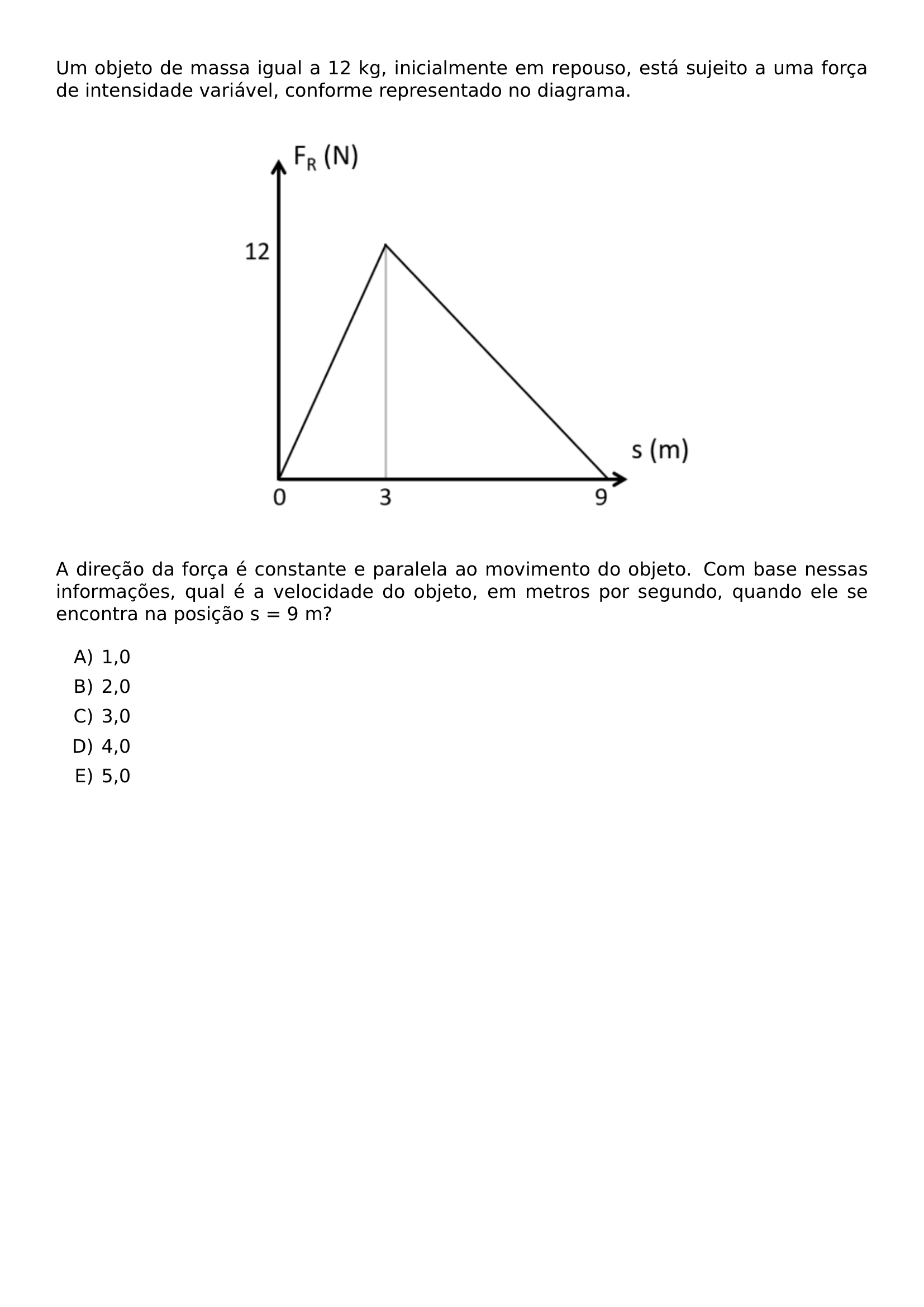 UM OBJETO DE MASSA IGUAL A 12 KG INICIALMENTE EM REPOUSO ESTA SUJEITO A UMA FORCA DE INTENSIDADE VARIAVEL CONFORME REPRESENTADO NO DIAGRAMA BEGIN CENTER INCLUDEGRAPHICS WIDTH 0 6 LINEWIDTH UNICEPLAC 2023 2 37 JPG END CENTER A DIRECAO DA FORCA E CONSTANTE E PARALELA AO MOVIMENTO DO OBJETO COM BASE NESSAS INFORMACOES QUAL E A VELOCIDADE DO OBJETO EM METROS POR SEGUNDO QUANDO ELE SE ENCONTRA NA POSICAO S 9 M BEGIN ENUMERATE LABEL ALPH ITEM 1 0 ITEM 2 0 ITEM 3 0 ITEM 4 0 ITEM 5 0 END ENUMERATE