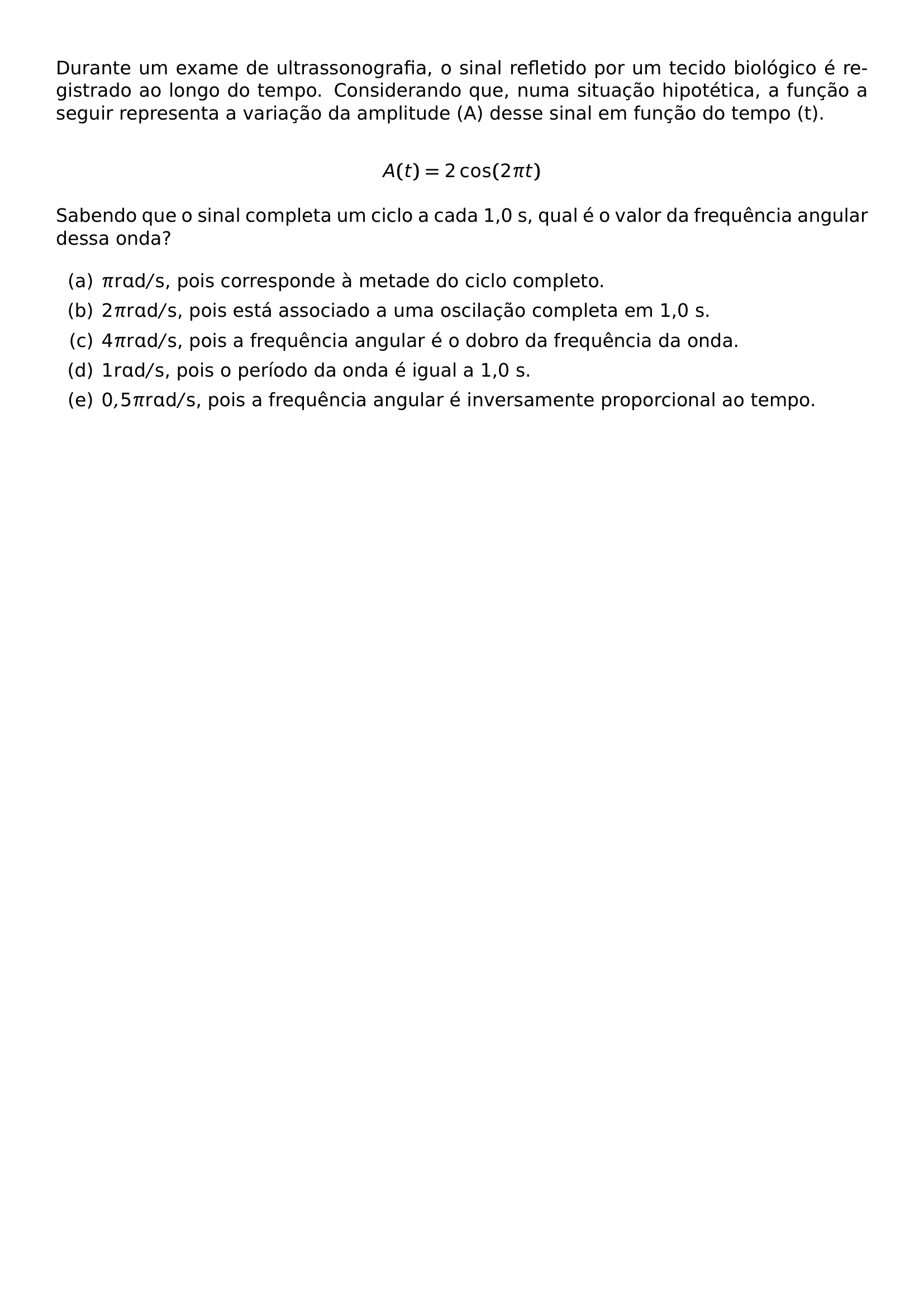 DURANTE UM EXAME DE ULTRASSONOGRAFIA O SINAL REFLETIDO POR UM TECIDO BIOLOGICO E REGISTRADO AO LONGO DO TEMPO CONSIDERANDO QUE NUMA SITUACAO HIPOTETICA A FUNCAO A SEGUIR REPRESENTA A VARIACAO DA AMPLITUDE A DESSE SINAL EM FUNCAO DO TEMPO T A T 2 COS 2 PI T SABENDO QUE O SINAL COMPLETA UM CICLO A CADA 1 0 S QUAL E O VALOR DA FREQUENCIA ANGULAR DESSA ONDA BEGIN ENUMERATE LABEL ALPH ITEM PI MATHRM RAD S POIS CORRESPONDE A METADE DO CICLO COMPLETO ITEM 2 PI MATHRM RAD S POIS ESTA ASSOCIADO A UMA OSCILACAO COMPLETA EM 1 0 S ITEM 4 PI MATHRM RAD S POIS A FREQUENCIA ANGULAR E O DOBRO DA FREQUENCIA DA ONDA ITEM 1 MATHRM RAD S POIS O PERIODO DA ONDA E IGUAL A 1 0 S ITEM 0 5 PI MATHRM RAD S POIS A FREQUENCIA ANGULAR E INVERSAMENTE PROPORCIONAL AO TEMPO END ENUMERATE