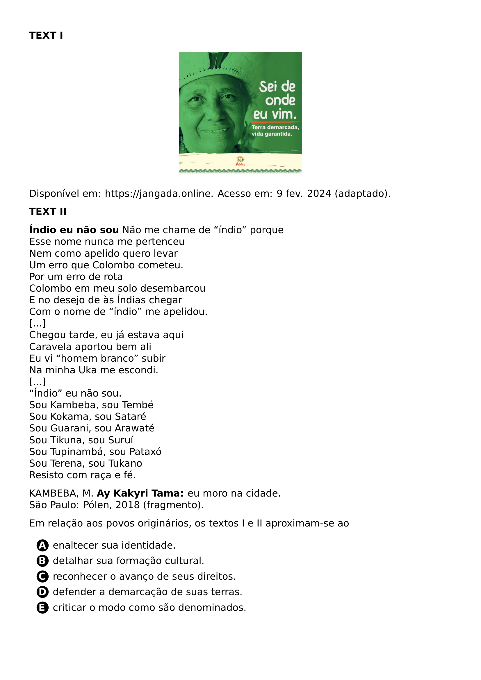 TEXTBF TEXT I BEGIN CENTER INCLUDEGRAPHICS WIDTH 0 3 LINEWIDTH 20261021 192330 586 01 PNG END CENTER PAR PAR DISPONIVEL EM URL HTTPS JANGADA ONLINE ACESSO EM 9 FEV 2024 ADAPTADO PAR PAR TEXTBF TEXT II PAR PAR TEXTBF INDIO EU NAO SOU NAO ME CHAME DE INDIO PORQUE ESSE NOME NUNCA ME PERTENCEU NEM COMO APELIDO QUERO LEVAR UM ERRO QUE COLOMBO COMETEU POR UM ERRO DE ROTA COLOMBO EM MEU SOLO DESEMBARCOU E NO DESEJO DE AS INDIAS CHEGAR COM O NOME DE INDIO ME APELIDOU CHEGOU TARDE EU JA ESTAVA AQUI CARAVELA APORTOU BEM ALI EU VI HOMEM BRANCO SUBIR NA MINHA UKA ME ESCONDI INDIO EU NAO SOU SOU KAMBEBA SOU TEMBE SOU KOKAMA SOU SATARE SOU GUARANI SOU ARAWATE SOU TIKUNA SOU SURUI SOU TUPINAMBA SOU PATAXO SOU TERENA SOU TUKANO RESISTO COM RACA E FE PAR PAR KAMBEBA M TEXTBF AY KAKYRI TAMA EU MORO NA CIDADE SAO PAULO POLEN 2018 FRAGMENTO PAR PAR EM RELACAO AOS POVOS ORIGINARIOS OS TEXTOS I E II APROXIMAM SE AO CQ REPRODUCTION ALTERNATIVES BEGIN BEGIN ENUMERATE LABEL PROTECT CIRCLED ALPH ITEM PROTECT CIRCLED A ENALTECER SUA IDENTIDADE ITEM PROTECT CIRCLED B DETALHAR SUA FORMACAO CULTURAL ITEM PROTECT CIRCLED C RECONHECER O AVANCO DE SEUS DIREITOS ITEM PROTECT CIRCLED D DEFENDER A DEMARCACAO DE SUAS TERRAS ITEM PROTECT CIRCLED E CRITICAR O MODO COMO SAO DENOMINADOS END ENUMERATE CQ REPRODUCTION ALTERNATIVES END