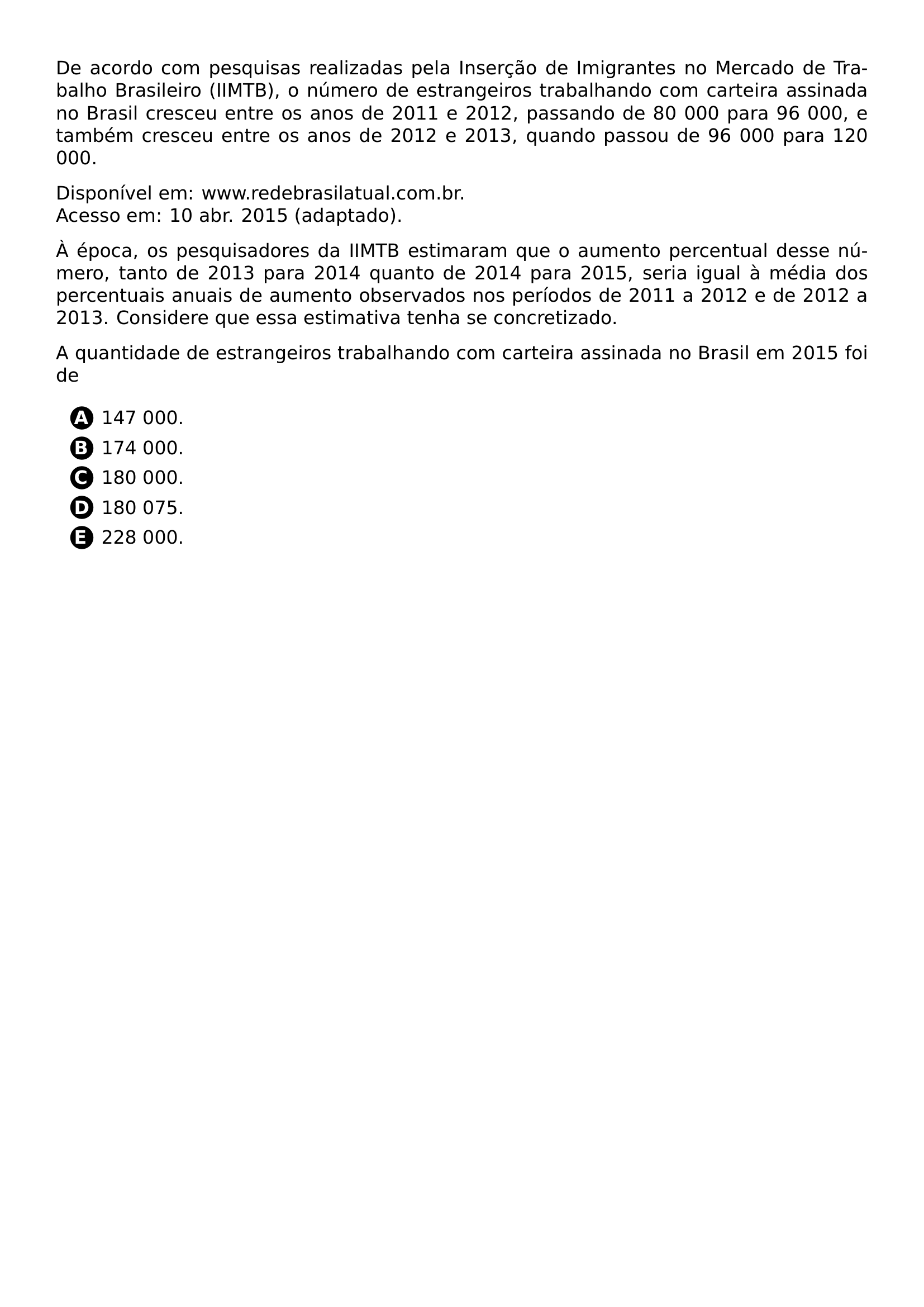 DE ACORDO COM PESQUISAS REALIZADAS PELA INSERCAO DE IMIGRANTES NO MERCADO DE TRABALHO BRASILEIRO IIMTB O NUMERO DE ESTRANGEIROS TRABALHANDO COM CARTEIRA ASSINADA NO BRASIL CRESCEU ENTRE OS ANOS DE 2011 E 2012 PASSANDO DE 80 000 PARA 96 000 E TAMBEM CRESCEU ENTRE OS ANOS DE 2012 E 2013 QUANDO PASSOU DE 96 000 PARA 120 000 PAR PAR DISPONIVEL EM WWW REDEBRASILATUAL COM BR ACESSO EM 10 ABR 2015 ADAPTADO PAR PAR A EPOCA OS PESQUISADORES DA IIMTB ESTIMARAM QUE O AUMENTO PERCENTUAL DESSE NUMERO TANTO DE 2013 PARA 2014 QUANTO DE 2014 PARA 2015 SERIA IGUAL A MEDIA DOS PERCENTUAIS ANUAIS DE AUMENTO OBSERVADOS NOS PERIODOS DE 2011 A 2012 E DE 2012 A 2013 CONSIDERE QUE ESSA ESTIMATIVA TENHA SE CONCRETIZADO PAR PAR A QUANTIDADE DE ESTRANGEIROS TRABALHANDO COM CARTEIRA ASSINADA NO BRASIL EM 2015 FOI DE PAR BEGIN ENUMERATE LABEL PROTECT CIRCLED ALPH ITEM PROTECT CIRCLED A 147 000 ITEM PROTECT CIRCLED B 174 000 ITEM PROTECT CIRCLED C 180 000 ITEM PROTECT CIRCLED D 180 075 ITEM PROTECT CIRCLED E 228 000 END ENUMERATE
