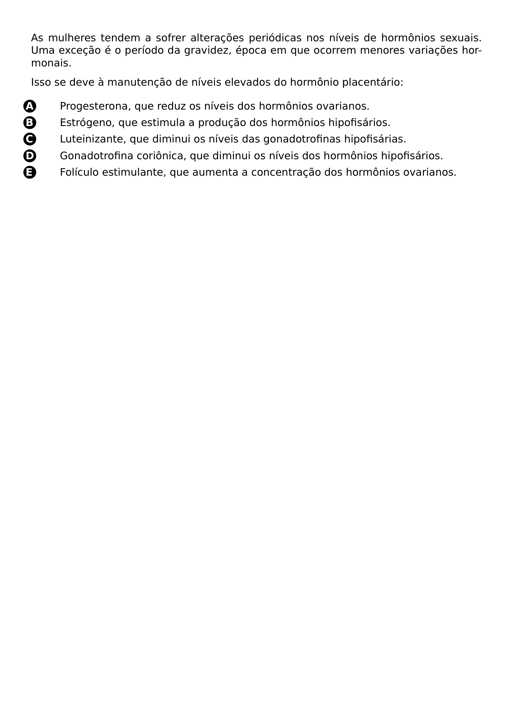 PAR PAR AS MULHERES TENDEM A SOFRER ALTERACOES PERIODICAS NOS NIVEIS DE HORMONIOS SEXUAIS UMA EXCECAO E O PERIODO DA GRAVIDEZ EPOCA EM QUE OCORREM MENORES VARIACOES HORMONAIS PAR ISSO SE DEVE A MANUTENCAO DE NIVEIS ELEVADOS DO HORMONIO PLACENTARIO BEGIN ENUMERATE LABEL LEFTMARGIN 2 8EM LABELWIDTH 2EM ITEM BEGIN PICTURE 0 0 CIRCLED A END PICTURE PROGESTERONA QUE REDUZ OS NIVEIS DOS HORMONIOS OVARIANOS ITEM BEGIN PICTURE 0 0 CIRCLED B END PICTURE ESTROGENO QUE ESTIMULA A PRODUCAO DOS HORMONIOS HIPOFISARIOS ITEM BEGIN PICTURE 0 0 CIRCLED C END PICTURE LUTEINIZANTE QUE DIMINUI OS NIVEIS DAS GONADOTROFINAS HIPOFISARIAS ITEM BEGIN PICTURE 0 0 CIRCLED D END PICTURE GONADOTROFINA CORIONICA QUE DIMINUI OS NIVEIS DOS HORMONIOS HIPOFISARIOS ITEM BEGIN PICTURE 0 0 CIRCLED E END PICTURE FOLICULO ESTIMULANTE QUE AUMENTA A CONCENTRACAO DOS HORMONIOS OVARIANOS END ENUMERATE