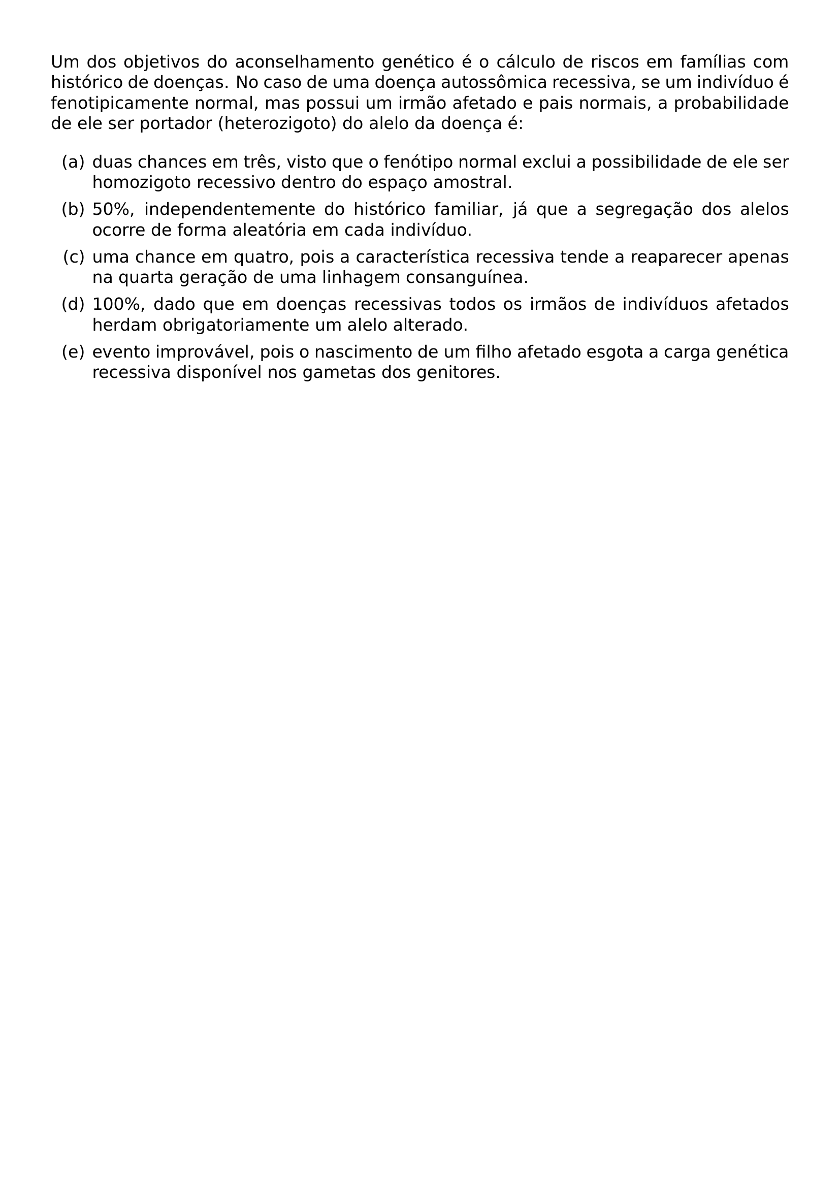 UM DOS OBJETIVOS DO ACONSELHAMENTO GENETICO E O CALCULO DE RISCOS EM FAMILIAS COM HISTORICO DE DOENCAS NO CASO DE UMA DOENCA AUTOSSOMICA RECESSIVA SE UM INDIVIDUO E FENOTIPICAMENTE NORMAL MAS POSSUI UM IRMAO AFETADO E PAIS NORMAIS A PROBABILIDADE DE ELE SER PORTADOR HETEROZIGOTO DO ALELO DA DOENCA E BEGIN ENUMERATE LABEL ALPH ITEM DUAS CHANCES EM TRES VISTO QUE O FENOTIPO NORMAL EXCLUI A POSSIBILIDADE DE ELE SER HOMOZIGOTO RECESSIVO DENTRO DO ESPACO AMOSTRAL ITEM 50 INDEPENDENTEMENTE DO HISTORICO FAMILIAR JA QUE A SEGREGACAO DOS ALELOS OCORRE DE FORMA ALEATORIA EM CADA INDIVIDUO ITEM UMA CHANCE EM QUATRO POIS A CARACTERISTICA RECESSIVA TENDE A REAPARECER APENAS NA QUARTA GERACAO DE UMA LINHAGEM CONSANGUINEA ITEM 100 DADO QUE EM DOENCAS RECESSIVAS TODOS OS IRMAOS DE INDIVIDUOS AFETADOS HERDAM OBRIGATORIAMENTE UM ALELO ALTERADO ITEM EVENTO IMPROVAVEL POIS O NASCIMENTO DE UM FILHO AFETADO ESGOTA A CARGA GENETICA RECESSIVA DISPONIVEL NOS GAMETAS DOS GENITORES END ENUMERATE