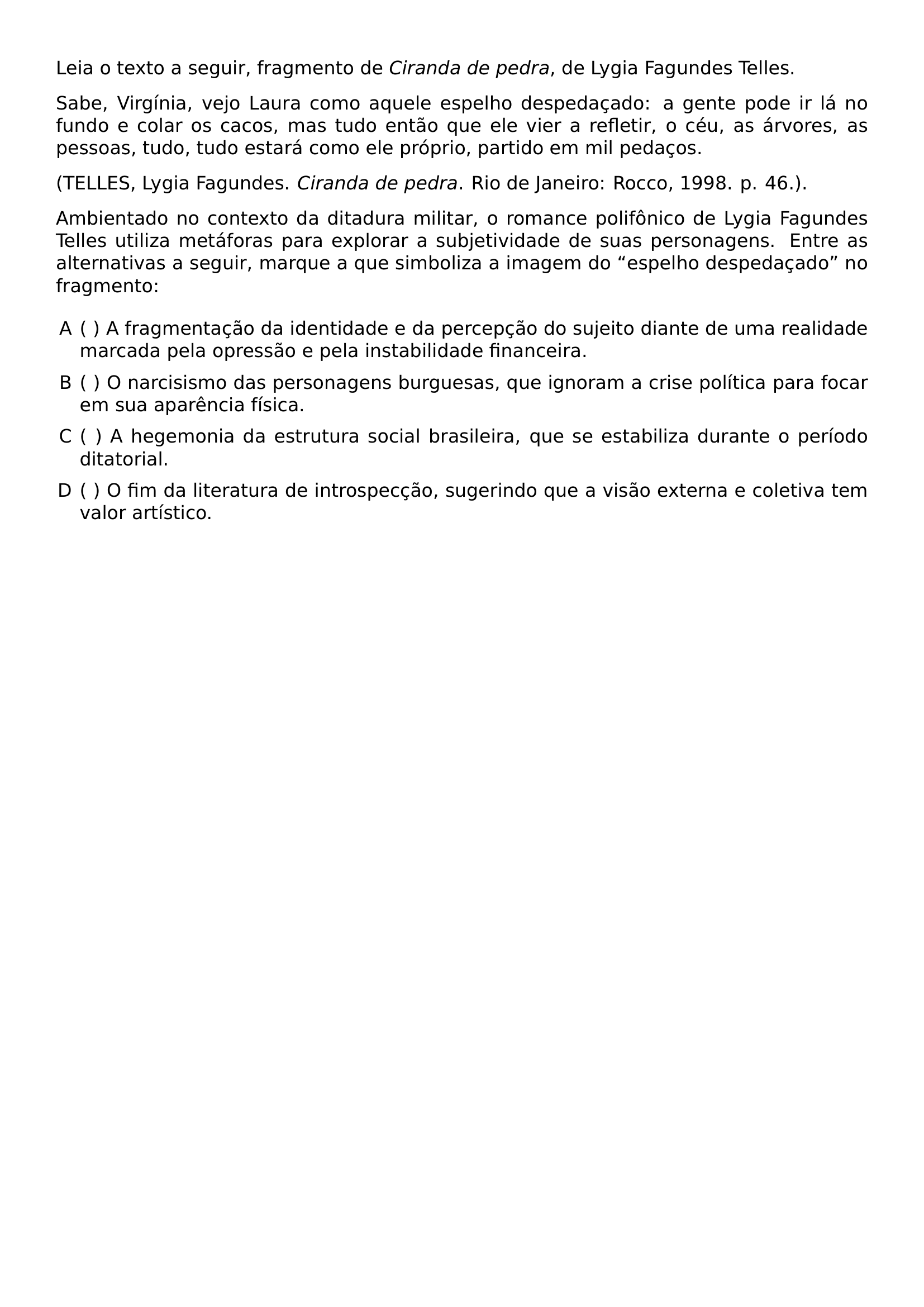 LEIA O TEXTO A SEGUIR FRAGMENTO DE TEXTIT CIRANDA DE PEDRA DE LYGIA FAGUNDES TELLES SABE VIRGINIA VEJO LAURA COMO AQUELE ESPELHO DESPEDACADO A GENTE PODE IR LA NO FUNDO E COLAR OS CACOS MAS TUDO ENTAO QUE ELE VIER A REFLETIR O CEU AS ARVORES AS PESSOAS TUDO TUDO ESTARA COMO ELE PROPRIO PARTIDO EM MIL PEDACOS TELLES LYGIA FAGUNDES TEXTIT CIRANDA DE PEDRA RIO DE JANEIRO ROCCO 1998 P 46 PAR AMBIENTADO NO CONTEXTO DA DITADURA MILITAR O ROMANCE POLIFONICO DE LYGIA FAGUNDES TELLES UTILIZA METAFORAS PARA EXPLORAR A SUBJETIVIDADE DE SUAS PERSONAGENS ENTRE AS ALTERNATIVAS A SEGUIR MARQUE A QUE SIMBOLIZA A IMAGEM DO ESPELHO DESPEDACADO NO FRAGMENTO BEGIN ENUMERATE LABEL ALPH LEFTMARGIN ITEMSEP 0 5EM ITEM A FRAGMENTACAO DA IDENTIDADE E DA PERCEPCAO DO SUJEITO DIANTE DE UMA REALIDADE MARCADA PELA OPRESSAO E PELA INSTABILIDADE FINANCEIRA ITEM O NARCISISMO DAS PERSONAGENS BURGUESAS QUE IGNORAM A CRISE POLITICA PARA FOCAR EM SUA APARENCIA FISICA ITEM A HEGEMONIA DA ESTRUTURA SOCIAL BRASILEIRA QUE SE ESTABILIZA DURANTE O PERIODO DITATORIAL ITEM O FIM DA LITERATURA DE INTROSPECCAO SUGERINDO QUE A VISAO EXTERNA E COLETIVA TEM VALOR ARTISTICO END ENUMERATE