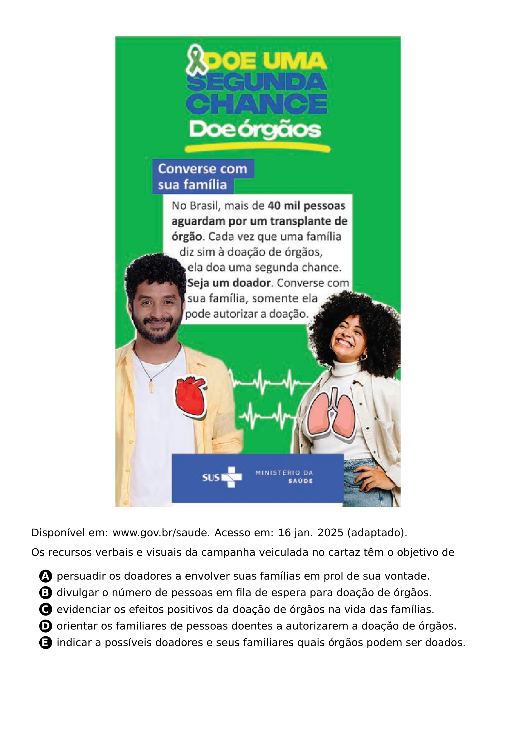 BEGIN CENTER INCLUDEGRAPHICS WIDTH 0 65 LINEWIDTH 20261021 211158 292 01 PNG END CENTER NOINDENT DISPONIVEL EM WWW GOV BR SAUDE ACESSO EM 16 JAN 2025 ADAPTADO PAR PAR OS RECURSOS VERBAIS E VISUAIS DA CAMPANHA VEICULADA NO CARTAZ TEM O OBJETIVO DE CQ REPRODUCTION ALTERNATIVES BEGIN BEGIN ENUMERATE LABEL PROTECT CIRCLED ALPH ITEM PROTECT CIRCLED A PERSUADIR OS DOADORES A ENVOLVER SUAS FAMILIAS EM PROL DE SUA VONTADE ITEM PROTECT CIRCLED B DIVULGAR O NUMERO DE PESSOAS EM FILA DE ESPERA PARA DOACAO DE ORGAOS ITEM PROTECT CIRCLED C EVIDENCIAR OS EFEITOS POSITIVOS DA DOACAO DE ORGAOS NA VIDA DAS FAMILIAS ITEM PROTECT CIRCLED D ORIENTAR OS FAMILIARES DE PESSOAS DOENTES A AUTORIZAREM A DOACAO DE ORGAOS ITEM PROTECT CIRCLED E INDICAR A POSSIVEIS DOADORES E SEUS FAMILIARES QUAIS ORGAOS PODEM SER DOADOS END ENUMERATE CQ REPRODUCTION ALTERNATIVES END
