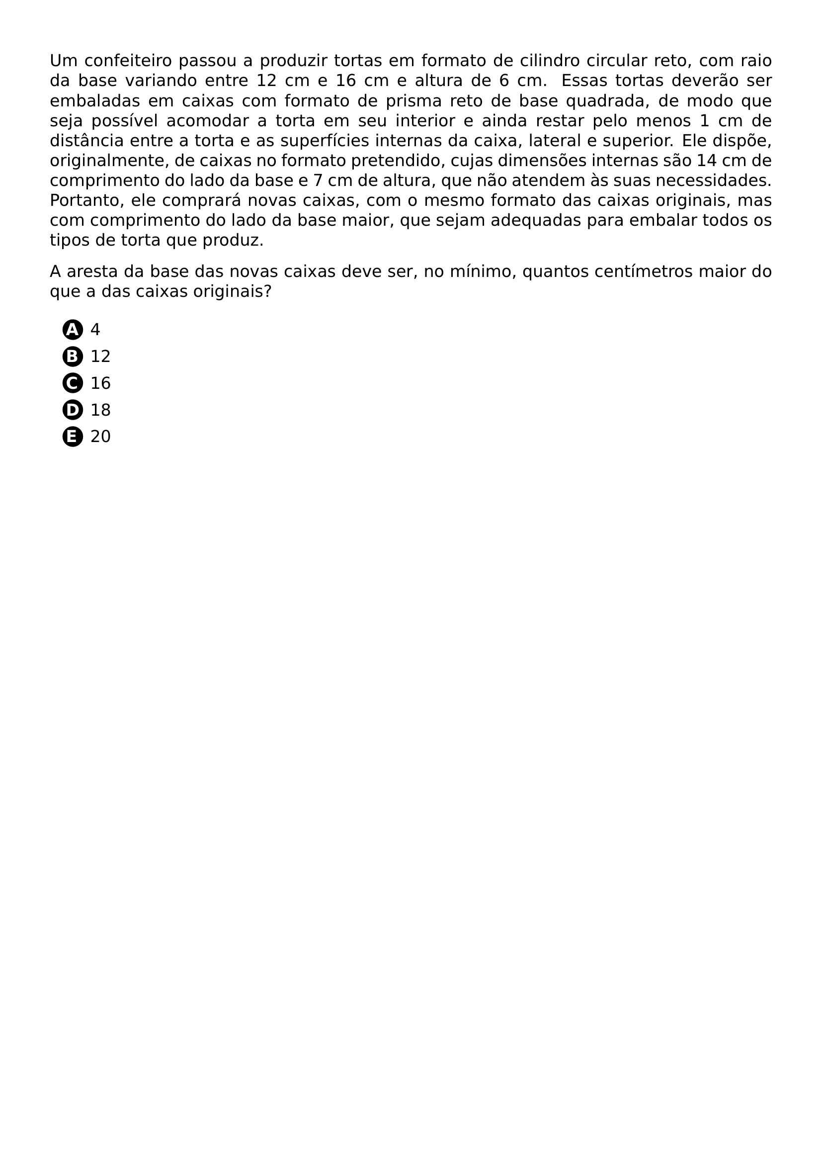 UM CONFEITEIRO PASSOU A PRODUZIR TORTAS EM FORMATO DE CILINDRO CIRCULAR RETO COM RAIO DA BASE VARIANDO ENTRE 12 CM E 16 CM E ALTURA DE 6 CM ESSAS TORTAS DEVERAO SER EMBALADAS EM CAIXAS COM FORMATO DE PRISMA RETO DE BASE QUADRADA DE MODO QUE SEJA POSSIVEL ACOMODAR A TORTA EM SEU INTERIOR E AINDA RESTAR PELO MENOS 1 CM DE DISTANCIA ENTRE A TORTA E AS SUPERFICIES INTERNAS DA CAIXA LATERAL E SUPERIOR ELE DISPOE ORIGINALMENTE DE CAIXAS NO FORMATO PRETENDIDO CUJAS DIMENSOES INTERNAS SAO 14 CM DE COMPRIMENTO DO LADO DA BASE E 7 CM DE ALTURA QUE NAO ATENDEM AS SUAS NECESSIDADES PORTANTO ELE COMPRARA NOVAS CAIXAS COM O MESMO FORMATO DAS CAIXAS ORIGINAIS MAS COM COMPRIMENTO DO LADO DA BASE MAIOR QUE SEJAM ADEQUADAS PARA EMBALAR TODOS OS TIPOS DE TORTA QUE PRODUZ A ARESTA DA BASE DAS NOVAS CAIXAS DEVE SER NO MINIMO QUANTOS CENTIMETROS MAIOR DO QUE A DAS CAIXAS ORIGINAIS BEGIN ENUMERATE LABEL PROTECT CIRCLED ALPH ITEMSEP 5PT ITEM 4 ITEM 12 ITEM 16 ITEM 18 ITEM 20 END ENUMERATE