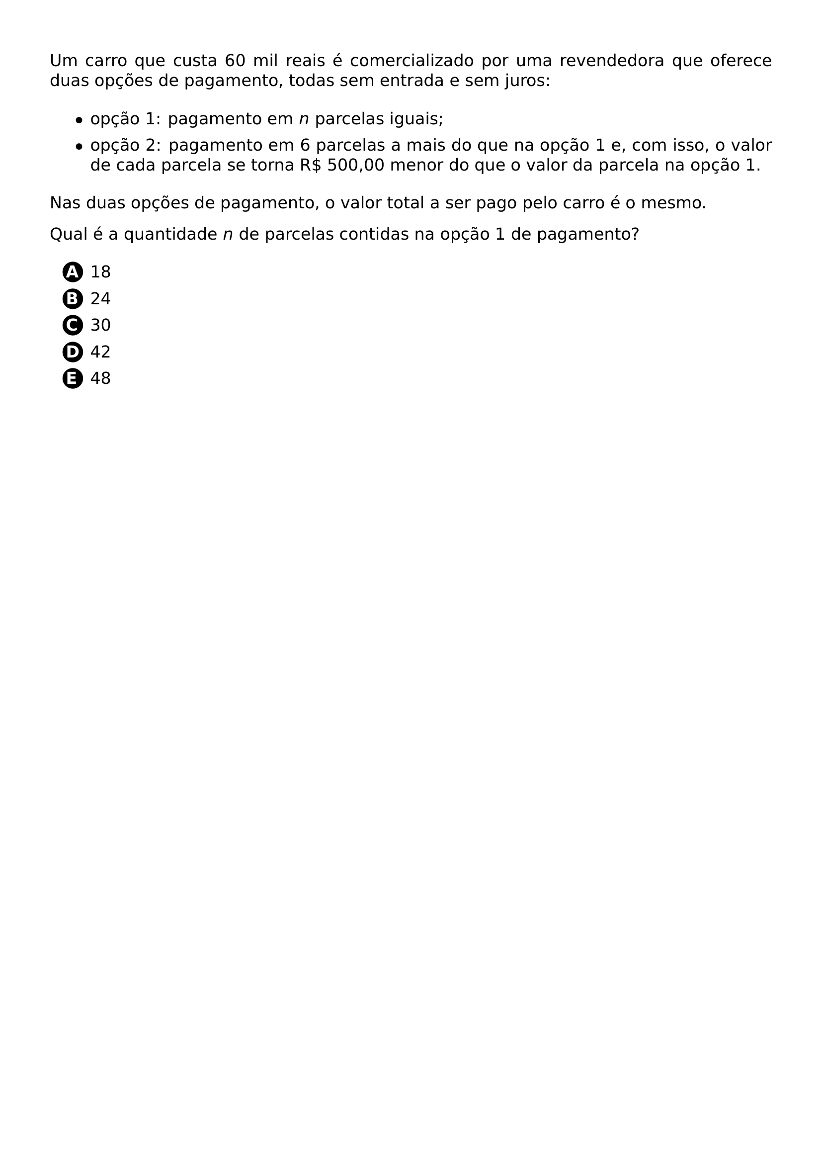 UM CARRO QUE CUSTA 60 MIL REAIS E COMERCIALIZADO POR UMA REVENDEDORA QUE OFERECE DUAS OPCOES DE PAGAMENTO TODAS SEM ENTRADA E SEM JUROS BEGIN ITEMIZE ITEM OPCAO 1 PAGAMENTO EM N PARCELAS IGUAIS ITEM OPCAO 2 PAGAMENTO EM 6 PARCELAS A MAIS DO QUE NA OPCAO 1 E COM ISSO O VALOR DE CADA PARCELA SE TORNA R 500 00 MENOR DO QUE O VALOR DA PARCELA NA OPCAO 1 END ITEMIZE NAS DUAS OPCOES DE PAGAMENTO O VALOR TOTAL A SER PAGO PELO CARRO E O MESMO QUAL E A QUANTIDADE N DE PARCELAS CONTIDAS NA OPCAO 1 DE PAGAMENTO BEGIN ENUMERATE LABEL PROTECT CIRCLED ALPH ITEM 18 ITEM 24 ITEM 30 ITEM 42 ITEM 48 END ENUMERATE