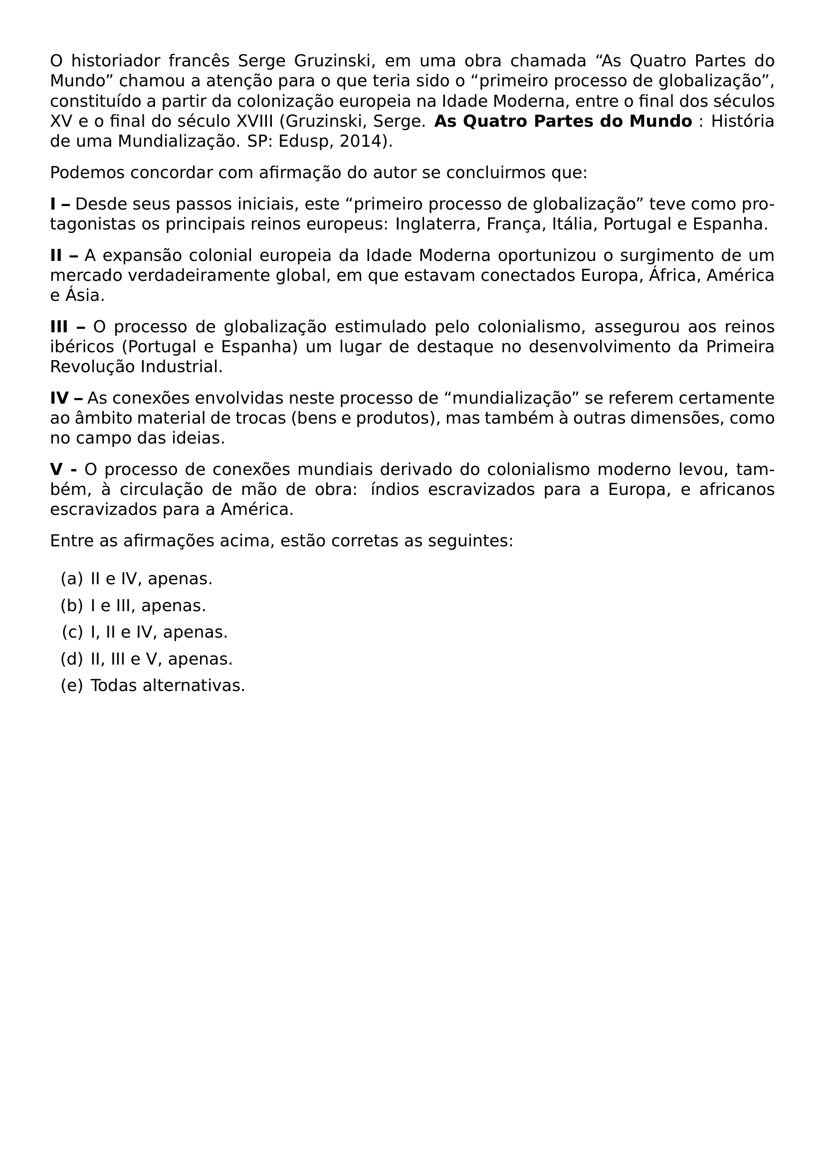 O HISTORIADOR FRANCES SERGE GRUZINSKI EM UMA OBRA CHAMADA AS QUATRO PARTES DO MUNDO CHAMOU A ATENCAO PARA O QUE TERIA SIDO O PRIMEIRO PROCESSO DE GLOBALIZACAO CONSTITUIDO A PARTIR DA COLONIZACAO EUROPEIA NA IDADE MODERNA ENTRE O FINAL DOS SECULOS XV E O FINAL DO SECULO XVIII GRUZINSKI SERGE TEXTBF AS QUATRO PARTES DO MUNDO HISTORIA DE UMA MUNDIALIZACAO SP EDUSP 2014 PAR PODEMOS CONCORDAR COM AFIRMACAO DO AUTOR SE CONCLUIRMOS QUE PAR TEXTBF I DESDE SEUS PASSOS INICIAIS ESTE PRIMEIRO PROCESSO DE GLOBALIZACAO TEVE COMO PROTAGONISTAS OS PRINCIPAIS REINOS EUROPEUS INGLATERRA FRANCA ITALIA PORTUGAL E ESPANHA PAR TEXTBF II A EXPANSAO COLONIAL EUROPEIA DA IDADE MODERNA OPORTUNIZOU O SURGIMENTO DE UM MERCADO VERDADEIRAMENTE GLOBAL EM QUE ESTAVAM CONECTADOS EUROPA AFRICA AMERICA E ASIA PAR TEXTBF III O PROCESSO DE GLOBALIZACAO ESTIMULADO PELO COLONIALISMO ASSEGUROU AOS REINOS IBERICOS PORTUGAL E ESPANHA UM LUGAR DE DESTAQUE NO DESENVOLVIMENTO DA PRIMEIRA REVOLUCAO INDUSTRIAL PAR TEXTBF IV AS CONEXOES ENVOLVIDAS NESTE PROCESSO DE MUNDIALIZACAO SE REFEREM CERTAMENTE AO AMBITO MATERIAL DE TROCAS BENS E PRODUTOS MAS TAMBEM A OUTRAS DIMENSOES COMO NO CAMPO DAS IDEIAS PAR TEXTBF V O PROCESSO DE CONEXOES MUNDIAIS DERIVADO DO COLONIALISMO MODERNO LEVOU TAMBEM A CIRCULACAO DE MAO DE OBRA INDIOS ESCRAVIZADOS PARA A EUROPA E AFRICANOS ESCRAVIZADOS PARA A AMERICA PAR ENTRE AS AFIRMACOES ACIMA ESTAO CORRETAS AS SEGUINTES BEGIN ENUMERATE LABEL ALPH ITEM A II E IV APENAS ITEM B I E III APENAS ITEM C I II E IV APENAS ITEM D II III E V APENAS ITEM E TODAS ALTERNATIVAS END ENUMERATE