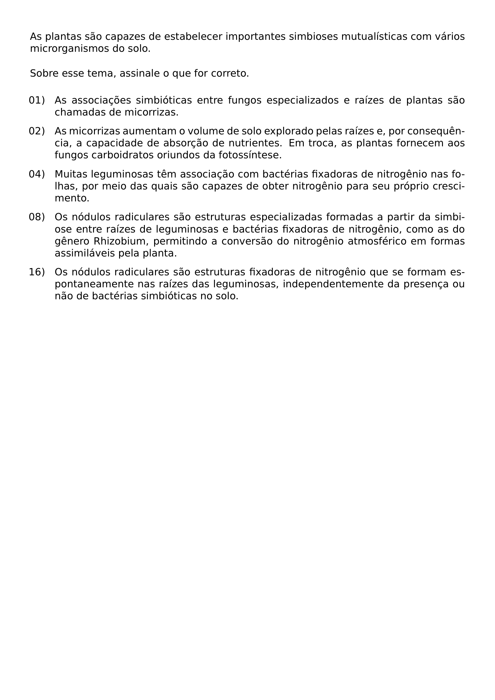 NOINDENT AS PLANTAS SAO CAPAZES DE ESTABELECER IMPORTANTES SIMBIOSES MUTUALISTICAS COM VARIOS MICRORGANISMOS DO SOLO VSPACE 0 6EM NOINDENT SOBRE ESSE TEMA ASSINALE O QUE FOR CORRETO VSPACE 0 5EM BEGIN ENUMERATE LABEL LEFTMARGIN 1 05CM LABELSEP 0 25CM ITEMSEP 0 7EM TOPSEP 0 3EM ALIGN LEFT ITEM 01 AS ASSOCIACOES SIMBIOTICAS ENTRE FUNGOS ESPECIALIZADOS E RAIZES DE PLANTAS SAO CHAMADAS DE MICORRIZAS ITEM 02 AS MICORRIZAS AUMENTAM O VOLUME DE SOLO EXPLORADO PELAS RAIZES E POR CONSEQUENCIA A CAPACIDADE DE ABSORCAO DE NUTRIENTES EM TROCA AS PLANTAS FORNECEM AOS FUNGOS CARBOIDRATOS ORIUNDOS DA FOTOSSINTESE ITEM 04 MUITAS LEGUMINOSAS TEM ASSOCIACAO COM BACTERIAS FIXADORAS DE NITROGENIO NAS FOLHAS POR MEIO DAS QUAIS SAO CAPAZES DE OBTER NITROGENIO PARA SEU PROPRIO CRESCIMENTO ITEM 08 OS NODULOS RADICULARES SAO ESTRUTURAS ESPECIALIZADAS FORMADAS A PARTIR DA SIMBIOSE ENTRE RAIZES DE LEGUMINOSAS E BACTERIAS FIXADORAS DE NITROGENIO COMO AS DO GENERO RHIZOBIUM PERMITINDO A CONVERSAO DO NITROGENIO ATMOSFERICO EM FORMAS ASSIMILAVEIS PELA PLANTA ITEM 16 OS NODULOS RADICULARES SAO ESTRUTURAS FIXADORAS DE NITROGENIO QUE SE FORMAM ESPONTANEAMENTE NAS RAIZES DAS LEGUMINOSAS INDEPENDENTEMENTE DA PRESENCA OU NAO DE BACTERIAS SIMBIOTICAS NO SOLO END ENUMERATE