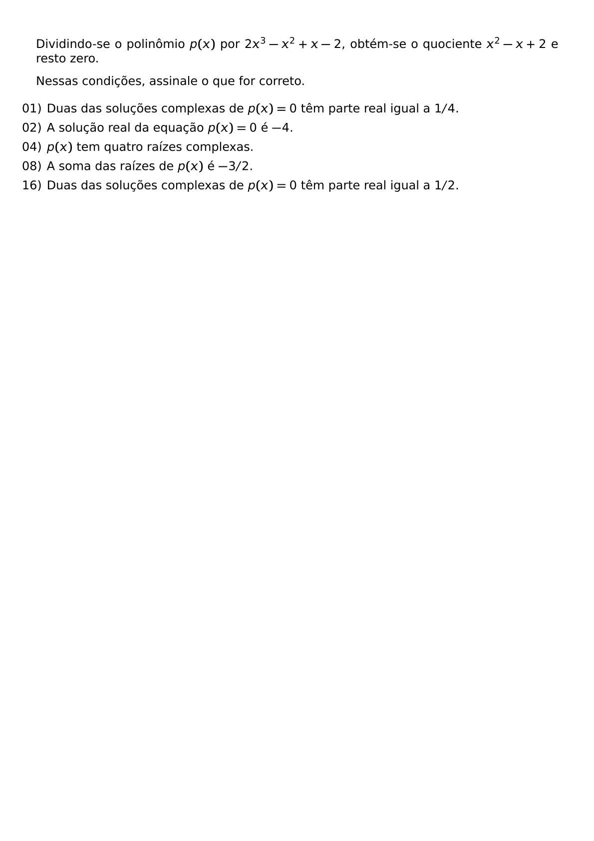 DIVIDINDO SE O POLINOMIO P X POR 2X 3 X 2 X 2 OBTEM SE O QUOCIENTE X 2 X 2 E RESTO ZERO NESSAS CONDICOES ASSINALE O QUE FOR CORRETO BEGIN ITEMIZE LEFTMARGIN LABELSEP 5PT ITEM 01 DUAS DAS SOLUCOES COMPLEXAS DE P X 0 TEM PARTE REAL IGUAL A 1 4 ITEM 02 A SOLUCAO REAL DA EQUACAO P X 0 E 4 ITEM 04 P X TEM QUATRO RAIZES COMPLEXAS ITEM 08 A SOMA DAS RAIZES DE P X E 3 2 ITEM 16 DUAS DAS SOLUCOES COMPLEXAS DE P X 0 TEM PARTE REAL IGUAL A 1 2 END ITEMIZE