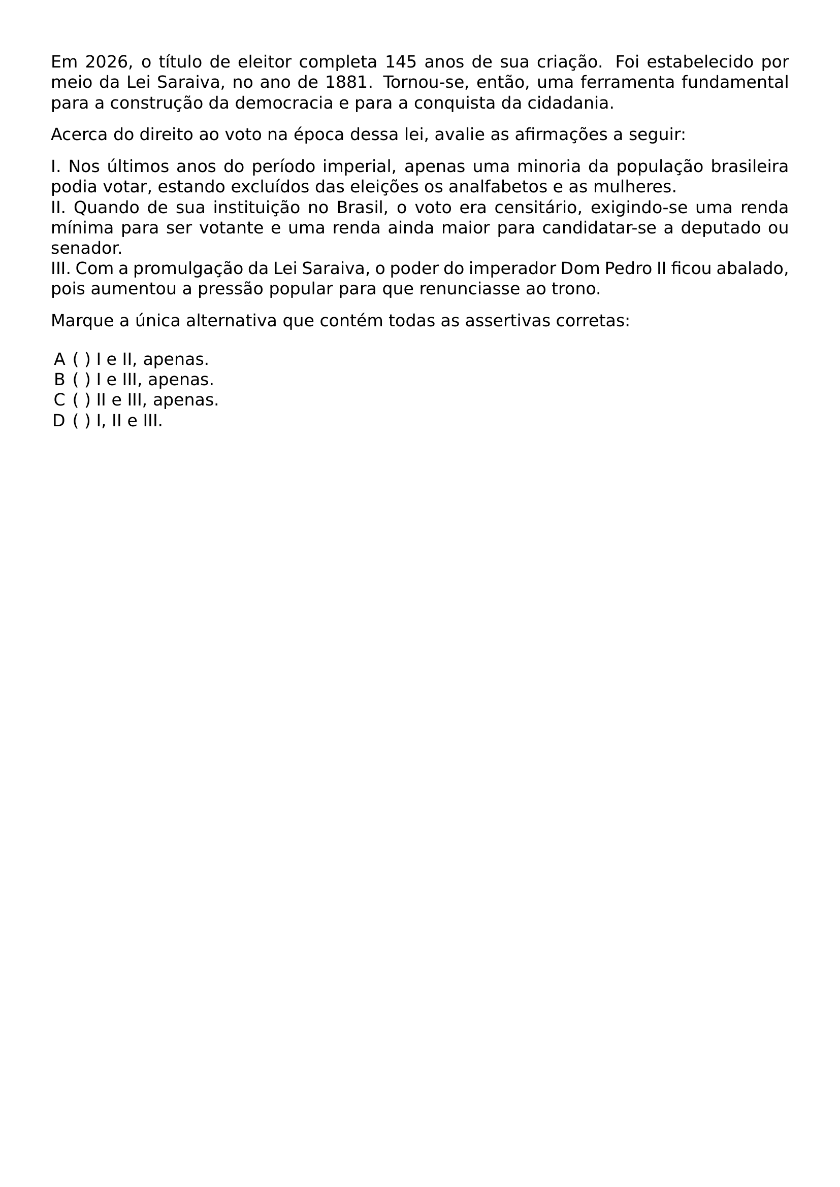 EM 2026 O TITULO DE ELEITOR COMPLETA 145 ANOS DE SUA CRIACAO FOI ESTABELECIDO POR MEIO DA LEI SARAIVA NO ANO DE 1881 TORNOU SE ENTAO UMA FERRAMENTA FUNDAMENTAL PARA A CONSTRUCAO DA DEMOCRACIA E PARA A CONQUISTA DA CIDADANIA ACERCA DO DIREITO AO VOTO NA EPOCA DESSA LEI AVALIE AS AFIRMACOES A SEGUIR NOINDENT I NOS ULTIMOS ANOS DO PERIODO IMPERIAL APENAS UMA MINORIA DA POPULACAO BRASILEIRA PODIA VOTAR ESTANDO EXCLUIDOS DAS ELEICOES OS ANALFABETOS E AS MULHERES NOINDENT II QUANDO DE SUA INSTITUICAO NO BRASIL O VOTO ERA CENSITARIO EXIGINDO SE UMA RENDA MINIMA PARA SER VOTANTE E UMA RENDA AINDA MAIOR PARA CANDIDATAR SE A DEPUTADO OU SENADOR NOINDENT III COM A PROMULGACAO DA LEI SARAIVA O PODER DO IMPERADOR DOM PEDRO II FICOU ABALADO POIS AUMENTOU A PRESSAO POPULAR PARA QUE RENUNCIASSE AO TRONO PAR MARQUE A UNICA ALTERNATIVA QUE CONTEM TODAS AS ASSERTIVAS CORRETAS BEGIN ENUMERATE LABEL ALPH LEFTMARGIN ITEMSEP 0PT ITEM I E II APENAS ITEM I E III APENAS ITEM II E III APENAS ITEM I II E III END ENUMERATE