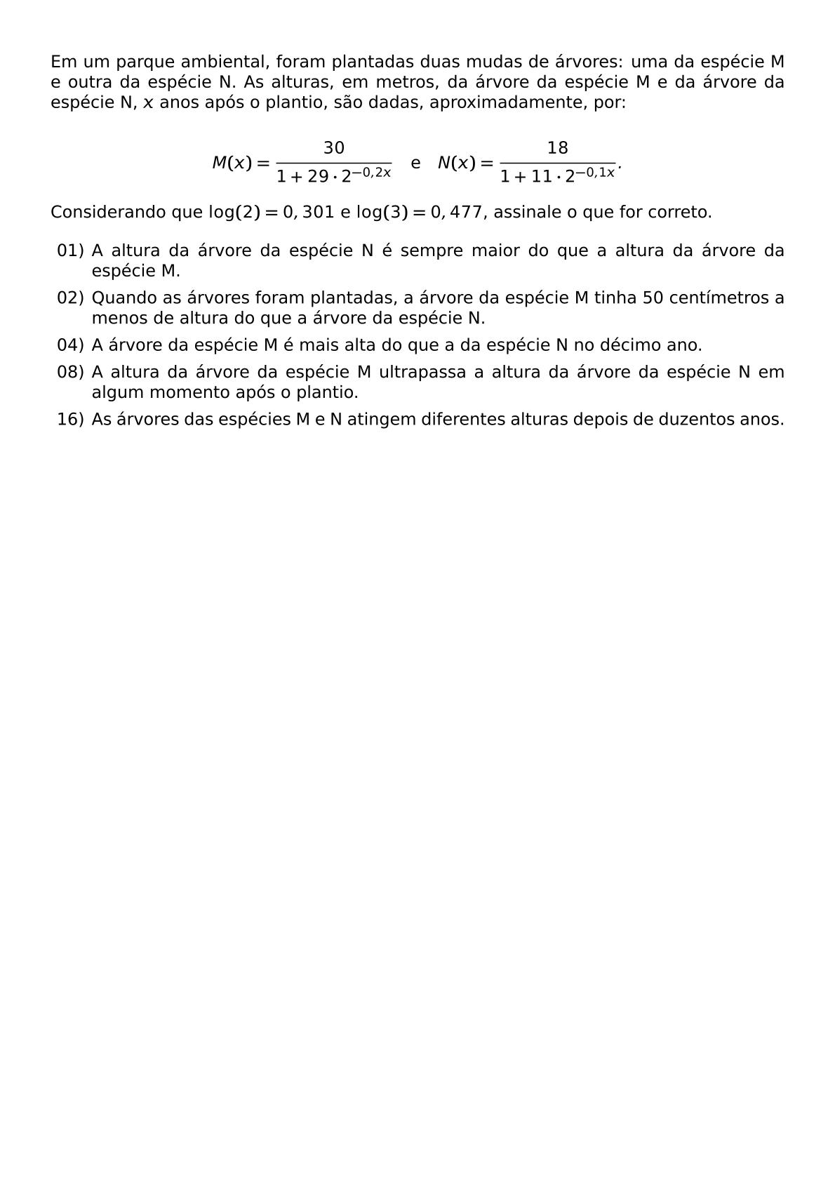 EM UM PARQUE AMBIENTAL FORAM PLANTADAS DUAS MUDAS DE ARVORES UMA DA ESPECIE M E OUTRA DA ESPECIE N AS ALTURAS EM METROS DA ARVORE DA ESPECIE M E DA ARVORE DA ESPECIE N X ANOS APOS O PLANTIO SAO DADAS APROXIMADAMENTE POR M X FRAC 30 1 29 CDOT 2 0 2X QUAD TEXT E QUAD N X FRAC 18 1 11 CDOT 2 0 1X CONSIDERANDO QUE LOG 2 0 301 E LOG 3 0 477 ASSINALE O QUE FOR CORRETO BEGIN ITEMIZE ITEM 01 A ALTURA DA ARVORE DA ESPECIE N E SEMPRE MAIOR DO QUE A ALTURA DA ARVORE DA ESPECIE M ITEM 02 QUANDO AS ARVORES FORAM PLANTADAS A ARVORE DA ESPECIE M TINHA 50 CENTIMETROS A MENOS DE ALTURA DO QUE A ARVORE DA ESPECIE N ITEM 04 A ARVORE DA ESPECIE M E MAIS ALTA DO QUE A DA ESPECIE N NO DECIMO ANO ITEM 08 A ALTURA DA ARVORE DA ESPECIE M ULTRAPASSA A ALTURA DA ARVORE DA ESPECIE N EM ALGUM MOMENTO APOS O PLANTIO ITEM 16 AS ARVORES DAS ESPECIES M E N ATINGEM DIFERENTES ALTURAS DEPOIS DE DUZENTOS ANOS END ITEMIZE