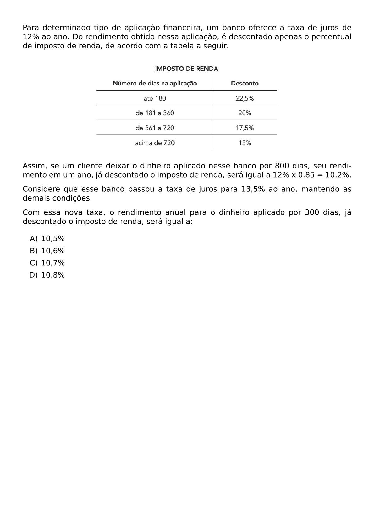 PARA DETERMINADO TIPO DE APLICACAO FINANCEIRA UM BANCO OFERECE A TAXA DE JUROS DE 12 AO ANO DO RENDIMENTO OBTIDO NESSA APLICACAO E DESCONTADO APENAS O PERCENTUAL DE IMPOSTO DE RENDA DE ACORDO COM A TABELA A SEGUIR BEGIN CENTER INCLUDEGRAPHICS WIDTH 0 6 TEXTWIDTH REPRO IMG 0 20260602 000011 JPG END CENTER ASSIM SE UM CLIENTE DEIXAR O DINHEIRO APLICADO NESSE BANCO POR 800 DIAS SEU RENDIMENTO EM UM ANO JA DESCONTADO O IMPOSTO DE RENDA SERA IGUAL A 12 X 0 85 10 2 CONSIDERE QUE ESSE BANCO PASSOU A TAXA DE JUROS PARA 13 5 AO ANO MANTENDO AS DEMAIS CONDICOES COM ESSA NOVA TAXA O RENDIMENTO ANUAL PARA O DINHEIRO APLICADO POR 300 DIAS JA DESCONTADO O IMPOSTO DE RENDA SERA IGUAL A BEGIN ENUMERATE LABEL ALPH ITEM 10 5 ITEM 10 6 ITEM 10 7 ITEM 10 8 END ENUMERATE