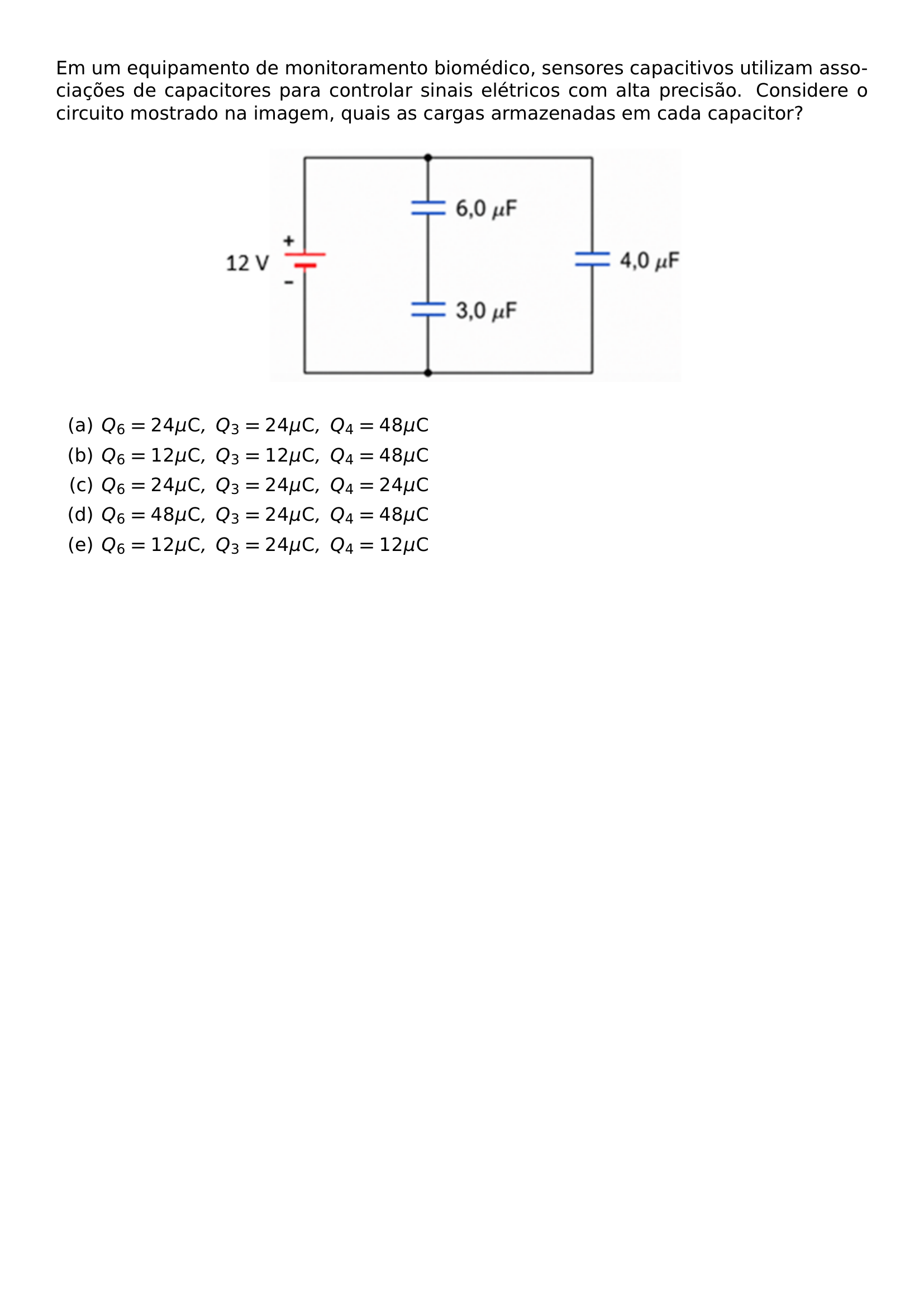 EM UM EQUIPAMENTO DE MONITORAMENTO BIOMEDICO SENSORES CAPACITIVOS UTILIZAM ASSOCIACOES DE CAPACITORES PARA CONTROLAR SINAIS ELETRICOS COM ALTA PRECISAO CONSIDERE O CIRCUITO MOSTRADO NA IMAGEM QUAIS AS CARGAS ARMAZENADAS EM CADA CAPACITOR BEGIN CENTER INCLUDEGRAPHICS WIDTH 0 6 LINEWIDTH 20260814 130821 01 PNG END CENTER BEGIN ENUMERATE LABEL ALPH ITEM Q 6 24 MU MATHRM C Q 3 24 MU MATHRM C Q 4 48 MU MATHRM C ITEM Q 6 12 MU MATHRM C Q 3 12 MU MATHRM C Q 4 48 MU MATHRM C ITEM Q 6 24 MU MATHRM C Q 3 24 MU MATHRM C Q 4 24 MU MATHRM C ITEM Q 6 48 MU MATHRM C Q 3 24 MU MATHRM C Q 4 48 MU MATHRM C ITEM Q 6 12 MU MATHRM C Q 3 24 MU MATHRM C Q 4 12 MU MATHRM C END ENUMERATE