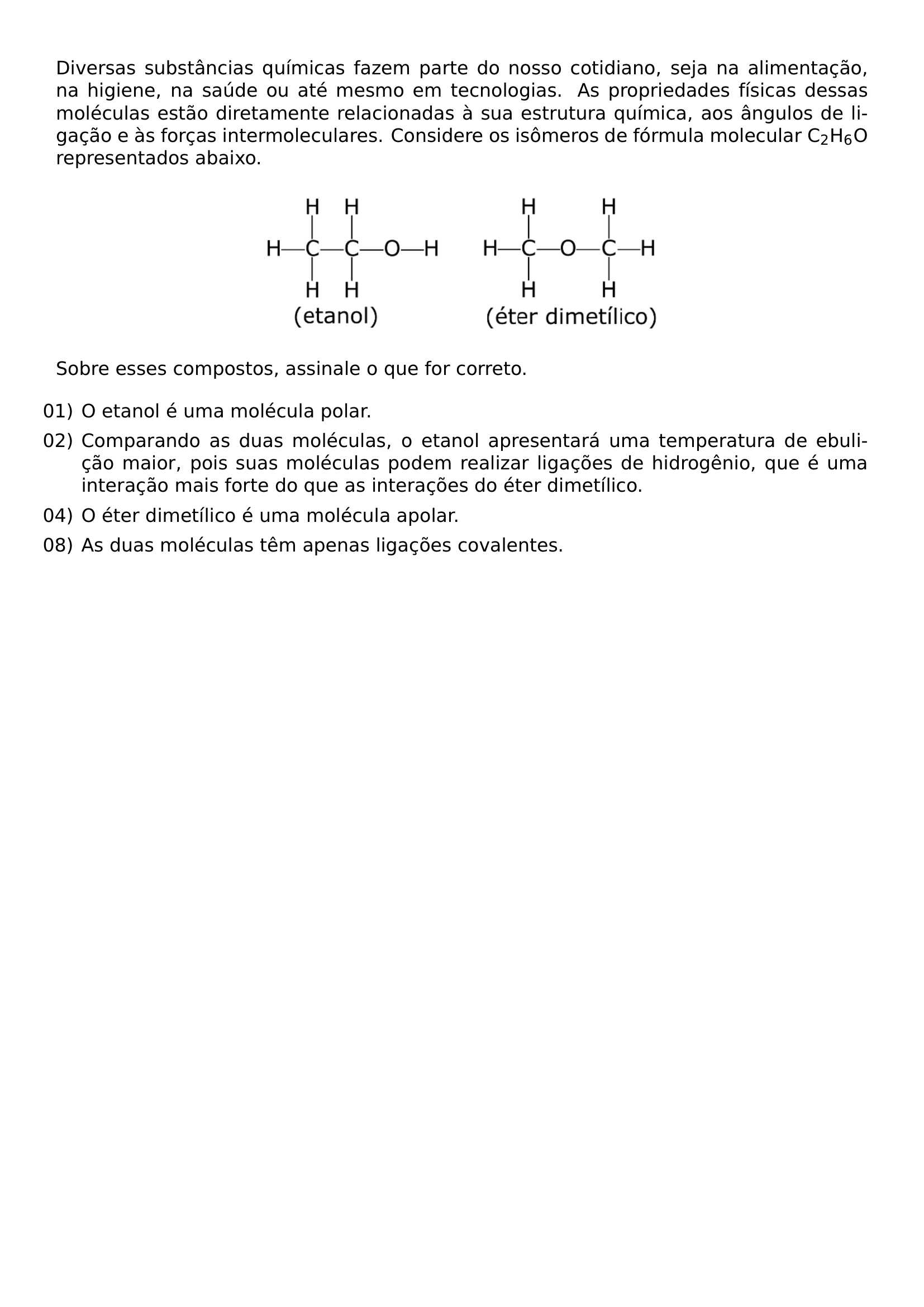 DIVERSAS SUBSTANCIAS QUIMICAS FAZEM PARTE DO NOSSO COTIDIANO SEJA NA ALIMENTACAO NA HIGIENE NA SAUDE OU ATE MESMO EM TECNOLOGIAS AS PROPRIEDADES FISICAS DESSAS MOLECULAS ESTAO DIRETAMENTE RELACIONADAS A SUA ESTRUTURA QUIMICA AOS ANGULOS DE LIGACAO E AS FORCAS INTERMOLECULARES CONSIDERE OS ISOMEROS DE FORMULA MOLECULAR C TEXTSUBSCRIPT 2 H TEXTSUBSCRIPT 6 O REPRESENTADOS ABAIXO BEGIN CENTER INCLUDEGRAPHICS WIDTH 0 5 LINEWIDTH 20260807 205052 01 PNG END CENTER SOBRE ESSES COMPOSTOS ASSINALE O QUE FOR CORRETO BEGIN ENUMERATE LEFTMARGIN ITEM 01 O ETANOL E UMA MOLECULA POLAR ITEM 02 COMPARANDO AS DUAS MOLECULAS O ETANOL APRESENTARA UMA TEMPERATURA DE EBULICAO MAIOR POIS SUAS MOLECULAS PODEM REALIZAR LIGACOES DE HIDROGENIO QUE E UMA INTERACAO MAIS FORTE DO QUE AS INTERACOES DO ETER DIMETILICO ITEM 04 O ETER DIMETILICO E UMA MOLECULA APOLAR ITEM 08 AS DUAS MOLECULAS TEM APENAS LIGACOES COVALENTES END ENUMERATE