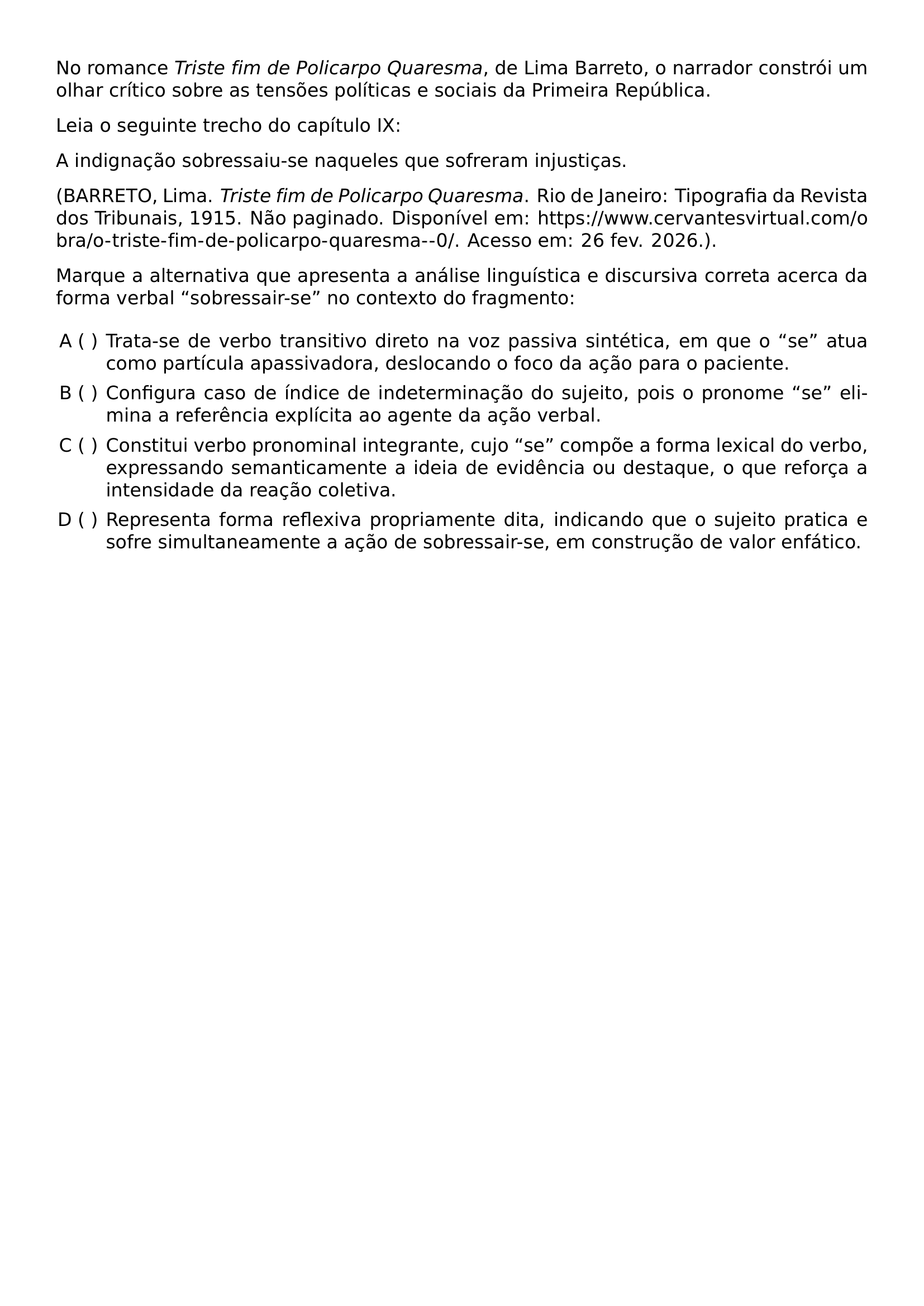 NO ROMANCE TEXTIT TRISTE FIM DE POLICARPO QUARESMA DE LIMA BARRETO O NARRADOR CONSTROI UM OLHAR CRITICO SOBRE AS TENSOES POLITICAS E SOCIAIS DA PRIMEIRA REPUBLICA LEIA O SEGUINTE TRECHO DO CAPITULO IX A INDIGNACAO SOBRESSAIU SE NAQUELES QUE SOFRERAM INJUSTICAS BEGINGROUP EMERGENCYSTRETCH 2EM BARRETO LIMA TEXTIT TRISTE FIM DE POLICARPO QUARESMA RIO DE JANEIRO TIPOGRAFIA DA REVISTA DOS TRIBUNAIS 1915 NAO PAGINADO DISPONIVEL EM URL HTTPS WWW CERVANTESVIRTUAL COM OBRA O TRISTE FIM DE POLICARPO QUARESMA 0 ACESSO EM 26 FEV 2026 ENDGROUP MARQUE A ALTERNATIVA QUE APRESENTA A ANALISE LINGUISTICA E DISCURSIVA CORRETA ACERCA DA FORMA VERBAL SOBRESSAIR SE NO CONTEXTO DO FRAGMENTO BEGIN ENUMERATE LABEL ALPH LEFTMARGIN ITEM TRATA SE DE VERBO TRANSITIVO DIRETO NA VOZ PASSIVA SINTETICA EM QUE O SE ATUA COMO PARTICULA APASSIVADORA DESLOCANDO O FOCO DA ACAO PARA O PACIENTE ITEM CONFIGURA CASO DE INDICE DE INDETERMINACAO DO SUJEITO POIS O PRONOME SE ELIMINA A REFERENCIA EXPLICITA AO AGENTE DA ACAO VERBAL ITEM CONSTITUI VERBO PRONOMINAL INTEGRANTE CUJO SE COMPOE A FORMA LEXICAL DO VERBO EXPRESSANDO SEMANTICAMENTE A IDEIA DE EVIDENCIA OU DESTAQUE O QUE REFORCA A INTENSIDADE DA REACAO COLETIVA ITEM REPRESENTA FORMA REFLEXIVA PROPRIAMENTE DITA INDICANDO QUE O SUJEITO PRATICA E SOFRE SIMULTANEAMENTE A ACAO DE SOBRESSAIR SE EM CONSTRUCAO DE VALOR ENFATICO END ENUMERATE