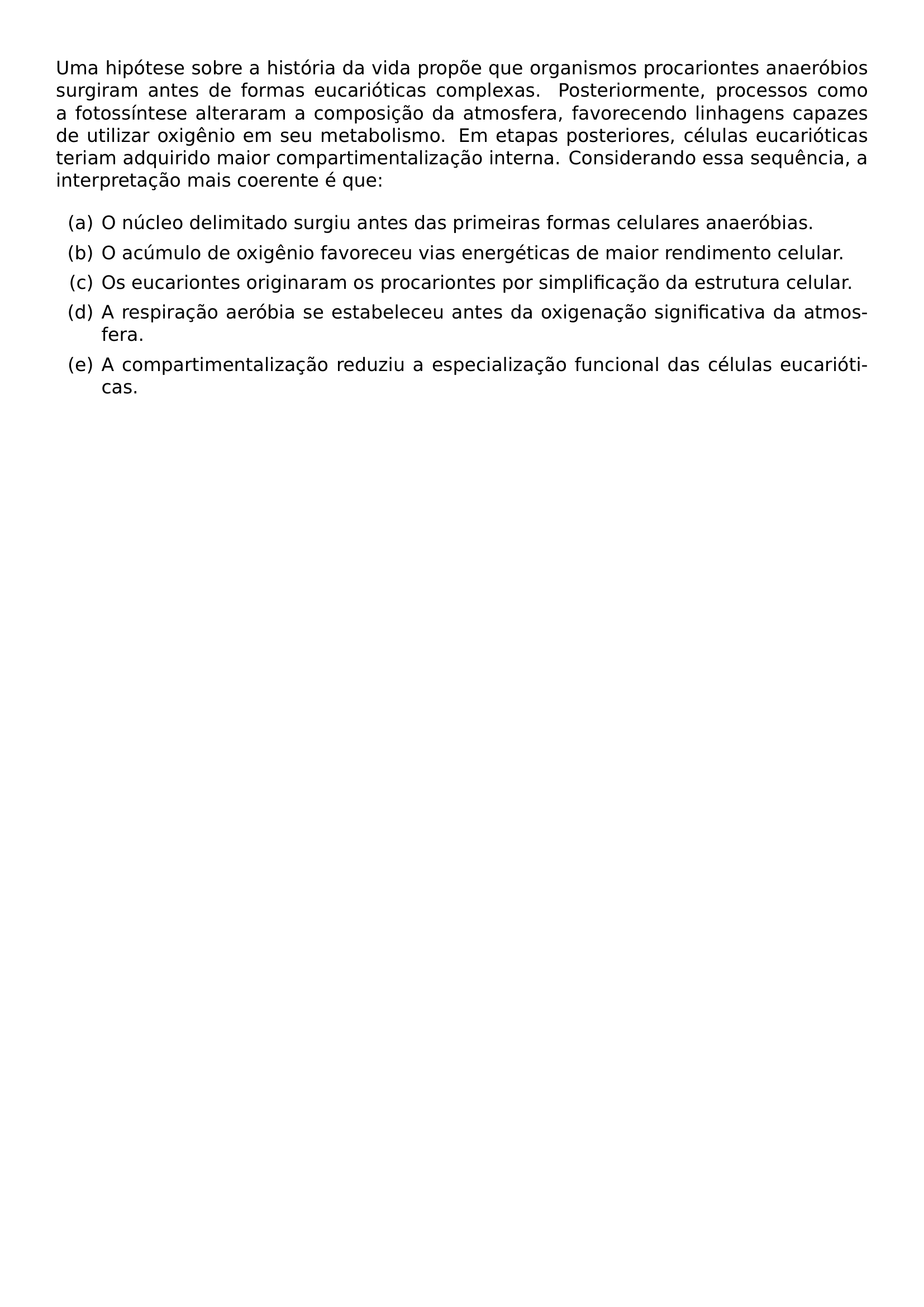 UMA HIPOTESE SOBRE A HISTORIA DA VIDA PROPOE QUE ORGANISMOS PROCARIONTES ANAEROBIOS SURGIRAM ANTES DE FORMAS EUCARIOTICAS COMPLEXAS POSTERIORMENTE PROCESSOS COMO A FOTOSSINTESE ALTERARAM A COMPOSICAO DA ATMOSFERA FAVORECENDO LINHAGENS CAPAZES DE UTILIZAR OXIGENIO EM SEU METABOLISMO EM ETAPAS POSTERIORES CELULAS EUCARIOTICAS TERIAM ADQUIRIDO MAIOR COMPARTIMENTALIZACAO INTERNA CONSIDERANDO ESSA SEQUENCIA A INTERPRETACAO MAIS COERENTE E QUE BEGIN ENUMERATE LABEL ALPH ITEM A O NUCLEO DELIMITADO SURGIU ANTES DAS PRIMEIRAS FORMAS CELULARES ANAEROBIAS ITEM B O ACUMULO DE OXIGENIO FAVORECEU VIAS ENERGETICAS DE MAIOR RENDIMENTO CELULAR ITEM C OS EUCARIONTES ORIGINARAM OS PROCARIONTES POR SIMPLIFICACAO DA ESTRUTURA CELULAR ITEM D A RESPIRACAO AEROBIA SE ESTABELECEU ANTES DA OXIGENACAO SIGNIFICATIVA DA ATMOSFERA ITEM E A COMPARTIMENTALIZACAO REDUZIU A ESPECIALIZACAO FUNCIONAL DAS CELULAS EUCARIOTICAS END ENUMERATE