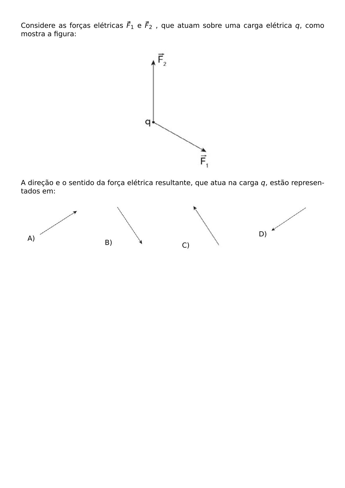 CONSIDERE AS FORCAS ELETRICAS VEC F 1 E VEC F 2 QUE ATUAM SOBRE UMA CARGA ELETRICA Q COMO MOSTRA A FIGURA BEGIN CENTER INCLUDEGRAPHICS WIDTH 150PT REPRO IMG 0 20260602 115158 JPG END CENTER A DIRECAO E O SENTIDO DA FORCA ELETRICA RESULTANTE QUE ATUA NA CARGA Q ESTAO REPRESENTADOS EM BEGIN MULTICOLS 4 BEGIN ENUMERATE LABEL ALPH ITEM INCLUDEGRAPHICS WIDTH 70PT REPRO IMG 1 20260602 115158 JPG ITEM INCLUDEGRAPHICS WIDTH 80PT REPRO IMG 2 20260602 115158 JPG ITEM INCLUDEGRAPHICS WIDTH 80PT REPRO IMG 3 20260602 115158 JPG ITEM INCLUDEGRAPHICS WIDTH 80PT REPRO IMG 4 20260602 115158 JPG END ENUMERATE END MULTICOLS