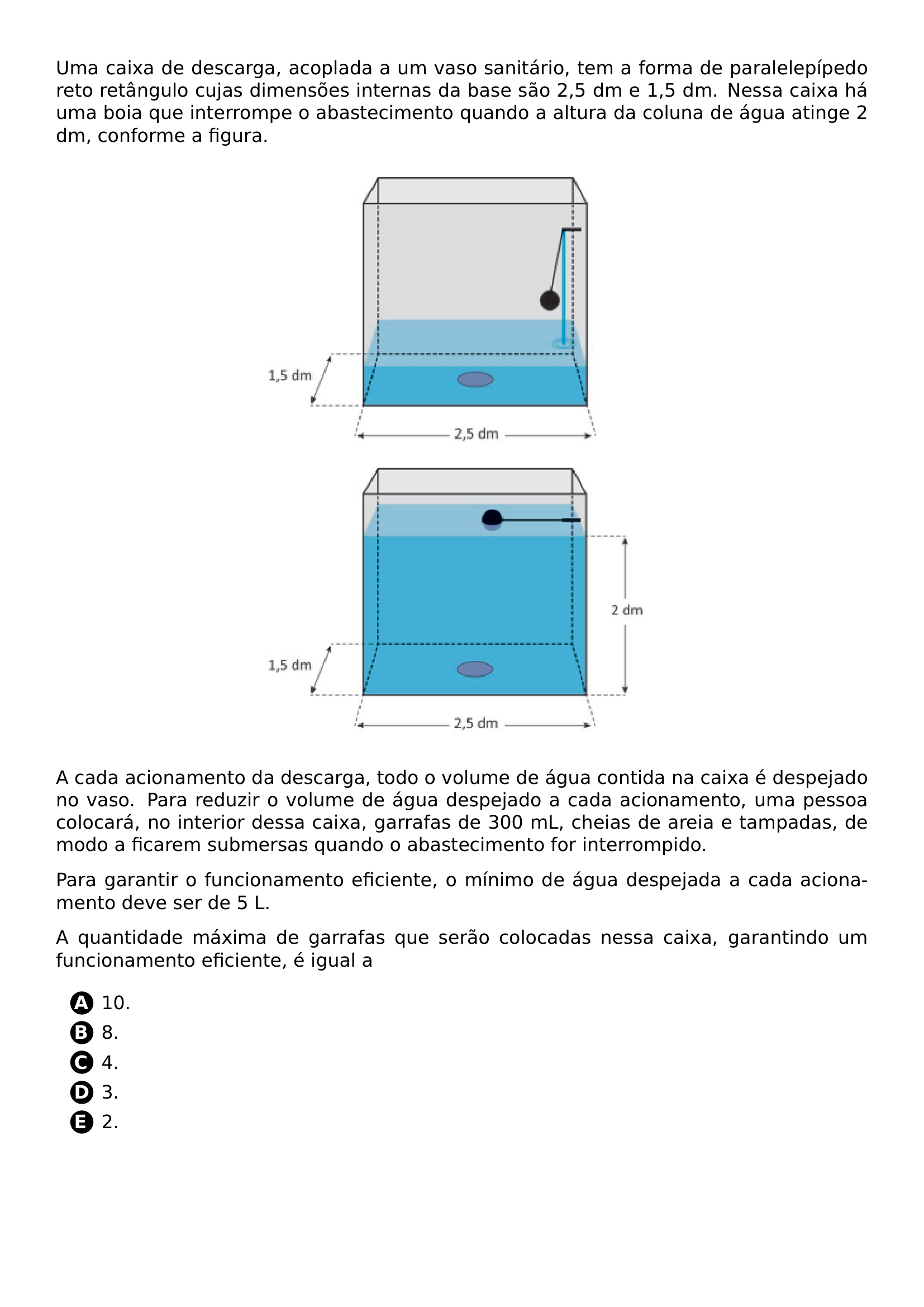 UMA CAIXA DE DESCARGA ACOPLADA A UM VASO SANITARIO TEM A FORMA DE PARALELEPIPEDO RETO RETANGULO CUJAS DIMENSOES INTERNAS DA BASE SAO 2 5 DM E 1 5 DM NESSA CAIXA HA UMA BOIA QUE INTERROMPE O ABASTECIMENTO QUANDO A ALTURA DA COLUNA DE AGUA ATINGE 2 DM CONFORME A FIGURA BEGIN CENTER INCLUDEGRAPHICS WIDTH 0 5 LINEWIDTH 20260708 091054 01 PNG END CENTER A CADA ACIONAMENTO DA DESCARGA TODO O VOLUME DE AGUA CONTIDA NA CAIXA E DESPEJADO NO VASO PARA REDUZIR O VOLUME DE AGUA DESPEJADO A CADA ACIONAMENTO UMA PESSOA COLOCARA NO INTERIOR DESSA CAIXA GARRAFAS DE 300 ML CHEIAS DE AREIA E TAMPADAS DE MODO A FICAREM SUBMERSAS QUANDO O ABASTECIMENTO FOR INTERROMPIDO PARA GARANTIR O FUNCIONAMENTO EFICIENTE O MINIMO DE AGUA DESPEJADA A CADA ACIONAMENTO DEVE SER DE 5 L A QUANTIDADE MAXIMA DE GARRAFAS QUE SERAO COLOCADAS NESSA CAIXA GARANTINDO UM FUNCIONAMENTO EFICIENTE E IGUAL A BEGIN ENUMERATE LABEL PROTECT CIRCLED ALPH ITEM 10 ITEM 8 ITEM 4 ITEM 3 ITEM 2 END ENUMERATE