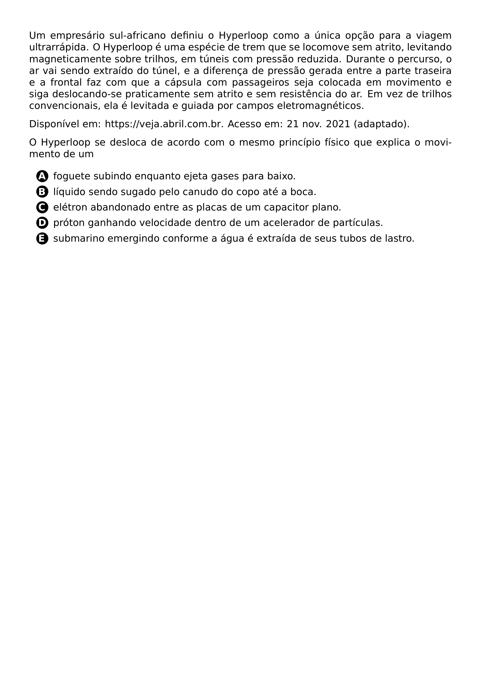 PAR UM EMPRESARIO SUL AFRICANO DEFINIU O HYPERLOOP COMO A UNICA OPCAO PARA A VIAGEM ULTRARRAPIDA O HYPERLOOP E UMA ESPECIE DE TREM QUE SE LOCOMOVE SEM ATRITO LEVITANDO MAGNETICAMENTE SOBRE TRILHOS EM TUNEIS COM PRESSAO REDUZIDA DURANTE O PERCURSO O AR VAI SENDO EXTRAIDO DO TUNEL E A DIFERENCA DE PRESSAO GERADA ENTRE A PARTE TRASEIRA E A FRONTAL FAZ COM QUE A CAPSULA COM PASSAGEIROS SEJA COLOCADA EM MOVIMENTO E SIGA DESLOCANDO SE PRATICAMENTE SEM ATRITO E SEM RESISTENCIA DO AR EM VEZ DE TRILHOS CONVENCIONAIS ELA E LEVITADA E GUIADA POR CAMPOS ELETROMAGNETICOS PAR DISPONIVEL EM URL HTTPS VEJA ABRIL COM BR ACESSO EM 21 NOV 2021 ADAPTADO PAR O HYPERLOOP SE DESLOCA DE ACORDO COM O MESMO PRINCIPIO FISICO QUE EXPLICA O MOVIMENTO DE UM BEGIN ENUMERATE LABEL LEFTMARGIN 2 5EM LABELWIDTH 2EM LABELSEP 0 5EM ITEM PROTECT CIRCLED A FOGUETE SUBINDO ENQUANTO EJETA GASES PARA BAIXO ITEM PROTECT CIRCLED B LIQUIDO SENDO SUGADO PELO CANUDO DO COPO ATE A BOCA ITEM PROTECT CIRCLED C ELETRON ABANDONADO ENTRE AS PLACAS DE UM CAPACITOR PLANO ITEM PROTECT CIRCLED D PROTON GANHANDO VELOCIDADE DENTRO DE UM ACELERADOR DE PARTICULAS ITEM PROTECT CIRCLED E SUBMARINO EMERGINDO CONFORME A AGUA E EXTRAIDA DE SEUS TUBOS DE LASTRO END ENUMERATE