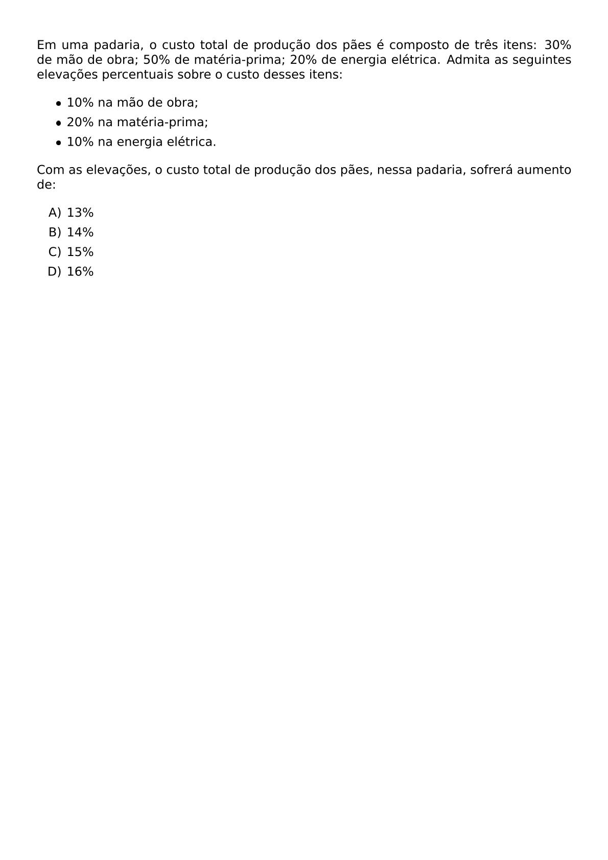 EM UMA PADARIA O CUSTO TOTAL DE PRODUCAO DOS PAES E COMPOSTO DE TRES ITENS 30 DE MAO DE OBRA 50 DE MATERIA PRIMA 20 DE ENERGIA ELETRICA ADMITA AS SEGUINTES ELEVACOES PERCENTUAIS SOBRE O CUSTO DESSES ITENS BEGIN ITEMIZE ITEM 10 NA MAO DE OBRA ITEM 20 NA MATERIA PRIMA ITEM 10 NA ENERGIA ELETRICA END ITEMIZE COM AS ELEVACOES O CUSTO TOTAL DE PRODUCAO DOS PAES NESSA PADARIA SOFRERA AUMENTO DE BEGIN ENUMERATE LABEL ALPH ITEM 13 ITEM 14 ITEM 15 ITEM 16 END ENUMERATE