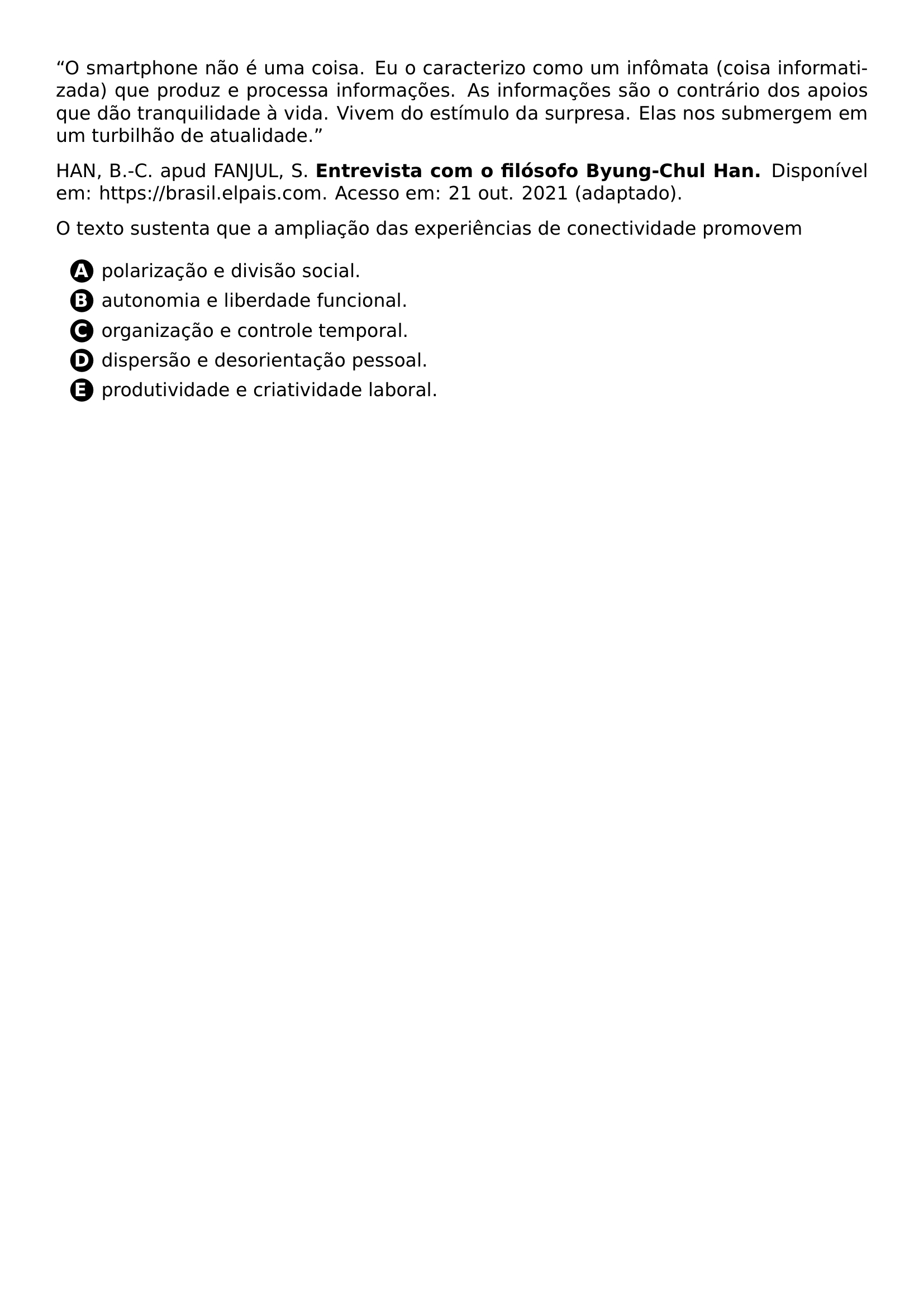 PAR O SMARTPHONE NAO E UMA COISA EU O CARACTERIZO COMO UM INFOMATA COISA INFORMATIZADA QUE PRODUZ E PROCESSA INFORMACOES AS INFORMACOES SAO O CONTRARIO DOS APOIOS QUE DAO TRANQUILIDADE A VIDA VIVEM DO ESTIMULO DA SURPRESA ELAS NOS SUBMERGEM EM UM TURBILHAO DE ATUALIDADE PAR PAR HAN B C APUD FANJUL S TEXTBF ENTREVISTA COM O FILOSOFO BYUNG CHUL HAN DISPONIVEL EM URL HTTPS BRASIL ELPAIS COM ACESSO EM 21 OUT 2021 ADAPTADO PAR PAR O TEXTO SUSTENTA QUE A AMPLIACAO DAS EXPERIENCIAS DE CONECTIVIDADE PROMOVEM CQ REPRODUCTION ALTERNATIVES BEGIN BEGIN ENUMERATE LABEL PROTECT CIRCLED ALPH ITEM PROTECT CIRCLED A POLARIZACAO E DIVISAO SOCIAL ITEM PROTECT CIRCLED B AUTONOMIA E LIBERDADE FUNCIONAL ITEM PROTECT CIRCLED C ORGANIZACAO E CONTROLE TEMPORAL ITEM PROTECT CIRCLED D DISPERSAO E DESORIENTACAO PESSOAL ITEM PROTECT CIRCLED E PRODUTIVIDADE E CRIATIVIDADE LABORAL END ENUMERATE CQ REPRODUCTION ALTERNATIVES END