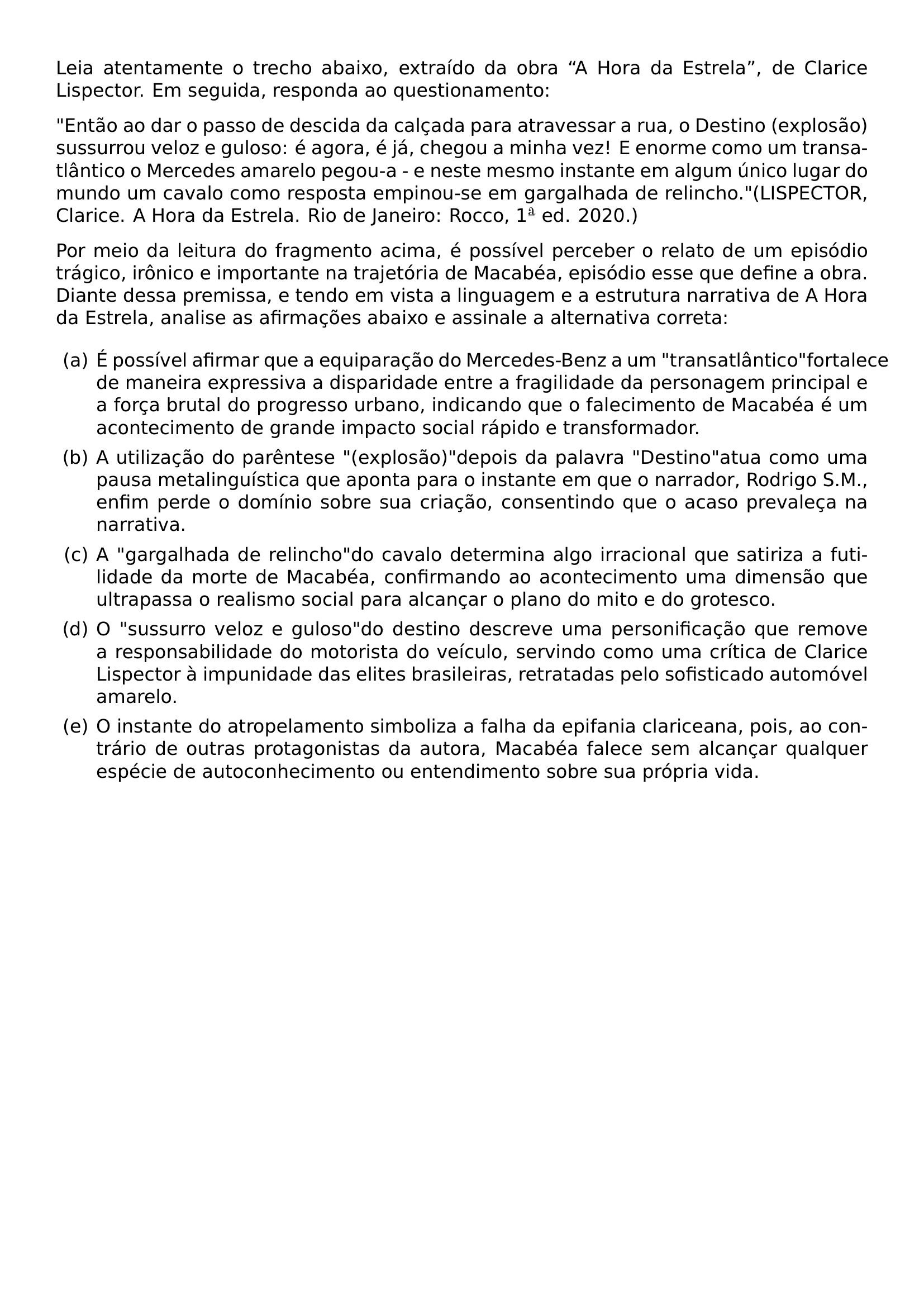 LEIA ATENTAMENTE O TRECHO ABAIXO EXTRAIDO DA OBRA A HORA DA ESTRELA DE CLARICE LISPECTOR EM SEGUIDA RESPONDA AO QUESTIONAMENTO PAR PAR ENTAO AO DAR O PASSO DE DESCIDA DA CALCADA PARA ATRAVESSAR A RUA O DESTINO EXPLOSAO SUSSURROU VELOZ E GULOSO E AGORA E JA CHEGOU A MINHA VEZ E ENORME COMO UM TRANSATLANTICO O MERCEDES AMARELO PEGOU A E NESTE MESMO INSTANTE EM ALGUM UNICO LUGAR DO MUNDO UM CAVALO COMO RESPOSTA EMPINOU SE EM GARGALHADA DE RELINCHO LISPECTOR CLARICE A HORA DA ESTRELA RIO DE JANEIRO ROCCO 1 ED 2020 PAR PAR POR MEIO DA LEITURA DO FRAGMENTO ACIMA E POSSIVEL PERCEBER O RELATO DE UM EPISODIO TRAGICO IRONICO E IMPORTANTE NA TRAJETORIA DE MACABEA EPISODIO ESSE QUE DEFINE A OBRA DIANTE DESSA PREMISSA E TENDO EM VISTA A LINGUAGEM E A ESTRUTURA NARRATIVA DE A HORA DA ESTRELA ANALISE AS AFIRMACOES ABAIXO E ASSINALE A ALTERNATIVA CORRETA BEGIN ENUMERATE LABEL ALPH LEFTMARGIN ITEM A E POSSIVEL AFIRMAR QUE A EQUIPARACAO DO MERCEDES BENZ A UM TRANSATLANTICO FORTALECE DE MANEIRA EXPRESSIVA A DISPARIDADE ENTRE A FRAGILIDADE DA PERSONAGEM PRINCIPAL E A FORCA BRUTAL DO PROGRESSO URBANO INDICANDO QUE O FALECIMENTO DE MACABEA E UM ACONTECIMENTO DE GRANDE IMPACTO SOCIAL RAPIDO E TRANSFORMADOR ITEM B A UTILIZACAO DO PARENTESE EXPLOSAO DEPOIS DA PALAVRA DESTINO ATUA COMO UMA PAUSA METALINGUISTICA QUE APONTA PARA O INSTANTE EM QUE O NARRADOR RODRIGO S M ENFIM PERDE O DOMINIO SOBRE SUA CRIACAO CONSENTINDO QUE O ACASO PREVALECA NA NARRATIVA ITEM C A GARGALHADA DE RELINCHO DO CAVALO DETERMINA ALGO IRRACIONAL QUE SATIRIZA A FUTILIDADE DA MORTE DE MACABEA CONFIRMANDO AO ACONTECIMENTO UMA DIMENSAO QUE ULTRAPASSA O REALISMO SOCIAL PARA ALCANCAR O PLANO DO MITO E DO GROTESCO ITEM D O SUSSURRO VELOZ E GULOSO DO DESTINO DESCREVE UMA PERSONIFICACAO QUE REMOVE A RESPONSABILIDADE DO MOTORISTA DO VEICULO SERVINDO COMO UMA CRITICA DE CLARICE LISPECTOR A IMPUNIDADE DAS ELITES BRASILEIRAS RETRATADAS PELO SOFISTICADO AUTOMOVEL AMARELO ITEM E O INSTANTE DO ATROPELAMENTO SIMBOLIZA A FALHA DA EPIFANIA CLARICEANA POIS AO CONTRARIO DE OUTRAS PROTAGONISTAS DA AUTORA MACABEA FALECE SEM ALCANCAR QUALQUER ESPECIE DE AUTOCONHECIMENTO OU ENTENDIMENTO SOBRE SUA PROPRIA VIDA END ENUMERATE