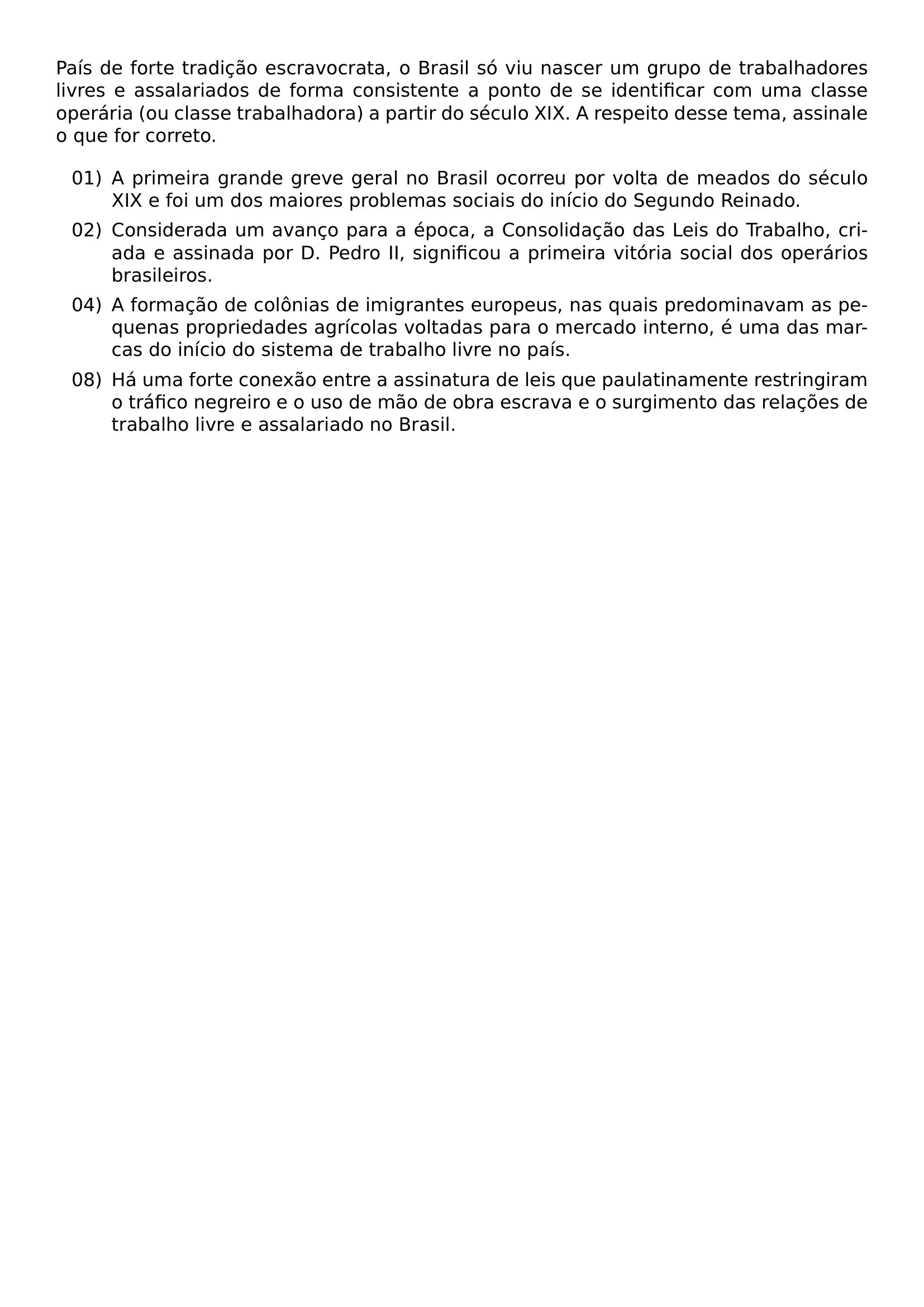 PAIS DE FORTE TRADICAO ESCRAVOCRATA O BRASIL SO VIU NASCER UM GRUPO DE TRABALHADORES LIVRES E ASSALARIADOS DE FORMA CONSISTENTE A PONTO DE SE IDENTIFICAR COM UMA CLASSE OPERARIA OU CLASSE TRABALHADORA A PARTIR DO SECULO XIX A RESPEITO DESSE TEMA ASSINALE O QUE FOR CORRETO BEGIN LIST SETLENGTH LEFTMARGIN 3EM SETLENGTH LABELWIDTH 2 5EM SETLENGTH LABELSEP 0 5EM SETLENGTH ITEMSEP 0 4EM SETLENGTH PARSEP 0PT ITEM 01 A PRIMEIRA GRANDE GREVE GERAL NO BRASIL OCORREU POR VOLTA DE MEADOS DO SECULO XIX E FOI UM DOS MAIORES PROBLEMAS SOCIAIS DO INICIO DO SEGUNDO REINADO ITEM 02 CONSIDERADA UM AVANCO PARA A EPOCA A CONSOLIDACAO DAS LEIS DO TRABALHO CRIADA E ASSINADA POR D PEDRO II SIGNIFICOU A PRIMEIRA VITORIA SOCIAL DOS OPERARIOS BRASILEIROS ITEM 04 A FORMACAO DE COLONIAS DE IMIGRANTES EUROPEUS NAS QUAIS PREDOMINAVAM AS PEQUENAS PROPRIEDADES AGRICOLAS VOLTADAS PARA O MERCADO INTERNO E UMA DAS MARCAS DO INICIO DO SISTEMA DE TRABALHO LIVRE NO PAIS ITEM 08 HA UMA FORTE CONEXAO ENTRE A ASSINATURA DE LEIS QUE PAULATINAMENTE RESTRINGIRAM O TRAFICO NEGREIRO E O USO DE MAO DE OBRA ESCRAVA E O SURGIMENTO DAS RELACOES DE TRABALHO LIVRE E ASSALARIADO NO BRASIL END LIST
