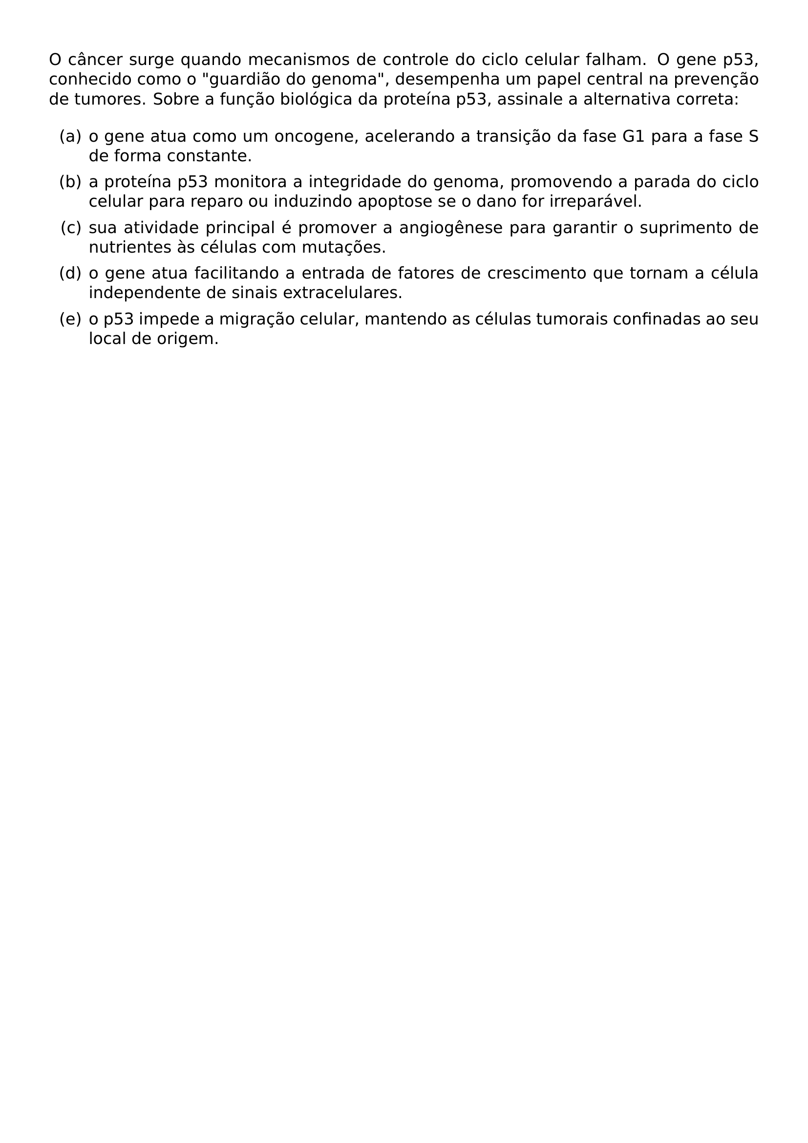 O CANCER SURGE QUANDO MECANISMOS DE CONTROLE DO CICLO CELULAR FALHAM O GENE P53 CONHECIDO COMO O GUARDIAO DO GENOMA DESEMPENHA UM PAPEL CENTRAL NA PREVENCAO DE TUMORES SOBRE A FUNCAO BIOLOGICA DA PROTEINA P53 ASSINALE A ALTERNATIVA CORRETA BEGIN ENUMERATE LABEL ALPH ITEM A O GENE ATUA COMO UM ONCOGENE ACELERANDO A TRANSICAO DA FASE G1 PARA A FASE S DE FORMA CONSTANTE ITEM B A PROTEINA P53 MONITORA A INTEGRIDADE DO GENOMA PROMOVENDO A PARADA DO CICLO CELULAR PARA REPARO OU INDUZINDO APOPTOSE SE O DANO FOR IRREPARAVEL ITEM C SUA ATIVIDADE PRINCIPAL E PROMOVER A ANGIOGENESE PARA GARANTIR O SUPRIMENTO DE NUTRIENTES AS CELULAS COM MUTACOES ITEM D O GENE ATUA FACILITANDO A ENTRADA DE FATORES DE CRESCIMENTO QUE TORNAM A CELULA INDEPENDENTE DE SINAIS EXTRACELULARES ITEM E O P53 IMPEDE A MIGRACAO CELULAR MANTENDO AS CELULAS TUMORAIS CONFINADAS AO SEU LOCAL DE ORIGEM END ENUMERATE