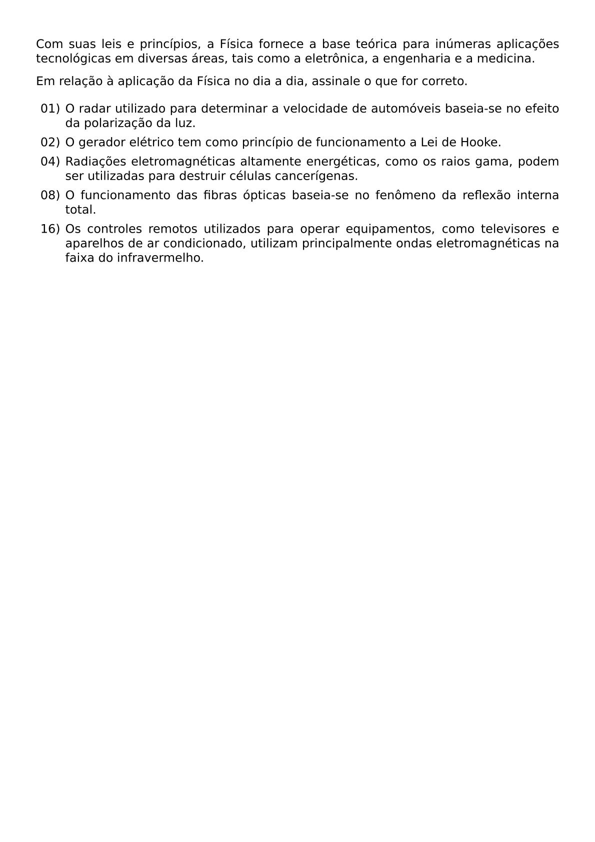 COM SUAS LEIS E PRINCIPIOS A FISICA FORNECE A BASE TEORICA PARA INUMERAS APLICACOES TECNOLOGICAS EM DIVERSAS AREAS TAIS COMO A ELETRONICA A ENGENHARIA E A MEDICINA EM RELACAO A APLICACAO DA FISICA NO DIA A DIA ASSINALE O QUE FOR CORRETO BEGIN ITEMIZE ITEM 01 O RADAR UTILIZADO PARA DETERMINAR A VELOCIDADE DE AUTOMOVEIS BASEIA SE NO EFEITO DA POLARIZACAO DA LUZ ITEM 02 O GERADOR ELETRICO TEM COMO PRINCIPIO DE FUNCIONAMENTO A LEI DE HOOKE ITEM 04 RADIACOES ELETROMAGNETICAS ALTAMENTE ENERGETICAS COMO OS RAIOS GAMA PODEM SER UTILIZADAS PARA DESTRUIR CELULAS CANCERIGENAS ITEM 08 O FUNCIONAMENTO DAS FIBRAS OPTICAS BASEIA SE NO FENOMENO DA REFLEXAO INTERNA TOTAL ITEM 16 OS CONTROLES REMOTOS UTILIZADOS PARA OPERAR EQUIPAMENTOS COMO TELEVISORES E APARELHOS DE AR CONDICIONADO UTILIZAM PRINCIPALMENTE ONDAS ELETROMAGNETICAS NA FAIXA DO INFRAVERMELHO END ITEMIZE