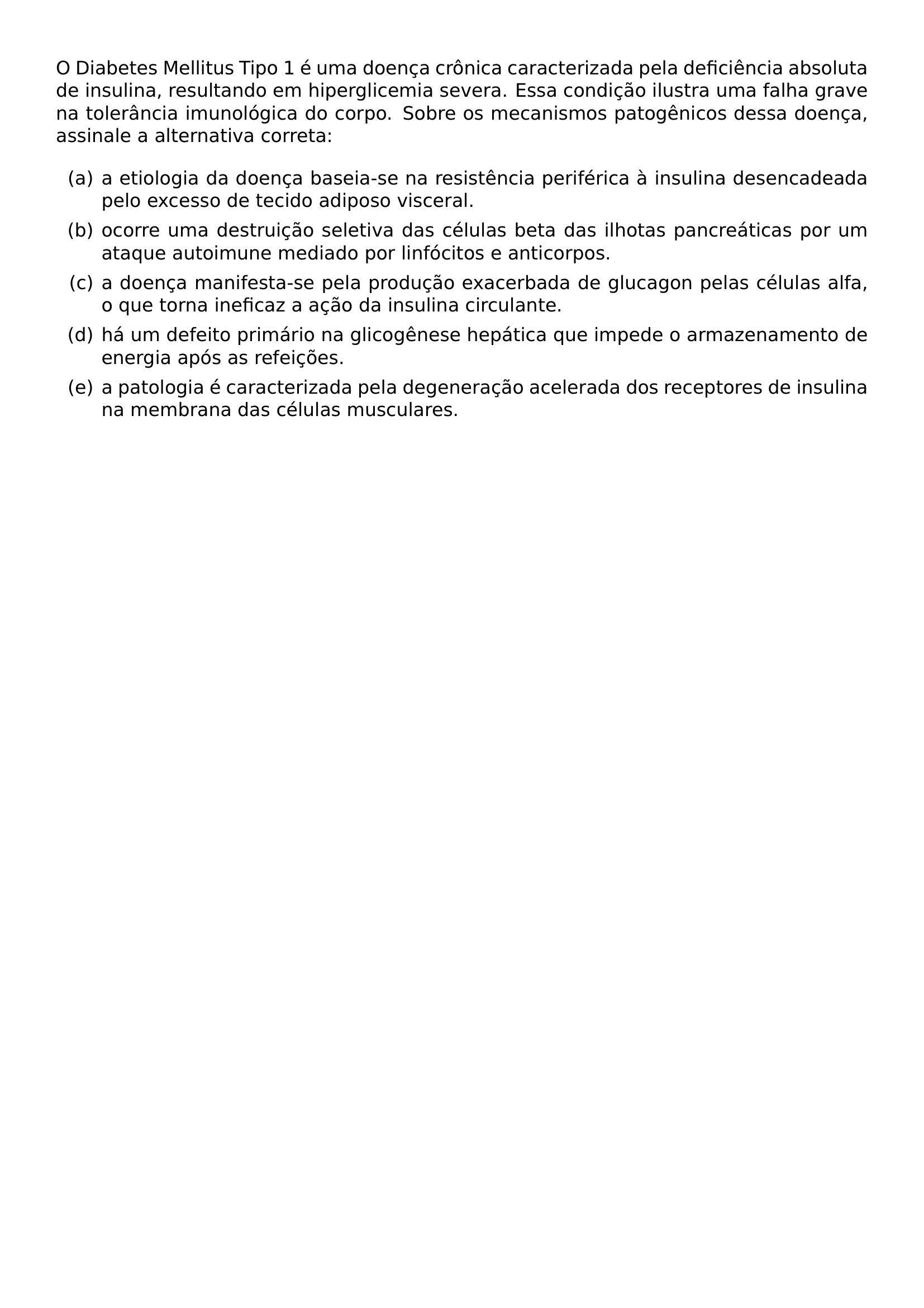 O DIABETES MELLITUS TIPO 1 E UMA DOENCA CRONICA CARACTERIZADA PELA DEFICIENCIA ABSOLUTA DE INSULINA RESULTANDO EM HIPERGLICEMIA SEVERA ESSA CONDICAO ILUSTRA UMA FALHA GRAVE NA TOLERANCIA IMUNOLOGICA DO CORPO SOBRE OS MECANISMOS PATOGENICOS DESSA DOENCA ASSINALE A ALTERNATIVA CORRETA BEGIN ENUMERATE LABEL ALPH ITEM A ETIOLOGIA DA DOENCA BASEIA SE NA RESISTENCIA PERIFERICA A INSULINA DESENCADEADA PELO EXCESSO DE TECIDO ADIPOSO VISCERAL ITEM OCORRE UMA DESTRUICAO SELETIVA DAS CELULAS BETA DAS ILHOTAS PANCREATICAS POR UM ATAQUE AUTOIMUNE MEDIADO POR LINFOCITOS E ANTICORPOS ITEM A DOENCA MANIFESTA SE PELA PRODUCAO EXACERBADA DE GLUCAGON PELAS CELULAS ALFA O QUE TORNA INEFICAZ A ACAO DA INSULINA CIRCULANTE ITEM HA UM DEFEITO PRIMARIO NA GLICOGENESE HEPATICA QUE IMPEDE O ARMAZENAMENTO DE ENERGIA APOS AS REFEICOES ITEM A PATOLOGIA E CARACTERIZADA PELA DEGENERACAO ACELERADA DOS RECEPTORES DE INSULINA NA MEMBRANA DAS CELULAS MUSCULARES END ENUMERATE