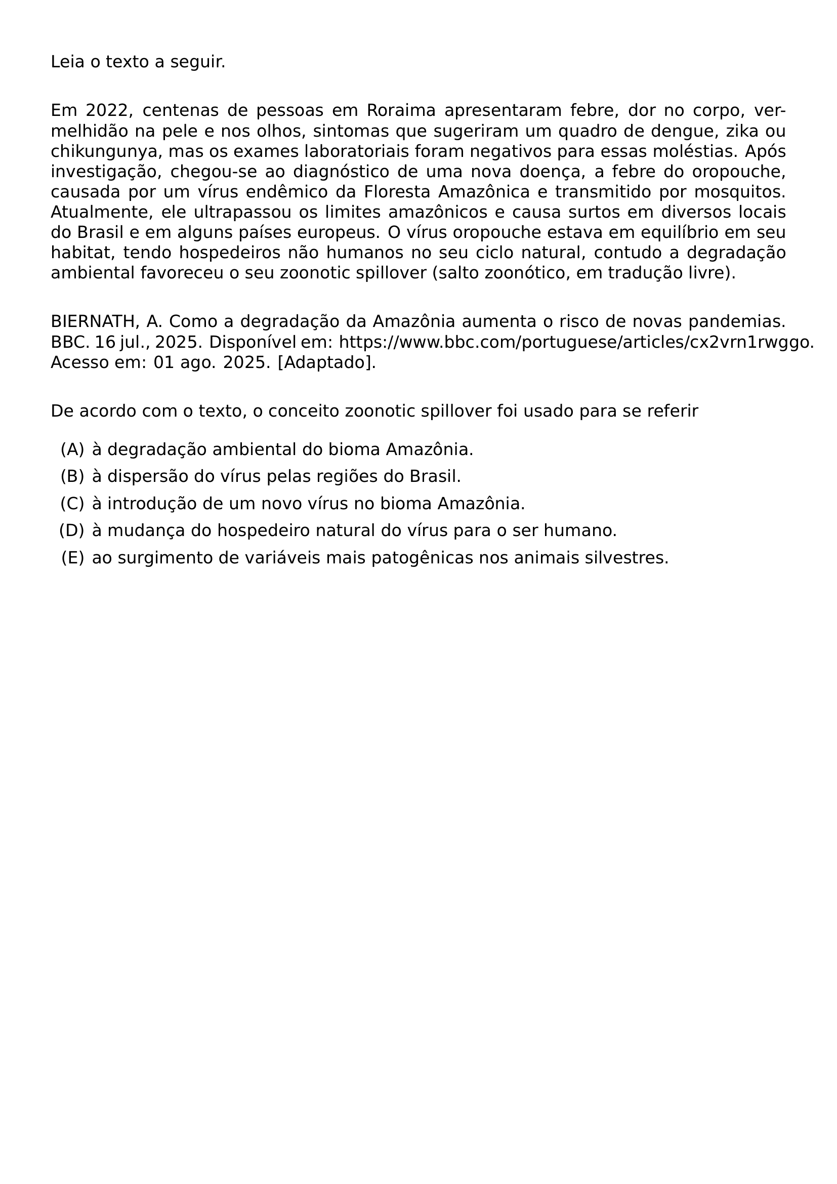 NOINDENT LEIA O TEXTO A SEGUIR VSPACE 1EM NOINDENT EM 2022 CENTENAS DE PESSOAS EM RORAIMA APRESENTARAM FEBRE DOR NO CORPO VERMELHIDAO NA PELE E NOS OLHOS SINTOMAS QUE SUGERIRAM UM QUADRO DE DENGUE ZIKA OU CHIKUNGUNYA MAS OS EXAMES LABORATORIAIS FORAM NEGATIVOS PARA ESSAS MOLESTIAS APOS INVESTIGACAO CHEGOU SE AO DIAGNOSTICO DE UMA NOVA DOENCA A FEBRE DO OROPOUCHE CAUSADA POR UM VIRUS ENDEMICO DA FLORESTA AMAZONICA E TRANSMITIDO POR MOSQUITOS ATUALMENTE ELE ULTRAPASSOU OS LIMITES AMAZONICOS E CAUSA SURTOS EM DIVERSOS LOCAIS DO BRASIL E EM ALGUNS PAISES EUROPEUS O VIRUS OROPOUCHE ESTAVA EM EQUILIBRIO EM SEU HABITAT TENDO HOSPEDEIROS NAO HUMANOS NO SEU CICLO NATURAL CONTUDO A DEGRADACAO AMBIENTAL FAVORECEU O SEU ZOONOTIC SPILLOVER SALTO ZOONOTICO EM TRADUCAO LIVRE VSPACE 1EM NOINDENT BIERNATH A COMO A DEGRADACAO DA AMAZONIA AUMENTA O RISCO DE NOVAS PANDEMIAS BBC 16 JUL 2025 DISPONIVEL EM HTTPS WWW BBC COM PORTUGUESE ARTICLES CX2VRN1RWGGO ACESSO EM 01 AGO 2025 ADAPTADO VSPACE 1EM NOINDENT DE ACORDO COM O TEXTO O CONCEITO ZOONOTIC SPILLOVER FOI USADO PARA SE REFERIR BEGIN ENUMERATE LABEL ALPH ITEM A DEGRADACAO AMBIENTAL DO BIOMA AMAZONIA ITEM A DISPERSAO DO VIRUS PELAS REGIOES DO BRASIL ITEM A INTRODUCAO DE UM NOVO VIRUS NO BIOMA AMAZONIA ITEM A MUDANCA DO HOSPEDEIRO NATURAL DO VIRUS PARA O SER HUMANO ITEM AO SURGIMENTO DE VARIAVEIS MAIS PATOGENICAS NOS ANIMAIS SILVESTRES END ENUMERATE