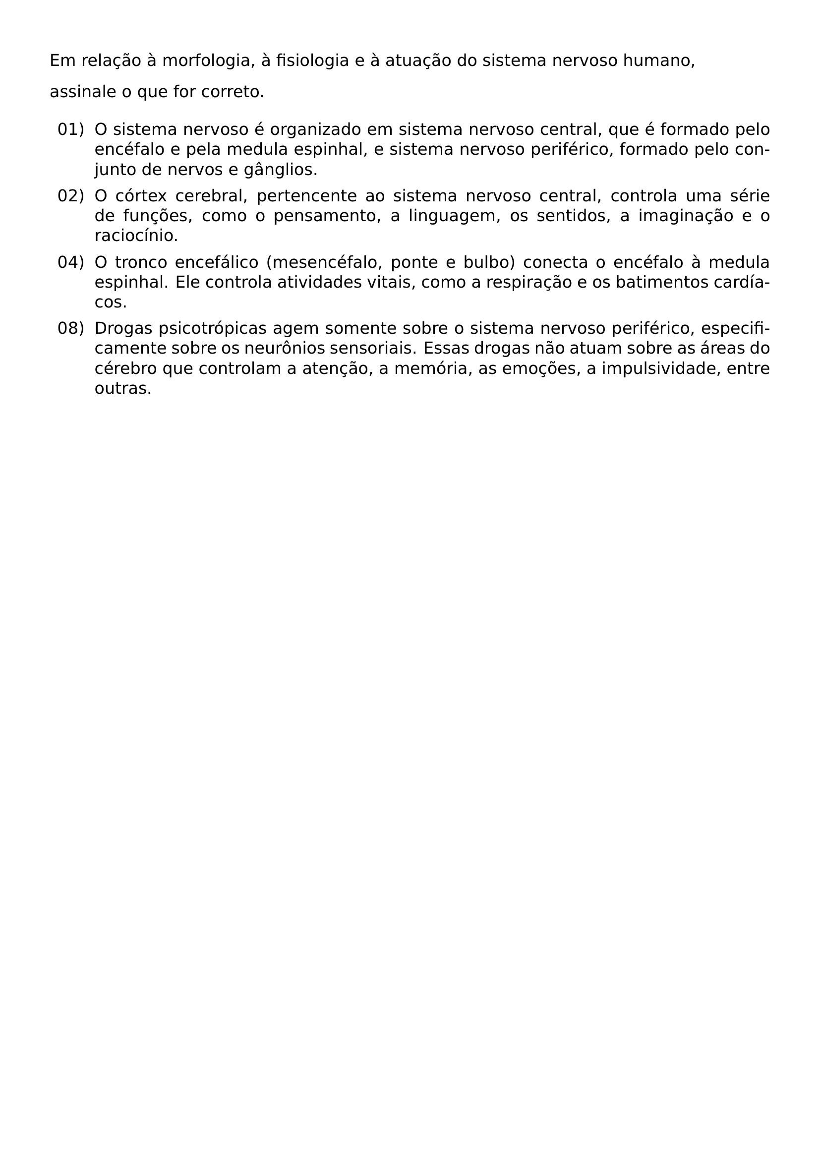 NOINDENT EM RELACAO A MORFOLOGIA A FISIOLOGIA E A ATUACAO DO SISTEMA NERVOSO HUMANO NOINDENT ASSINALE O QUE FOR CORRETO BEGIN ENUMERATE LEFTMARGIN 1 15CM LABELSEP 0 25CM ITEM 01 O SISTEMA NERVOSO E ORGANIZADO EM SISTEMA NERVOSO CENTRAL QUE E FORMADO PELO ENCEFALO E PELA MEDULA ESPINHAL E SISTEMA NERVOSO PERIFERICO FORMADO PELO CONJUNTO DE NERVOS E GANGLIOS ITEM 02 O CORTEX CEREBRAL PERTENCENTE AO SISTEMA NERVOSO CENTRAL CONTROLA UMA SERIE DE FUNCOES COMO O PENSAMENTO A LINGUAGEM OS SENTIDOS A IMAGINACAO E O RACIOCINIO ITEM 04 O TRONCO ENCEFALICO MESENCEFALO PONTE E BULBO CONECTA O ENCEFALO A MEDULA ESPINHAL ELE CONTROLA ATIVIDADES VITAIS COMO A RESPIRACAO E OS BATIMENTOS CARDIACOS ITEM 08 DROGAS PSICOTROPICAS AGEM SOMENTE SOBRE O SISTEMA NERVOSO PERIFERICO ESPECIFICAMENTE SOBRE OS NEURONIOS SENSORIAIS ESSAS DROGAS NAO ATUAM SOBRE AS AREAS DO CEREBRO QUE CONTROLAM A ATENCAO A MEMORIA AS EMOCOES A IMPULSIVIDADE ENTRE OUTRAS END ENUMERATE