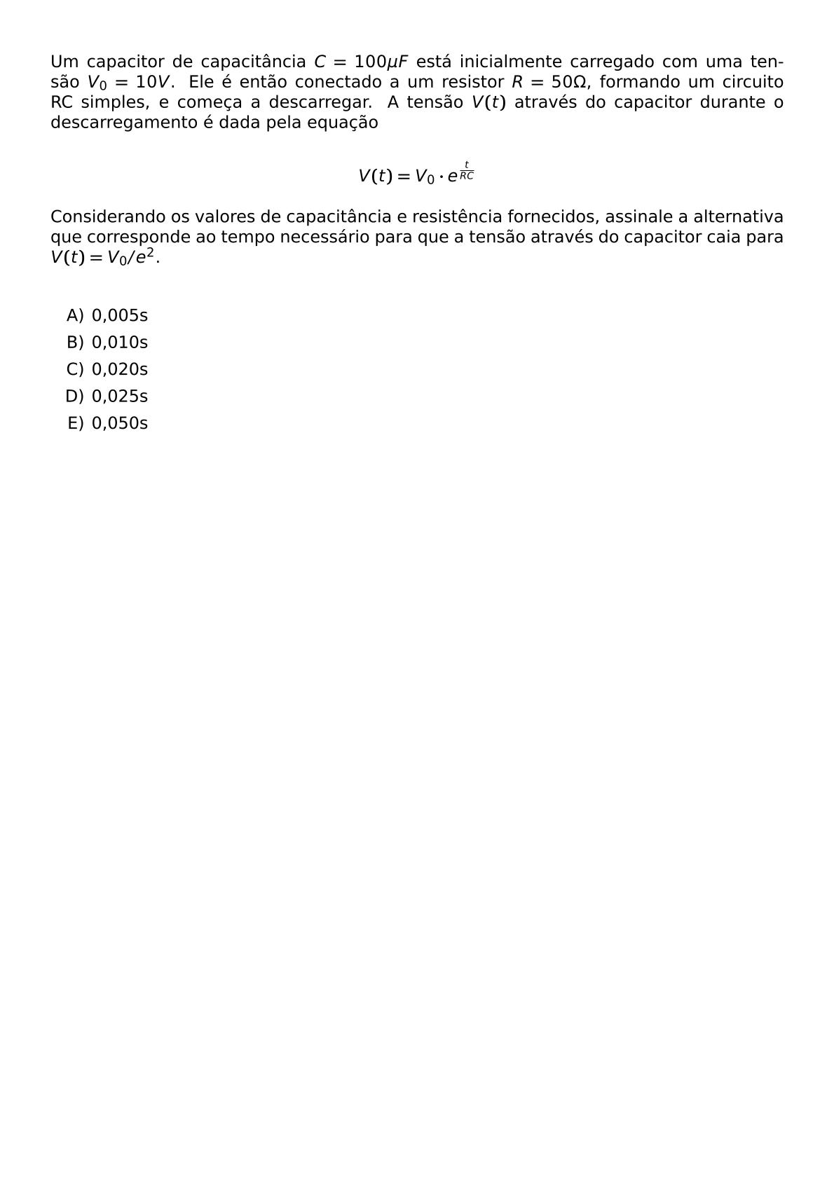 UM CAPACITOR DE CAPACITANCIA C 100 MU F ESTA INICIALMENTE CARREGADO COM UMA TENSAO V 0 10 V ELE E ENTAO CONECTADO A UM RESISTOR R 50 OMEGA FORMANDO UM CIRCUITO RC SIMPLES E COMECA A DESCARREGAR A TENSAO V T ATRAVES DO CAPACITOR DURANTE O DESCARREGAMENTO E DADA PELA EQUACAO V T V 0 CDOT E FRAC T RC CONSIDERANDO OS VALORES DE CAPACITANCIA E RESISTENCIA FORNECIDOS ASSINALE A ALTERNATIVA QUE CORRESPONDE AO TEMPO NECESSARIO PARA QUE A TENSAO ATRAVES DO CAPACITOR CAIA PARA V T V 0 E 2 VSPACE 0 5CM BEGIN ENUMERATE LABEL ALPH ITEM 0 005S ITEM 0 010S ITEM 0 020S ITEM 0 025S ITEM 0 050S END ENUMERATE