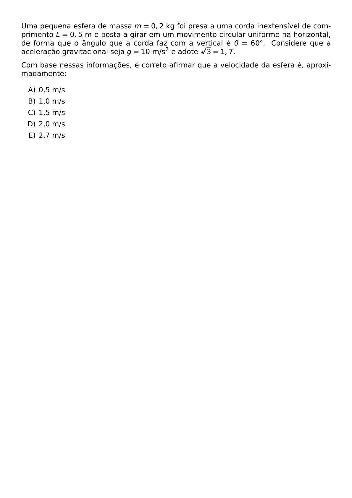 UMA PEQUENA ESFERA DE MASSA M 0 2 TEXT KG FOI PRESA A UMA CORDA INEXTENSIVEL DE COMPRIMENTO L 0 5 TEXT M E POSTA A GIRAR EM UM MOVIMENTO CIRCULAR UNIFORME NA HORIZONTAL DE FORMA QUE O ANGULO QUE A CORDA FAZ COM A VERTICAL E THETA 60 CIRC CONSIDERE QUE A ACELERACAO GRAVITACIONAL SEJA G 10 TEXT M S 2 E ADOTE SQRT 3 1 7 COM BASE NESSAS INFORMACOES E CORRETO AFIRMAR QUE A VELOCIDADE DA ESFERA E APROXIMADAMENTE BEGIN ENUMERATE LABEL ALPH ITEM 0 5 M S ITEM 1 0 M S ITEM 1 5 M S ITEM 2 0 M S ITEM 2 7 M S END ENUMERATE
