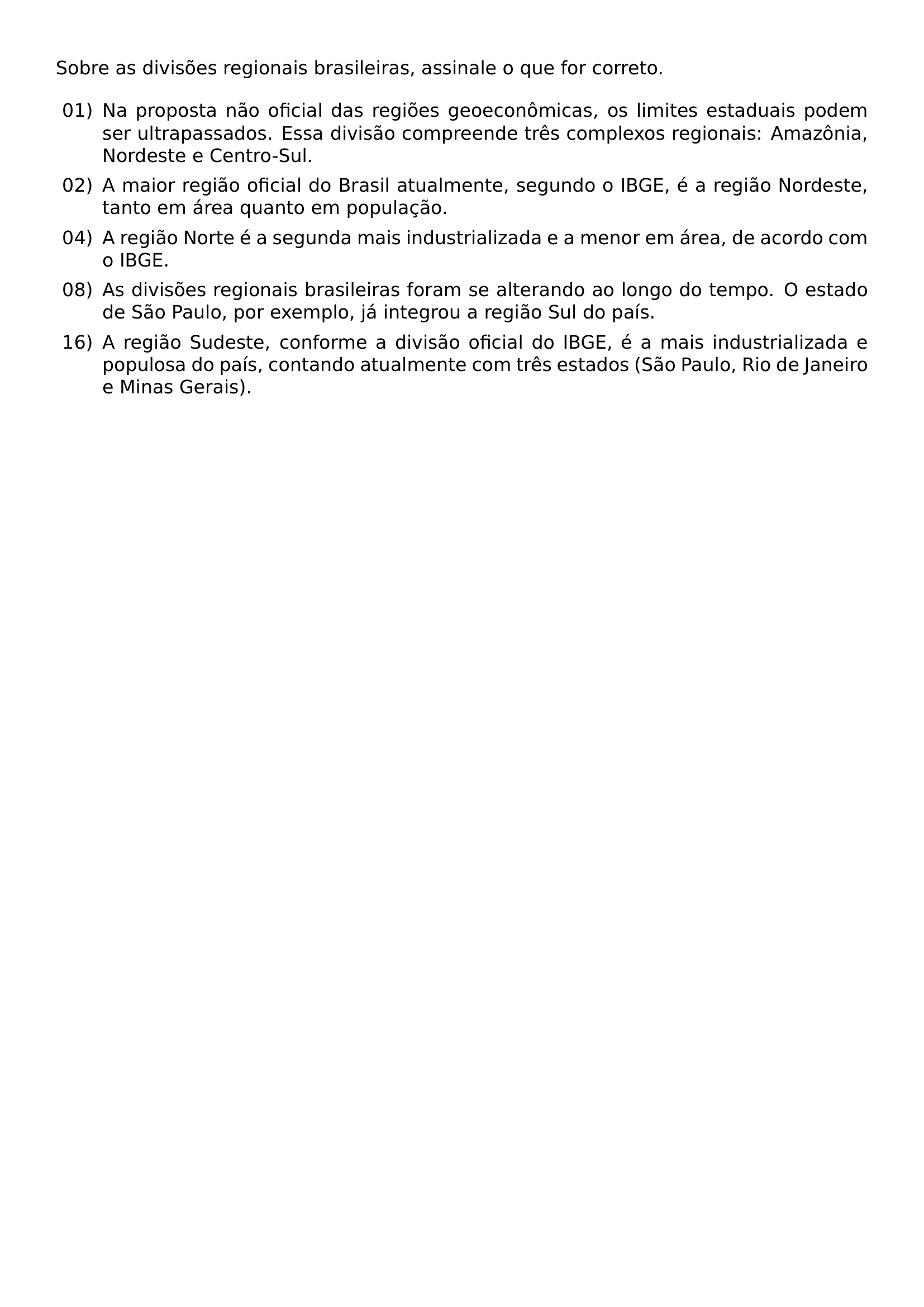 SOBRE AS DIVISOES REGIONAIS BRASILEIRAS ASSINALE O QUE FOR CORRETO BEGIN ENUMERATE LABEL 00 LEFTMARGIN 2 5EM LABELSEP 0 5EM ITEM 01 NA PROPOSTA NAO OFICIAL DAS REGIOES GEOECONOMICAS OS LIMITES ESTADUAIS PODEM SER ULTRAPASSADOS ESSA DIVISAO COMPREENDE TRES COMPLEXOS REGIONAIS AMAZONIA NORDESTE E CENTRO SUL ITEM 02 A MAIOR REGIAO OFICIAL DO BRASIL ATUALMENTE SEGUNDO O IBGE E A REGIAO NORDESTE TANTO EM AREA QUANTO EM POPULACAO ITEM 04 A REGIAO NORTE E A SEGUNDA MAIS INDUSTRIALIZADA E A MENOR EM AREA DE ACORDO COM O IBGE ITEM 08 AS DIVISOES REGIONAIS BRASILEIRAS FORAM SE ALTERANDO AO LONGO DO TEMPO O ESTADO DE SAO PAULO POR EXEMPLO JA INTEGROU A REGIAO SUL DO PAIS ITEM 16 A REGIAO SUDESTE CONFORME A DIVISAO OFICIAL DO IBGE E A MAIS INDUSTRIALIZADA E POPULOSA DO PAIS CONTANDO ATUALMENTE COM TRES ESTADOS SAO PAULO RIO DE JANEIRO E MINAS GERAIS END ENUMERATE
