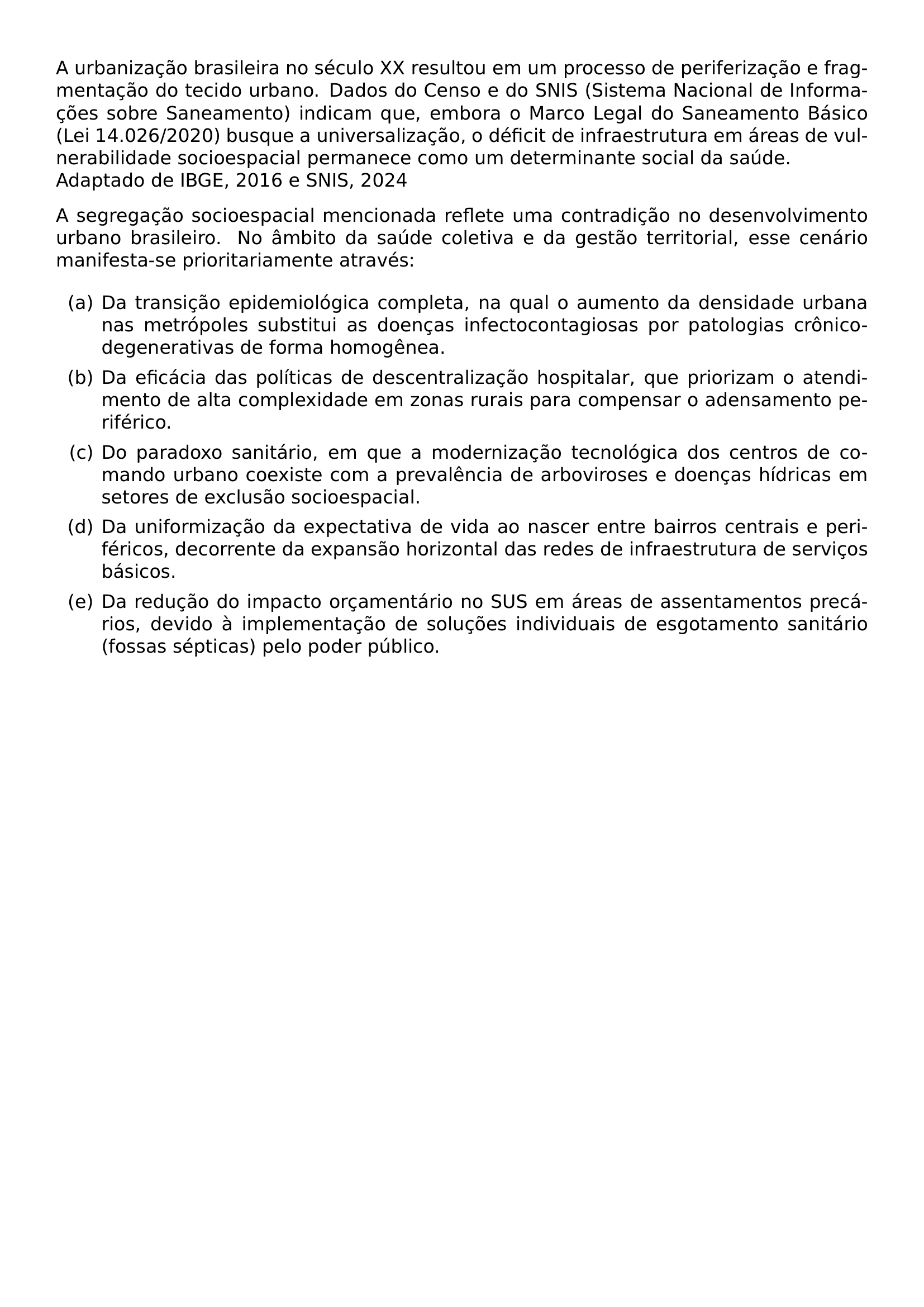 A URBANIZACAO BRASILEIRA NO SECULO XX RESULTOU EM UM PROCESSO DE PERIFERIZACAO E FRAGMENTACAO DO TECIDO URBANO DADOS DO CENSO E DO SNIS SISTEMA NACIONAL DE INFORMACOES SOBRE SANEAMENTO INDICAM QUE EMBORA O MARCO LEGAL DO SANEAMENTO BASICO LEI 14 026 2020 BUSQUE A UNIVERSALIZACAO O DEFICIT DE INFRAESTRUTURA EM AREAS DE VULNERABILIDADE SOCIOESPACIAL PERMANECE COMO UM DETERMINANTE SOCIAL DA SAUDE ADAPTADO DE IBGE 2016 E SNIS 2024 A SEGREGACAO SOCIOESPACIAL MENCIONADA REFLETE UMA CONTRADICAO NO DESENVOLVIMENTO URBANO BRASILEIRO NO AMBITO DA SAUDE COLETIVA E DA GESTAO TERRITORIAL ESSE CENARIO MANIFESTA SE PRIORITARIAMENTE ATRAVES BEGIN ENUMERATE LABEL ALPH ITEM A DA TRANSICAO EPIDEMIOLOGICA COMPLETA NA QUAL O AUMENTO DA DENSIDADE URBANA NAS METROPOLES SUBSTITUI AS DOENCAS INFECTOCONTAGIOSAS POR PATOLOGIAS CRONICO DEGENERATIVAS DE FORMA HOMOGENEA ITEM B DA EFICACIA DAS POLITICAS DE DESCENTRALIZACAO HOSPITALAR QUE PRIORIZAM O ATENDIMENTO DE ALTA COMPLEXIDADE EM ZONAS RURAIS PARA COMPENSAR O ADENSAMENTO PERIFERICO ITEM C DO PARADOXO SANITARIO EM QUE A MODERNIZACAO TECNOLOGICA DOS CENTROS DE COMANDO URBANO COEXISTE COM A PREVALENCIA DE ARBOVIROSES E DOENCAS HIDRICAS EM SETORES DE EXCLUSAO SOCIOESPACIAL ITEM D DA UNIFORMIZACAO DA EXPECTATIVA DE VIDA AO NASCER ENTRE BAIRROS CENTRAIS E PERIFERICOS DECORRENTE DA EXPANSAO HORIZONTAL DAS REDES DE INFRAESTRUTURA DE SERVICOS BASICOS ITEM E DA REDUCAO DO IMPACTO ORCAMENTARIO NO SUS EM AREAS DE ASSENTAMENTOS PRECARIOS DEVIDO A IMPLEMENTACAO DE SOLUCOES INDIVIDUAIS DE ESGOTAMENTO SANITARIO FOSSAS SEPTICAS PELO PODER PUBLICO END ENUMERATE