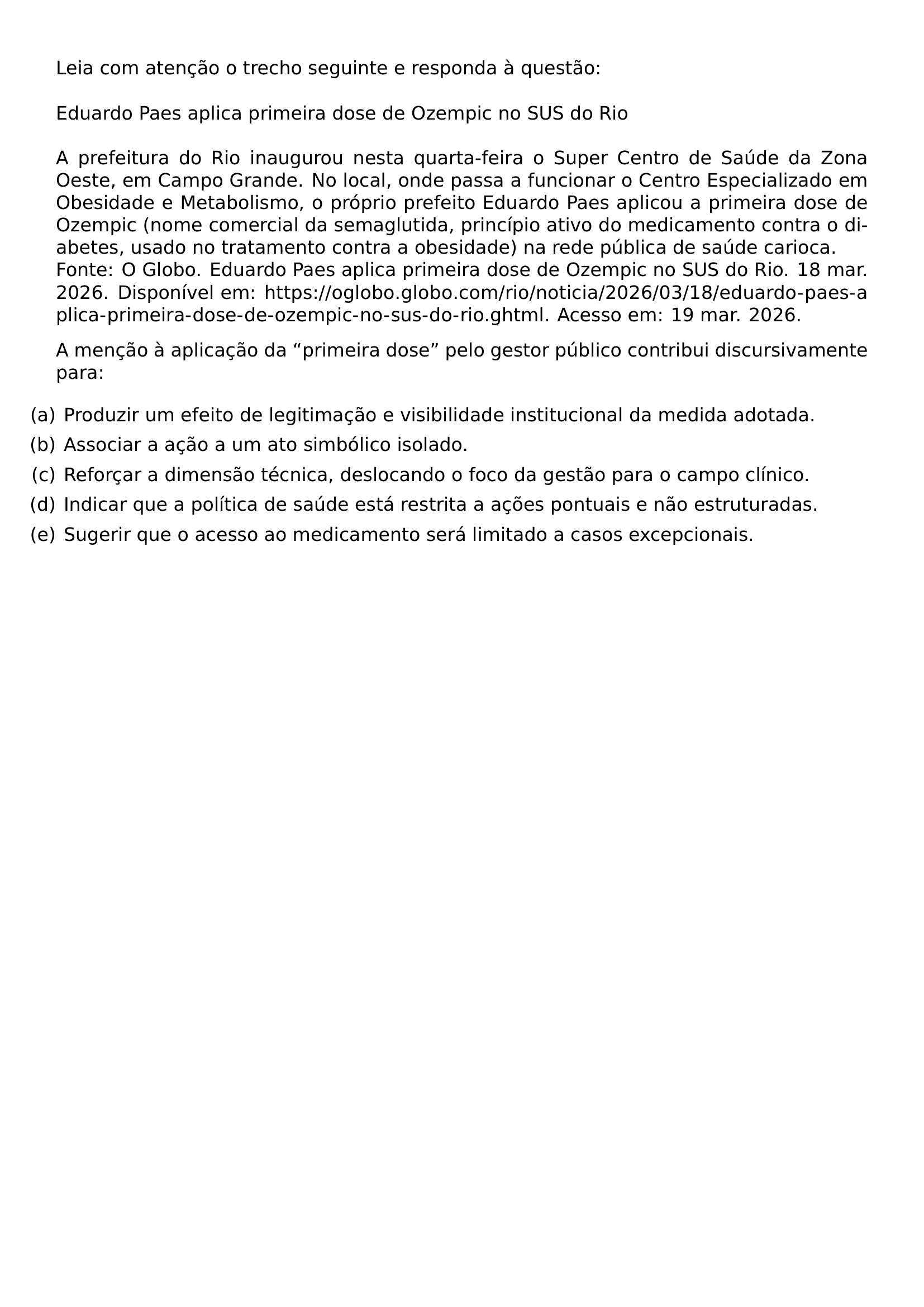 LEIA COM ATENCAO O TRECHO SEGUINTE E RESPONDA A QUESTAO EDUARDO PAES APLICA PRIMEIRA DOSE DE OZEMPIC NO SUS DO RIO A PREFEITURA DO RIO INAUGUROU NESTA QUARTA FEIRA O SUPER CENTRO DE SAUDE DA ZONA OESTE EM CAMPO GRANDE NO LOCAL ONDE PASSA A FUNCIONAR O CENTRO ESPECIALIZADO EM OBESIDADE E METABOLISMO O PROPRIO PREFEITO EDUARDO PAES APLICOU A PRIMEIRA DOSE DE OZEMPIC NOME COMERCIAL DA SEMAGLUTIDA PRINCIPIO ATIVO DO MEDICAMENTO CONTRA O DIABETES USADO NO TRATAMENTO CONTRA A OBESIDADE NA REDE PUBLICA DE SAUDE CARIOCA FONTE O GLOBO EDUARDO PAES APLICA PRIMEIRA DOSE DE OZEMPIC NO SUS DO RIO 18 MAR 2026 DISPONIVEL EM URL HTTPS OGLOBO GLOBO COM RIO NOTICIA 2026 03 18 EDUARDO PAES APLICA PRIMEIRA DOSE DE OZEMPIC NO SUS DO RIO GHTML ACESSO EM 19 MAR 2026 A MENCAO A APLICACAO DA PRIMEIRA DOSE PELO GESTOR PUBLICO CONTRIBUI DISCURSIVAMENTE PARA BEGIN ENUMERATE LABEL LEFTMARGIN ITEM A PRODUZIR UM EFEITO DE LEGITIMACAO E VISIBILIDADE INSTITUCIONAL DA MEDIDA ADOTADA ITEM B ASSOCIAR A ACAO A UM ATO SIMBOLICO ISOLADO ITEM C REFORCAR A DIMENSAO TECNICA DESLOCANDO O FOCO DA GESTAO PARA O CAMPO CLINICO ITEM D INDICAR QUE A POLITICA DE SAUDE ESTA RESTRITA A ACOES PONTUAIS E NAO ESTRUTURADAS ITEM E SUGERIR QUE O ACESSO AO MEDICAMENTO SERA LIMITADO A CASOS EXCEPCIONAIS END ENUMERATE
