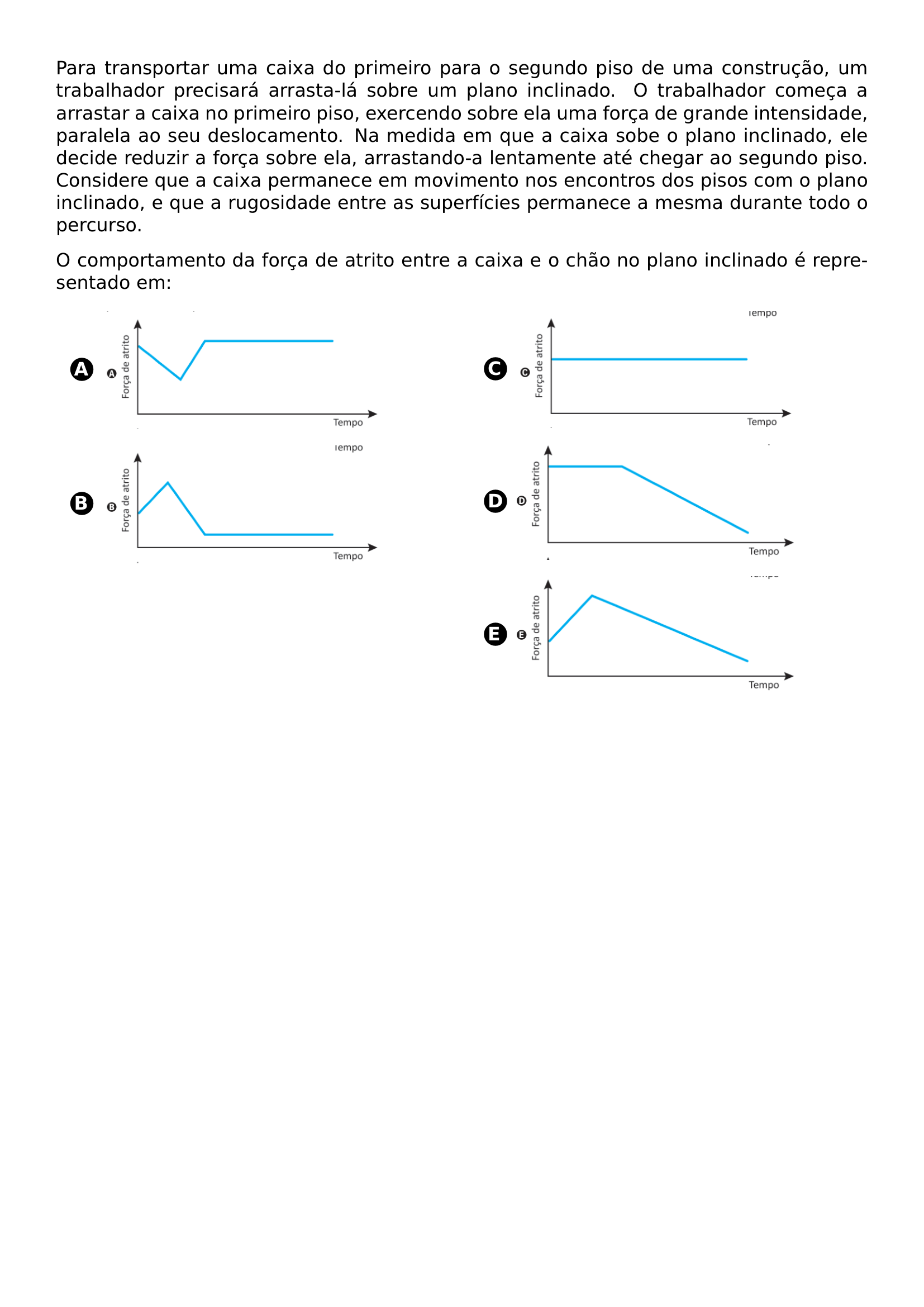 PARA TRANSPORTAR UMA CAIXA DO PRIMEIRO PARA O SEGUNDO PISO DE UMA CONSTRUCAO UM TRABALHADOR PRECISARA ARRASTA LA SOBRE UM PLANO INCLINADO O TRABALHADOR COMECA A ARRASTAR A CAIXA NO PRIMEIRO PISO EXERCENDO SOBRE ELA UMA FORCA DE GRANDE INTENSIDADE PARALELA AO SEU DESLOCAMENTO NA MEDIDA EM QUE A CAIXA SOBE O PLANO INCLINADO ELE DECIDE REDUZIR A FORCA SOBRE ELA ARRASTANDO A LENTAMENTE ATE CHEGAR AO SEGUNDO PISO CONSIDERE QUE A CAIXA PERMANECE EM MOVIMENTO NOS ENCONTROS DOS PISOS COM O PLANO INCLINADO E QUE A RUGOSIDADE ENTRE AS SUPERFICIES PERMANECE A MESMA DURANTE TODO O PERCURSO O COMPORTAMENTO DA FORCA DE ATRITO ENTRE A CAIXA E O CHAO NO PLANO INCLINADO E REPRESENTADO EM BEGIN MULTICOLS 2 BEGIN ENUMERATE LABEL PROTECT CIRCLED ALPH ITEMSEP 10PT ITEM BEGIN MINIPAGE C LINEWIDTH INCLUDEGRAPHICS WIDTH 0 8 LINEWIDTH 20260618 222507 01 PNG END MINIPAGE ITEM BEGIN MINIPAGE C LINEWIDTH INCLUDEGRAPHICS WIDTH 0 8 LINEWIDTH 20260618 222507 02 PNG END MINIPAGE ITEM BEGIN MINIPAGE C LINEWIDTH INCLUDEGRAPHICS WIDTH 0 8 LINEWIDTH 20260618 222507 03 PNG END MINIPAGE ITEM BEGIN MINIPAGE C LINEWIDTH INCLUDEGRAPHICS WIDTH 0 8 LINEWIDTH 20260618 222507 04 PNG END MINIPAGE ITEM BEGIN MINIPAGE C LINEWIDTH INCLUDEGRAPHICS WIDTH 0 8 LINEWIDTH 20260618 222507 05 PNG END MINIPAGE END ENUMERATE END MULTICOLS
