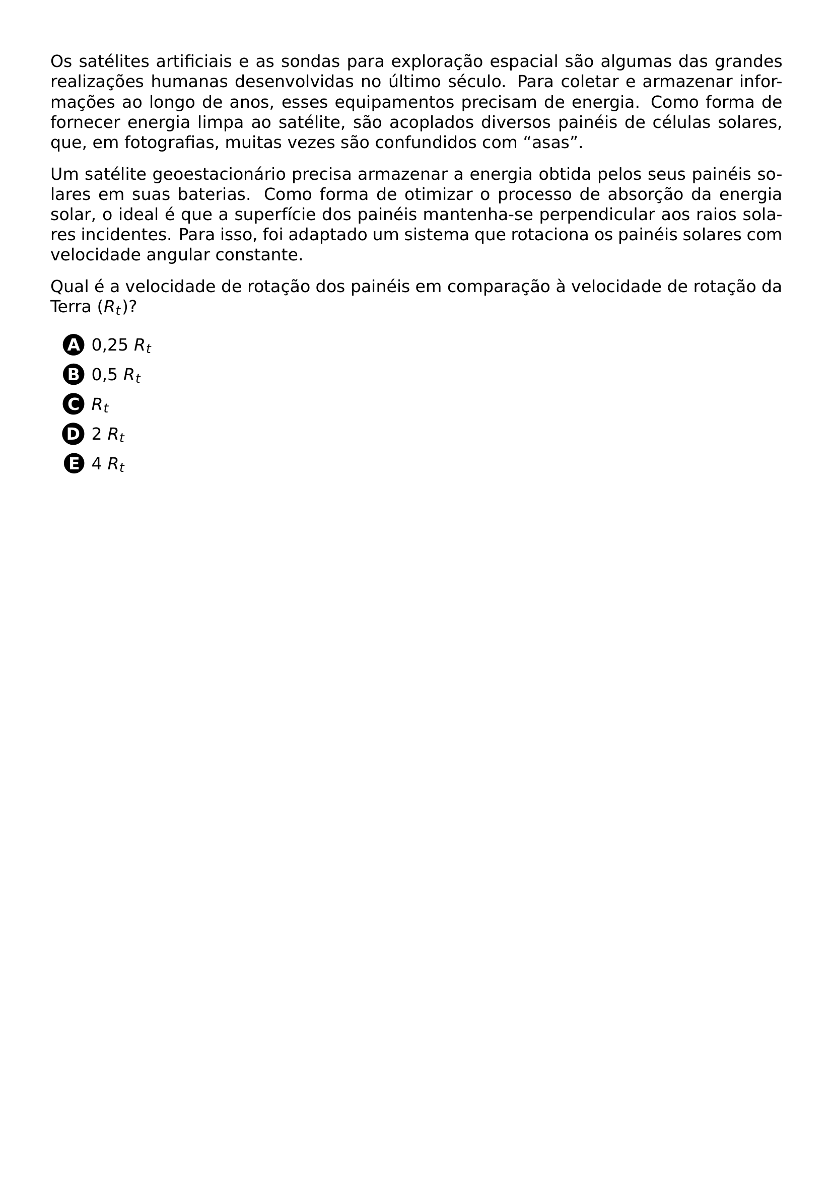 PAR OS SATELITES ARTIFICIAIS E AS SONDAS PARA EXPLORACAO ESPACIAL SAO ALGUMAS DAS GRANDES REALIZACOES HUMANAS DESENVOLVIDAS NO ULTIMO SECULO PARA COLETAR E ARMAZENAR INFORMACOES AO LONGO DE ANOS ESSES EQUIPAMENTOS PRECISAM DE ENERGIA COMO FORMA DE FORNECER ENERGIA LIMPA AO SATELITE SAO ACOPLADOS DIVERSOS PAINEIS DE CELULAS SOLARES QUE EM FOTOGRAFIAS MUITAS VEZES SAO CONFUNDIDOS COM ASAS PAR UM SATELITE GEOESTACIONARIO PRECISA ARMAZENAR A ENERGIA OBTIDA PELOS SEUS PAINEIS SOLARES EM SUAS BATERIAS COMO FORMA DE OTIMIZAR O PROCESSO DE ABSORCAO DA ENERGIA SOLAR O IDEAL E QUE A SUPERFICIE DOS PAINEIS MANTENHA SE PERPENDICULAR AOS RAIOS SOLARES INCIDENTES PARA ISSO FOI ADAPTADO UM SISTEMA QUE ROTACIONA OS PAINEIS SOLARES COM VELOCIDADE ANGULAR CONSTANTE PAR QUAL E A VELOCIDADE DE ROTACAO DOS PAINEIS EM COMPARACAO A VELOCIDADE DE ROTACAO DA TERRA R T BEGIN ENUMERATE LABEL PROTECT CIRCLED ALPH ITEM PROTECT CIRCLED A 0 25 R T ITEM PROTECT CIRCLED B 0 5 R T ITEM PROTECT CIRCLED C R T ITEM PROTECT CIRCLED D 2 R T ITEM PROTECT CIRCLED E 4 R T END ENUMERATE