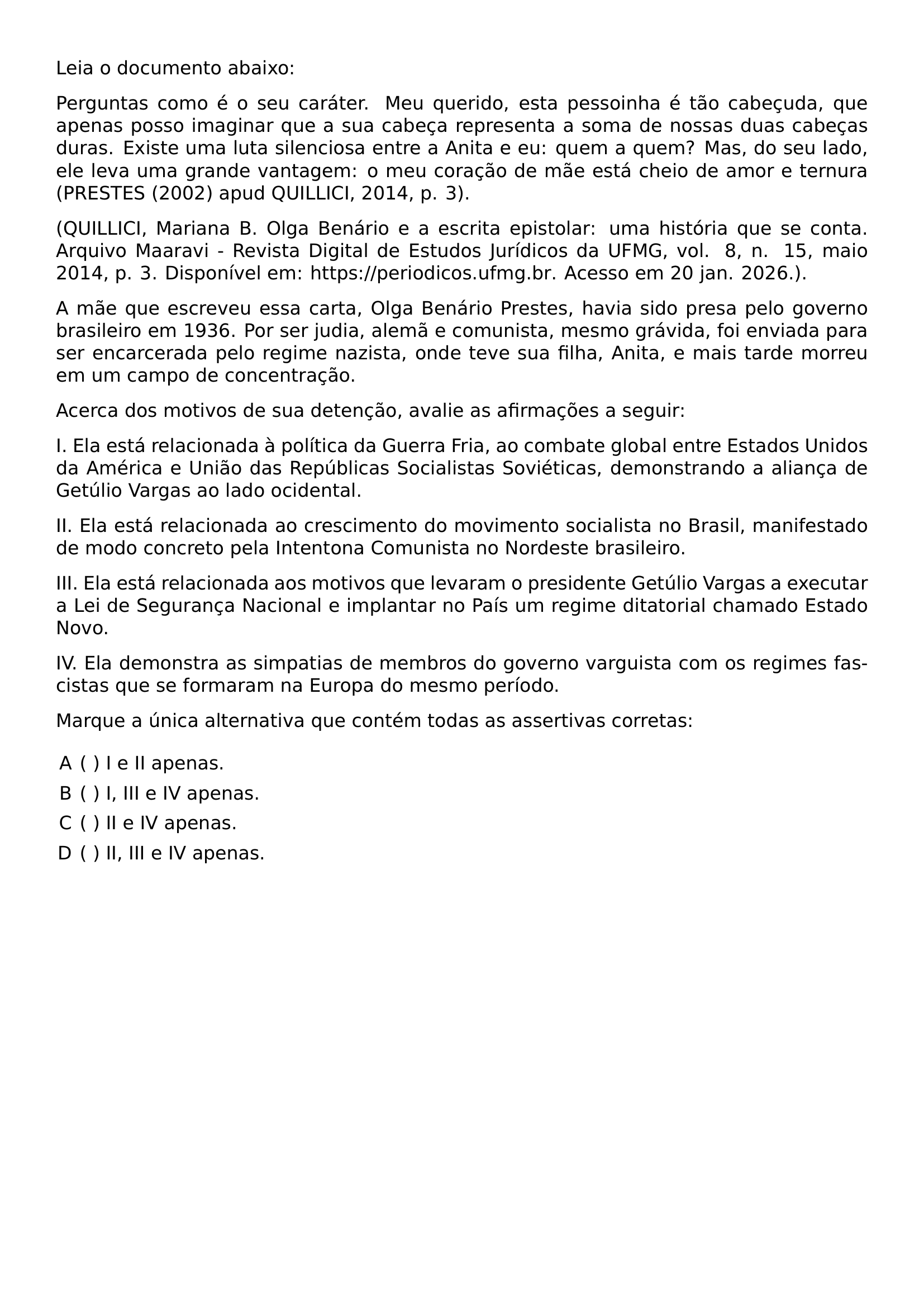 NOINDENT LEIA O DOCUMENTO ABAIXO NOINDENT PERGUNTAS COMO E O SEU CARATER MEU QUERIDO ESTA PESSOINHA E TAO CABECUDA QUE APENAS POSSO IMAGINAR QUE A SUA CABECA REPRESENTA A SOMA DE NOSSAS DUAS CABECAS DURAS EXISTE UMA LUTA SILENCIOSA ENTRE A ANITA E EU QUEM A QUEM MAS DO SEU LADO ELE LEVA UMA GRANDE VANTAGEM O MEU CORACAO DE MAE ESTA CHEIO DE AMOR E TERNURA PRESTES 2002 APUD QUILLICI 2014 P 3 NOINDENT QUILLICI MARIANA B OLGA BENARIO E A ESCRITA EPISTOLAR UMA HISTORIA QUE SE CONTA ARQUIVO MAARAVI REVISTA DIGITAL DE ESTUDOS JURIDICOS DA UFMG VOL 8 N 15 MAIO 2014 P 3 DISPONIVEL EM URL HTTPS PERIODICOS UFMG BR ACESSO EM 20 JAN 2026 NOINDENT A MAE QUE ESCREVEU ESSA CARTA OLGA BENARIO PRESTES HAVIA SIDO PRESA PELO GOVERNO BRASILEIRO EM 1936 POR SER JUDIA ALEMA E COMUNISTA MESMO GRAVIDA FOI ENVIADA PARA SER ENCARCERADA PELO REGIME NAZISTA ONDE TEVE SUA FILHA ANITA E MAIS TARDE MORREU EM UM CAMPO DE CONCENTRACAO NOINDENT ACERCA DOS MOTIVOS DE SUA DETENCAO AVALIE AS AFIRMACOES A SEGUIR NOINDENT I ELA ESTA RELACIONADA A POLITICA DA GUERRA FRIA AO COMBATE GLOBAL ENTRE ESTADOS UNIDOS DA AMERICA E UNIAO DAS REPUBLICAS SOCIALISTAS SOVIETICAS DEMONSTRANDO A ALIANCA DE GETULIO VARGAS AO LADO OCIDENTAL NOINDENT II ELA ESTA RELACIONADA AO CRESCIMENTO DO MOVIMENTO SOCIALISTA NO BRASIL MANIFESTADO DE MODO CONCRETO PELA INTENTONA COMUNISTA NO NORDESTE BRASILEIRO NOINDENT III ELA ESTA RELACIONADA AOS MOTIVOS QUE LEVARAM O PRESIDENTE GETULIO VARGAS A EXECUTAR A LEI DE SEGURANCA NACIONAL E IMPLANTAR NO PAIS UM REGIME DITATORIAL CHAMADO ESTADO NOVO NOINDENT IV ELA DEMONSTRA AS SIMPATIAS DE MEMBROS DO GOVERNO VARGUISTA COM OS REGIMES FASCISTAS QUE SE FORMARAM NA EUROPA DO MESMO PERIODO NOINDENT MARQUE A UNICA ALTERNATIVA QUE CONTEM TODAS AS ASSERTIVAS CORRETAS BEGIN ENUMERATE LABEL ALPH LEFTMARGIN ITEM I E II APENAS ITEM I III E IV APENAS ITEM II E IV APENAS ITEM II III E IV APENAS END ENUMERATE