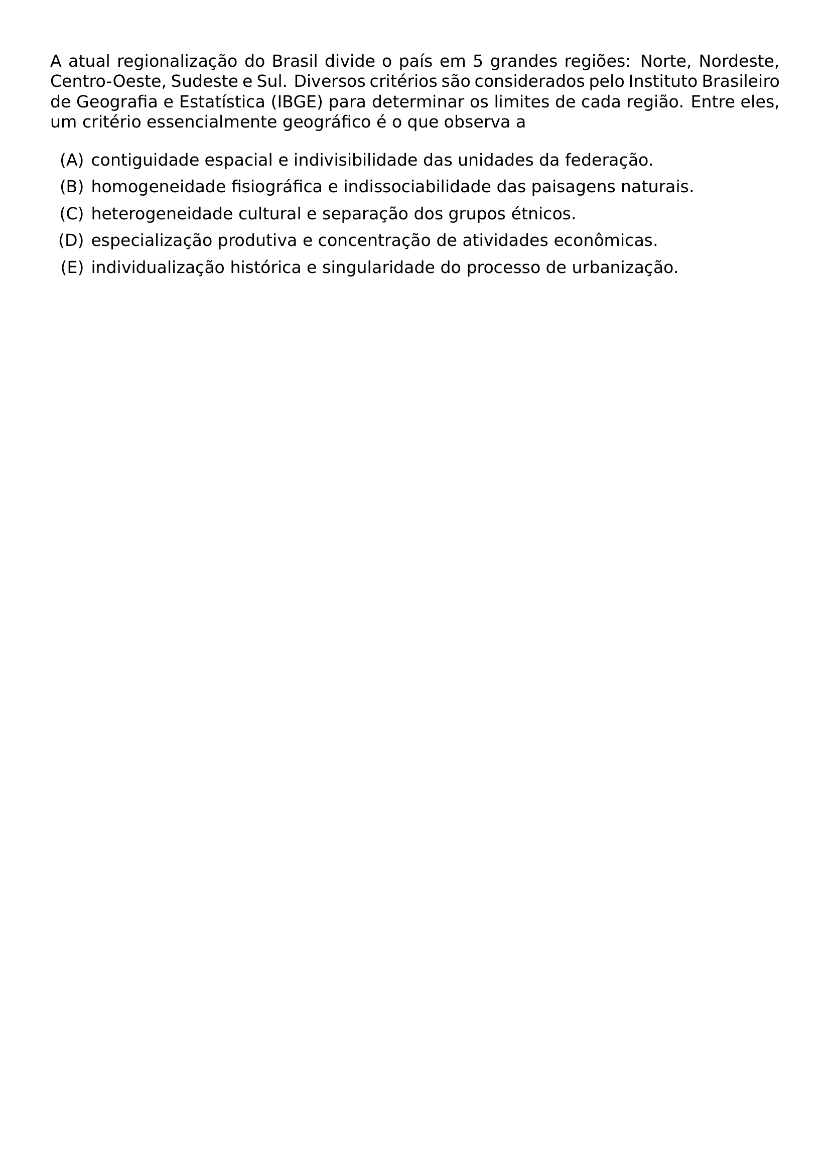 A ATUAL REGIONALIZACAO DO BRASIL DIVIDE O PAIS EM 5 GRANDES REGIOES NORTE NORDESTE CENTRO OESTE SUDESTE E SUL DIVERSOS CRITERIOS SAO CONSIDERADOS PELO INSTITUTO BRASILEIRO DE GEOGRAFIA E ESTATISTICA IBGE PARA DETERMINAR OS LIMITES DE CADA REGIAO ENTRE ELES UM CRITERIO ESSENCIALMENTE GEOGRAFICO E O QUE OBSERVA A BEGIN ENUMERATE LABEL ALPH ITEM CONTIGUIDADE ESPACIAL E INDIVISIBILIDADE DAS UNIDADES DA FEDERACAO ITEM HOMOGENEIDADE FISIOGRAFICA E INDISSOCIABILIDADE DAS PAISAGENS NATURAIS ITEM HETEROGENEIDADE CULTURAL E SEPARACAO DOS GRUPOS ETNICOS ITEM ESPECIALIZACAO PRODUTIVA E CONCENTRACAO DE ATIVIDADES ECONOMICAS ITEM INDIVIDUALIZACAO HISTORICA E SINGULARIDADE DO PROCESSO DE URBANIZACAO END ENUMERATE