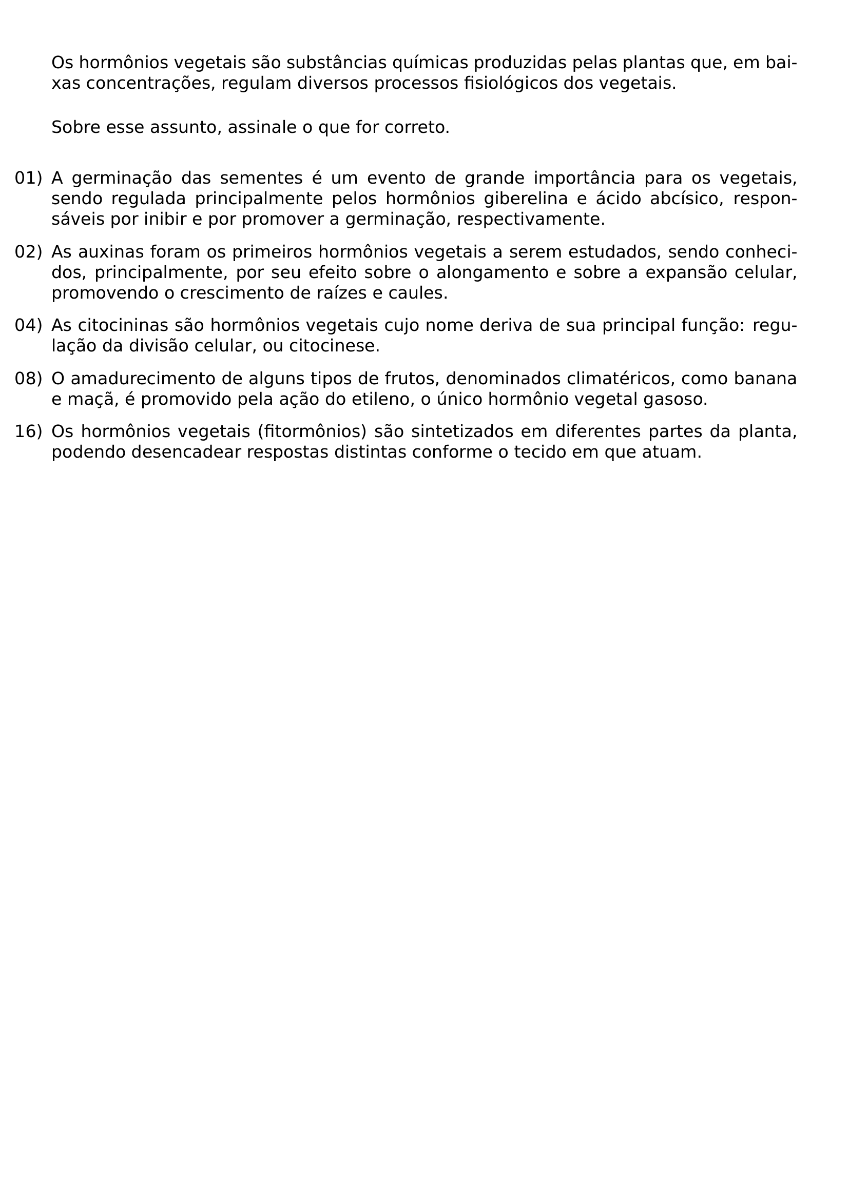 NOINDENT OS HORMONIOS VEGETAIS SAO SUBSTANCIAS QUIMICAS PRODUZIDAS PELAS PLANTAS QUE EM BAIXAS CONCENTRACOES REGULAM DIVERSOS PROCESSOS FISIOLOGICOS DOS VEGETAIS MEDSKIP NOINDENT SOBRE ESSE ASSUNTO ASSINALE O QUE FOR CORRETO MEDSKIP BEGIN ENUMERATE LEFTMARGIN 0PT LABELSEP 0 5EM ITEMSEP 0 7EM ITEM 01 A GERMINACAO DAS SEMENTES E UM EVENTO DE GRANDE IMPORTANCIA PARA OS VEGETAIS SENDO REGULADA PRINCIPALMENTE PELOS HORMONIOS GIBERELINA E ACIDO ABCISICO RESPONSAVEIS POR INIBIR E POR PROMOVER A GERMINACAO RESPECTIVAMENTE ITEM 02 AS AUXINAS FORAM OS PRIMEIROS HORMONIOS VEGETAIS A SEREM ESTUDADOS SENDO CONHECIDOS PRINCIPALMENTE POR SEU EFEITO SOBRE O ALONGAMENTO E SOBRE A EXPANSAO CELULAR PROMOVENDO O CRESCIMENTO DE RAIZES E CAULES ITEM 04 AS CITOCININAS SAO HORMONIOS VEGETAIS CUJO NOME DERIVA DE SUA PRINCIPAL FUNCAO REGULACAO DA DIVISAO CELULAR OU CITOCINESE ITEM 08 O AMADURECIMENTO DE ALGUNS TIPOS DE FRUTOS DENOMINADOS CLIMATERICOS COMO BANANA E MACA E PROMOVIDO PELA ACAO DO ETILENO O UNICO HORMONIO VEGETAL GASOSO ITEM 16 OS HORMONIOS VEGETAIS FITORMONIOS SAO SINTETIZADOS EM DIFERENTES PARTES DA PLANTA PODENDO DESENCADEAR RESPOSTAS DISTINTAS CONFORME O TECIDO EM QUE ATUAM END ENUMERATE
