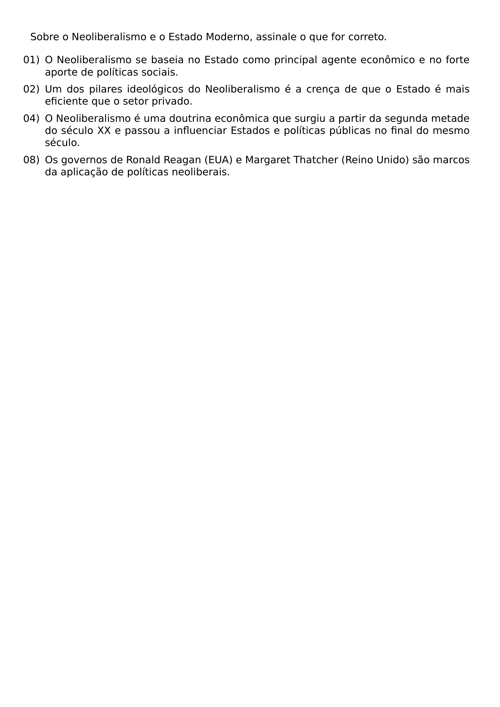 SOBRE O NEOLIBERALISMO E O ESTADO MODERNO ASSINALE O QUE FOR CORRETO BEGIN ENUMERATE LEFTMARGIN LABELSEP 0 5EM ITEMSEP 0 5EM ITEM 01 O NEOLIBERALISMO SE BASEIA NO ESTADO COMO PRINCIPAL AGENTE ECONOMICO E NO FORTE APORTE DE POLITICAS SOCIAIS ITEM 02 UM DOS PILARES IDEOLOGICOS DO NEOLIBERALISMO E A CRENCA DE QUE O ESTADO E MAIS EFICIENTE QUE O SETOR PRIVADO ITEM 04 O NEOLIBERALISMO E UMA DOUTRINA ECONOMICA QUE SURGIU A PARTIR DA SEGUNDA METADE DO SECULO XX E PASSOU A INFLUENCIAR ESTADOS E POLITICAS PUBLICAS NO FINAL DO MESMO SECULO ITEM 08 OS GOVERNOS DE RONALD REAGAN EUA E MARGARET THATCHER REINO UNIDO SAO MARCOS DA APLICACAO DE POLITICAS NEOLIBERAIS END ENUMERATE