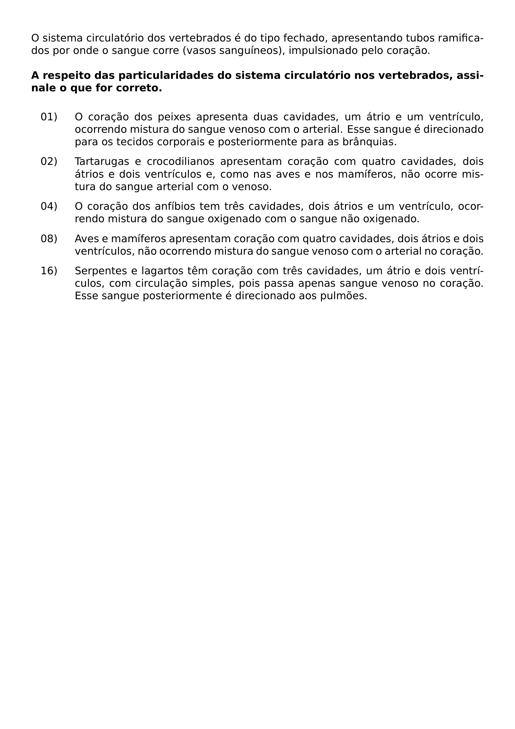 O SISTEMA CIRCULATORIO DOS VERTEBRADOS E DO TIPO FECHADO APRESENTANDO TUBOS RAMIFICADOS POR ONDE O SANGUE CORRE VASOS SANGUINEOS IMPULSIONADO PELO CORACAO VSPACE 0 5EM TEXTBF A RESPEITO DAS PARTICULARIDADES DO SISTEMA CIRCULATORIO NOS VERTEBRADOS ASSINALE O QUE FOR CORRETO VSPACE 0 5EM BEGIN ENUMERATE LABEL LEFTMARGIN 0 7IN LABELWIDTH 0 45IN LABELSEP 0 1IN ITEMSEP 0 7EM ALIGN LEFT ITEM 01 O CORACAO DOS PEIXES APRESENTA DUAS CAVIDADES UM ATRIO E UM VENTRICULO OCORRENDO MISTURA DO SANGUE VENOSO COM O ARTERIAL ESSE SANGUE E DIRECIONADO PARA OS TECIDOS CORPORAIS E POSTERIORMENTE PARA AS BRANQUIAS ITEM 02 TARTARUGAS E CROCODILIANOS APRESENTAM CORACAO COM QUATRO CAVIDADES DOIS ATRIOS E DOIS VENTRICULOS E COMO NAS AVES E NOS MAMIFEROS NAO OCORRE MISTURA DO SANGUE ARTERIAL COM O VENOSO ITEM 04 O CORACAO DOS ANFIBIOS TEM TRES CAVIDADES DOIS ATRIOS E UM VENTRICULO OCORRENDO MISTURA DO SANGUE OXIGENADO COM O SANGUE NAO OXIGENADO ITEM 08 AVES E MAMIFEROS APRESENTAM CORACAO COM QUATRO CAVIDADES DOIS ATRIOS E DOIS VENTRICULOS NAO OCORRENDO MISTURA DO SANGUE VENOSO COM O ARTERIAL NO CORACAO ITEM 16 SERPENTES E LAGARTOS TEM CORACAO COM TRES CAVIDADES UM ATRIO E DOIS VENTRICULOS COM CIRCULACAO SIMPLES POIS PASSA APENAS SANGUE VENOSO NO CORACAO ESSE SANGUE POSTERIORMENTE E DIRECIONADO AOS PULMOES END ENUMERATE