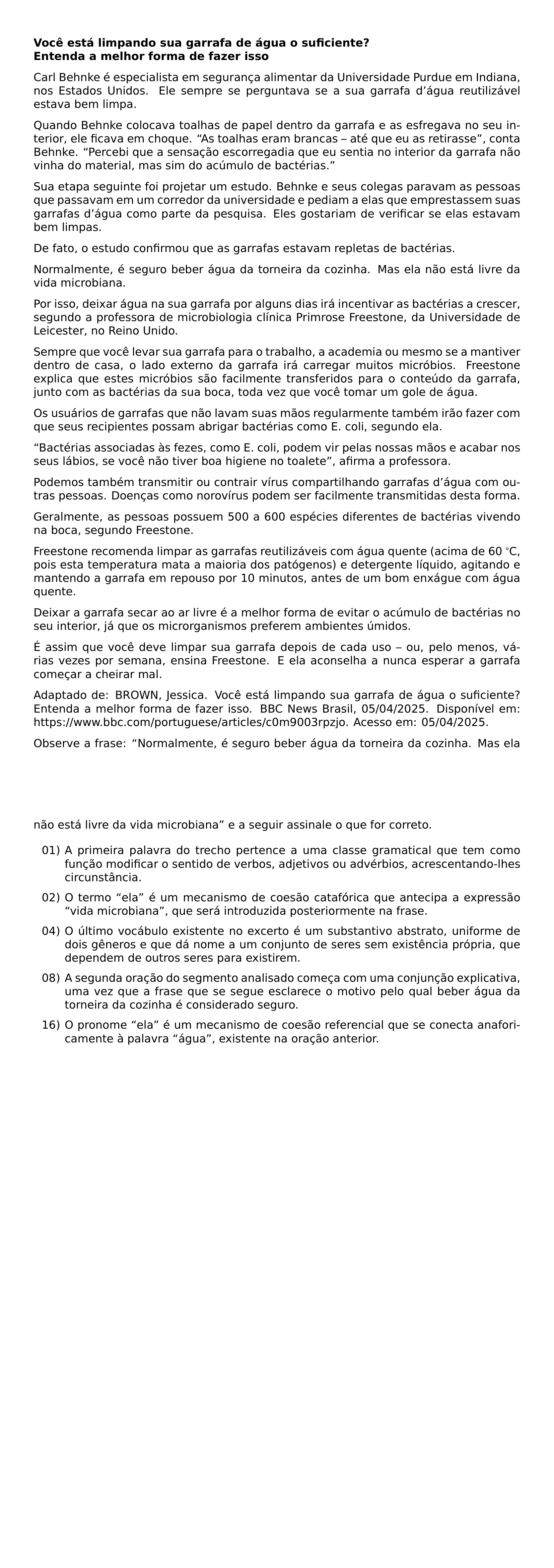 NOINDENT TEXTBF VOCE ESTA LIMPANDO SUA GARRAFA DE AGUA O SUFICIENTE TEXTBF ENTENDA A MELHOR FORMA DE FAZER ISSO CARL BEHNKE E ESPECIALISTA EM SEGURANCA ALIMENTAR DA UNIVERSIDADE PURDUE EM INDIANA NOS ESTADOS UNIDOS ELE SEMPRE SE PERGUNTAVA SE A SUA GARRAFA D AGUA REUTILIZAVEL ESTAVA BEM LIMPA QUANDO BEHNKE COLOCAVA TOALHAS DE PAPEL DENTRO DA GARRAFA E AS ESFREGAVA NO SEU INTERIOR ELE FICAVA EM CHOQUE AS TOALHAS ERAM BRANCAS ATE QUE EU AS RETIRASSE CONTA BEHNKE PERCEBI QUE A SENSACAO ESCORREGADIA QUE EU SENTIA NO INTERIOR DA GARRAFA NAO VINHA DO MATERIAL MAS SIM DO ACUMULO DE BACTERIAS SUA ETAPA SEGUINTE FOI PROJETAR UM ESTUDO BEHNKE E SEUS COLEGAS PARAVAM AS PESSOAS QUE PASSAVAM EM UM CORREDOR DA UNIVERSIDADE E PEDIAM A ELAS QUE EMPRESTASSEM SUAS GARRAFAS D AGUA COMO PARTE DA PESQUISA ELES GOSTARIAM DE VERIFICAR SE ELAS ESTAVAM BEM LIMPAS DE FATO O ESTUDO CONFIRMOU QUE AS GARRAFAS ESTAVAM REPLETAS DE BACTERIAS NORMALMENTE E SEGURO BEBER AGUA DA TORNEIRA DA COZINHA MAS ELA NAO ESTA LIVRE DA VIDA MICROBIANA POR ISSO DEIXAR AGUA NA SUA GARRAFA POR ALGUNS DIAS IRA INCENTIVAR AS BACTERIAS A CRESCER SEGUNDO A PROFESSORA DE MICROBIOLOGIA CLINICA PRIMROSE FREESTONE DA UNIVERSIDADE DE LEICESTER NO REINO UNIDO SEMPRE QUE VOCE LEVAR SUA GARRAFA PARA O TRABALHO A ACADEMIA OU MESMO SE A MANTIVER DENTRO DE CASA O LADO EXTERNO DA GARRAFA IRA CARREGAR MUITOS MICROBIOS FREESTONE EXPLICA QUE ESTES MICROBIOS SAO FACILMENTE TRANSFERIDOS PARA O CONTEUDO DA GARRAFA JUNTO COM AS BACTERIAS DA SUA BOCA TODA VEZ QUE VOCE TOMAR UM GOLE DE AGUA OS USUARIOS DE GARRAFAS QUE NAO LAVAM SUAS MAOS REGULARMENTE TAMBEM IRAO FAZER COM QUE SEUS RECIPIENTES POSSAM ABRIGAR BACTERIAS COMO E COLI SEGUNDO ELA BACTERIAS ASSOCIADAS AS FEZES COMO E COLI PODEM VIR PELAS NOSSAS MAOS E ACABAR NOS SEUS LABIOS SE VOCE NAO TIVER BOA HIGIENE NO TOALETE AFIRMA A PROFESSORA PODEMOS TAMBEM TRANSMITIR OU CONTRAIR VIRUS COMPARTILHANDO GARRAFAS D AGUA COM OUTRAS PESSOAS DOENCAS COMO NOROVIRUS PODEM SER FACILMENTE TRANSMITIDAS DESTA FORMA GERALMENTE AS PESSOAS POSSUEM 500 A 600 ESPECIES DIFERENTES DE BACTERIAS VIVENDO NA BOCA SEGUNDO FREESTONE FREESTONE RECOMENDA LIMPAR AS GARRAFAS REUTILIZAVEIS COM AGUA QUENTE ACIMA DE 60 TEXTDEGREE C POIS ESTA TEMPERATURA MATA A MAIORIA DOS PATOGENOS E DETERGENTE LIQUIDO AGITANDO E MANTENDO A GARRAFA EM REPOUSO POR 10 MINUTOS ANTES DE UM BOM ENXAGUE COM AGUA QUENTE DEIXAR A GARRAFA SECAR AO AR LIVRE E A MELHOR FORMA DE EVITAR O ACUMULO DE BACTERIAS NO SEU INTERIOR JA QUE OS MICRORGANISMOS PREFEREM AMBIENTES UMIDOS E ASSIM QUE VOCE DEVE LIMPAR SUA GARRAFA DEPOIS DE CADA USO OU PELO MENOS VARIAS VEZES POR SEMANA ENSINA FREESTONE E ELA ACONSELHA A NUNCA ESPERAR A GARRAFA COMECAR A CHEIRAR MAL EMERGENCYSTRETCH 2EM ADAPTADO DE BROWN JESSICA VOCE ESTA LIMPANDO SUA GARRAFA DE AGUA O SUFICIENTE ENTENDA A MELHOR FORMA DE FAZER ISSO BBC NEWS BRASIL 05 04 2025 DISPONIVEL EM URL HTTPS WWW BBC COM PORTUGUESE ARTICLES C0M9003RPZJO ACESSO EM 05 04 2025 PAR OBSERVE A FRASE NORMALMENTE E SEGURO BEBER AGUA DA TORNEIRA DA COZINHA MAS ELA NAO ESTA LIVRE DA VIDA MICROBIANA E A SEGUIR ASSINALE O QUE FOR CORRETO BEGIN ENUMERATE LABEL LEFTMARGIN 2 8EM LABELWIDTH 2 2EM LABELSEP 4EM ITEMSEP 6EM ITEM 01 A PRIMEIRA PALAVRA DO TRECHO PERTENCE A UMA CLASSE GRAMATICAL QUE TEM COMO FUNCAO MODIFICAR O SENTIDO DE VERBOS ADJETIVOS OU ADVERBIOS ACRESCENTANDO LHES CIRCUNSTANCIA ITEM 02 O TERMO ELA E UM MECANISMO DE COESAO CATAFORICA QUE ANTECIPA A EXPRESSAO VIDA MICROBIANA QUE SERA INTRODUZIDA POSTERIORMENTE NA FRASE ITEM 04 O ULTIMO VOCABULO EXISTENTE NO EXCERTO E UM SUBSTANTIVO ABSTRATO UNIFORME DE DOIS GENEROS E QUE DA NOME A UM CONJUNTO DE SERES SEM EXISTENCIA PROPRIA QUE DEPENDEM DE OUTROS SERES PARA EXISTIREM ITEM 08 A SEGUNDA ORACAO DO SEGMENTO ANALISADO COMECA COM UMA CONJUNCAO EXPLICATIVA UMA VEZ QUE A FRASE QUE SE SEGUE ESCLARECE O MOTIVO PELO QUAL BEBER AGUA DA TORNEIRA DA COZINHA E CONSIDERADO SEGURO ITEM 16 O PRONOME ELA E UM MECANISMO DE COESAO REFERENCIAL QUE SE CONECTA ANAFORICAMENTE A PALAVRA AGUA EXISTENTE NA ORACAO ANTERIOR END ENUMERATE