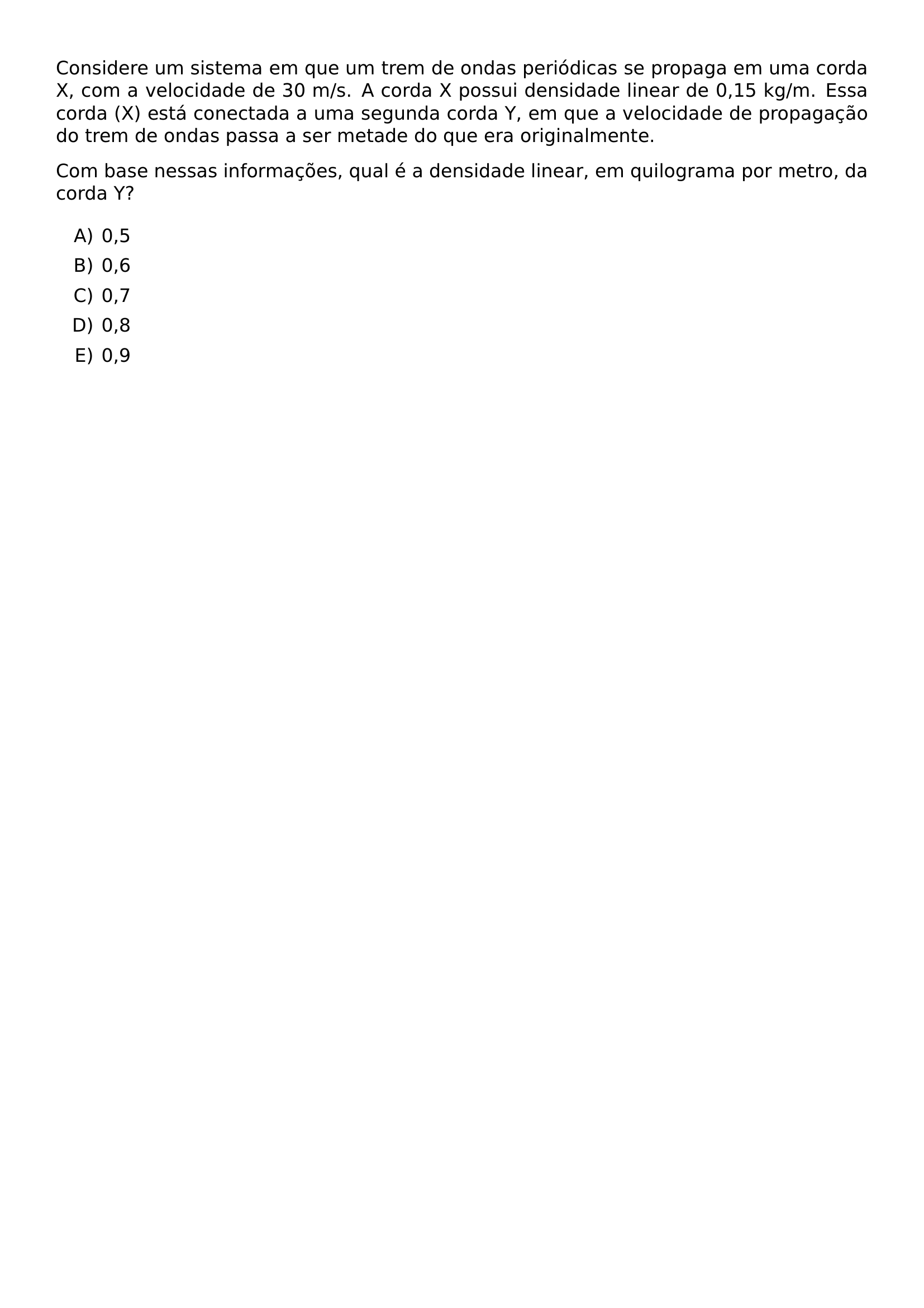 CONSIDERE UM SISTEMA EM QUE UM TREM DE ONDAS PERIODICAS SE PROPAGA EM UMA CORDA X COM A VELOCIDADE DE 30 M S A CORDA X POSSUI DENSIDADE LINEAR DE 0 15 KG M ESSA CORDA X ESTA CONECTADA A UMA SEGUNDA CORDA Y EM QUE A VELOCIDADE DE PROPAGACAO DO TREM DE ONDAS PASSA A SER METADE DO QUE ERA ORIGINALMENTE COM BASE NESSAS INFORMACOES QUAL E A DENSIDADE LINEAR EM QUILOGRAMA POR METRO DA CORDA Y BEGIN ENUMERATE LABEL ALPH ITEM 0 5 ITEM 0 6 ITEM 0 7 ITEM 0 8 ITEM 0 9 END ENUMERATE