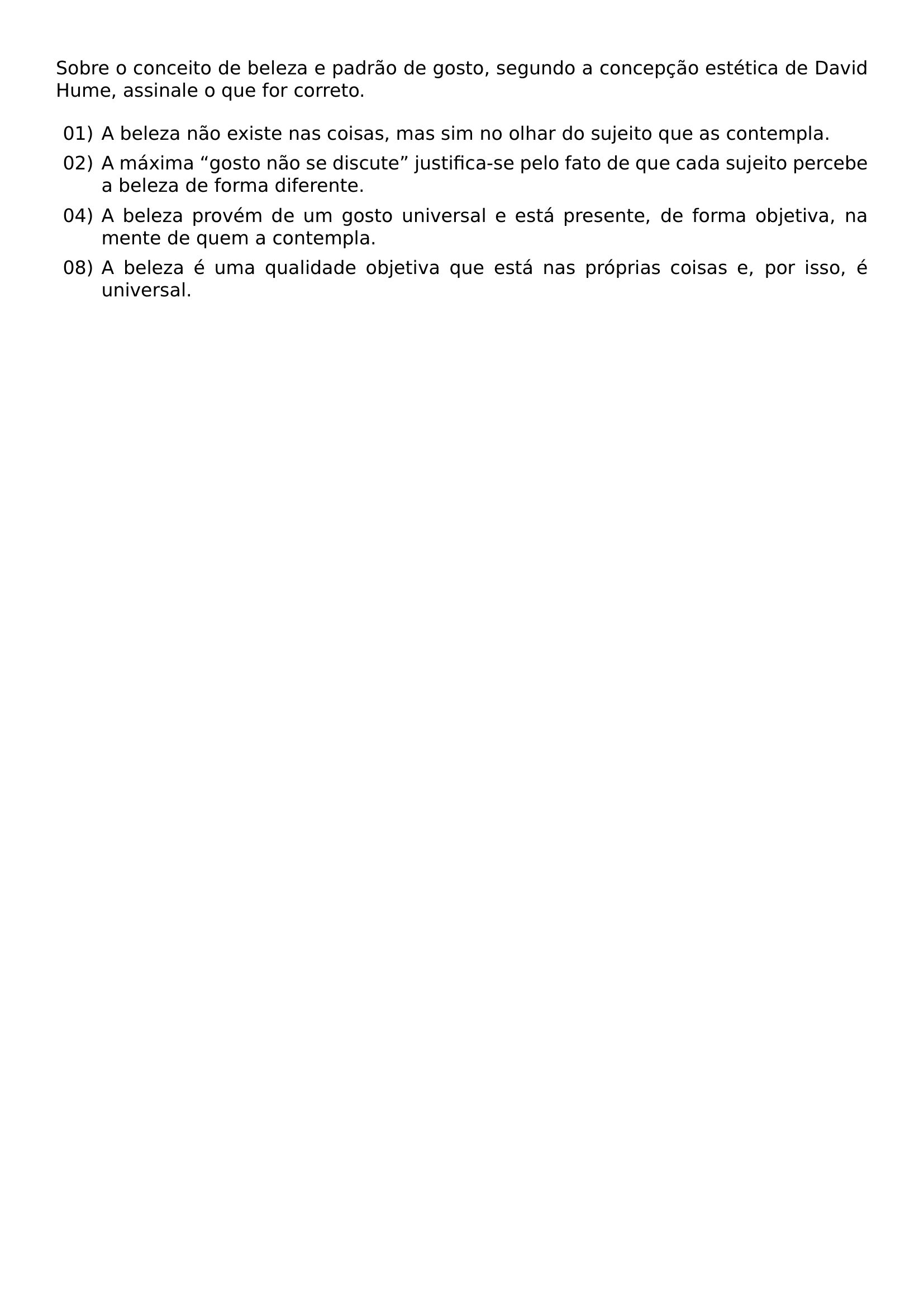 SOBRE O CONCEITO DE BELEZA E PADRAO DE GOSTO SEGUNDO A CONCEPCAO ESTETICA DE DAVID HUME ASSINALE O QUE FOR CORRETO BEGIN ENUMERATE ITEM 01 A BELEZA NAO EXISTE NAS COISAS MAS SIM NO OLHAR DO SUJEITO QUE AS CONTEMPLA ITEM 02 A MAXIMA GOSTO NAO SE DISCUTE JUSTIFICA SE PELO FATO DE QUE CADA SUJEITO PERCEBE A BELEZA DE FORMA DIFERENTE ITEM 04 A BELEZA PROVEM DE UM GOSTO UNIVERSAL E ESTA PRESENTE DE FORMA OBJETIVA NA MENTE DE QUEM A CONTEMPLA ITEM 08 A BELEZA E UMA QUALIDADE OBJETIVA QUE ESTA NAS PROPRIAS COISAS E POR ISSO E UNIVERSAL END ENUMERATE