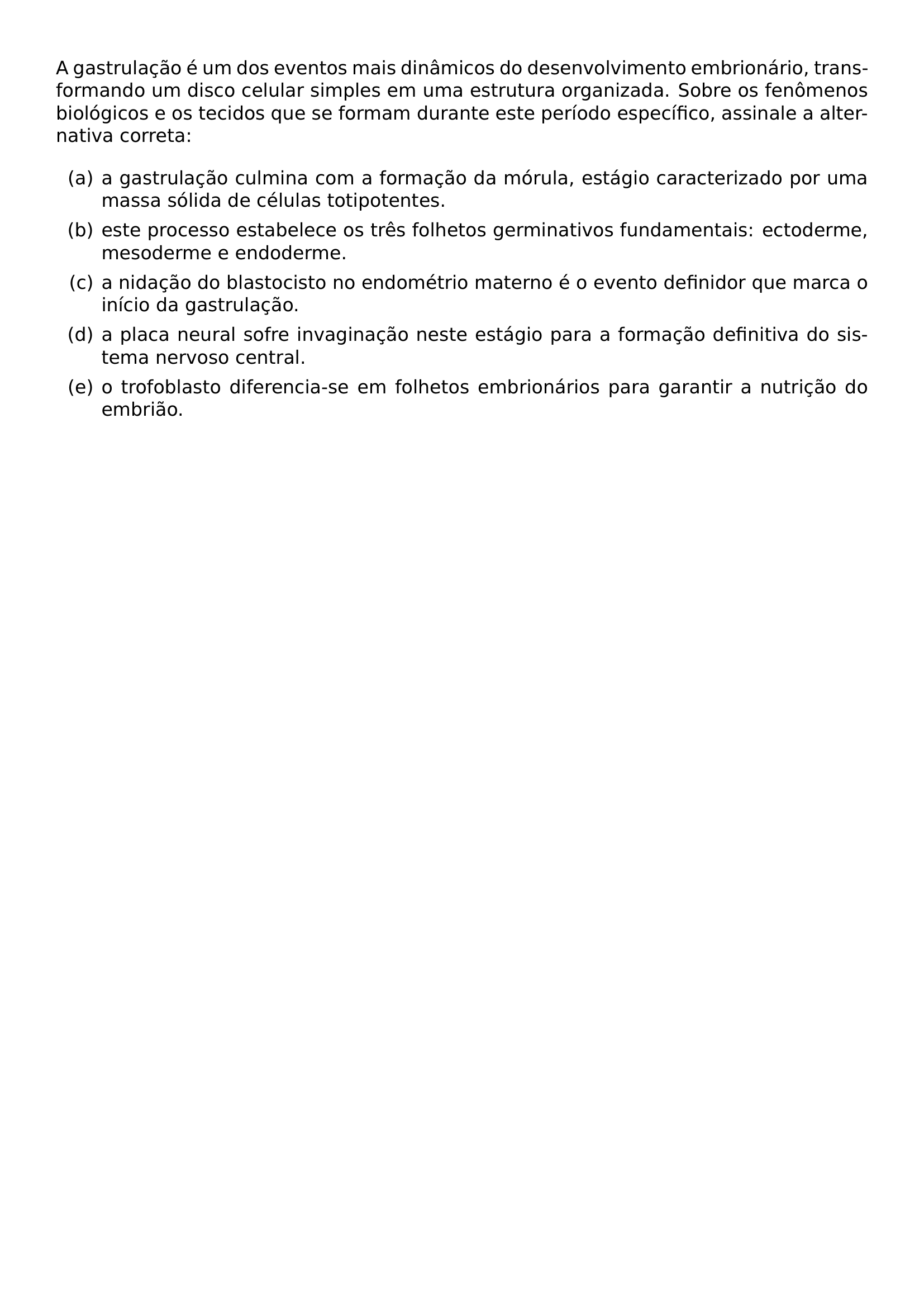 A GASTRULACAO E UM DOS EVENTOS MAIS DINAMICOS DO DESENVOLVIMENTO EMBRIONARIO TRANSFORMANDO UM DISCO CELULAR SIMPLES EM UMA ESTRUTURA ORGANIZADA SOBRE OS FENOMENOS BIOLOGICOS E OS TECIDOS QUE SE FORMAM DURANTE ESTE PERIODO ESPECIFICO ASSINALE A ALTERNATIVA CORRETA BEGIN ENUMERATE LABEL ALPH ITEM A GASTRULACAO CULMINA COM A FORMACAO DA MORULA ESTAGIO CARACTERIZADO POR UMA MASSA SOLIDA DE CELULAS TOTIPOTENTES ITEM ESTE PROCESSO ESTABELECE OS TRES FOLHETOS GERMINATIVOS FUNDAMENTAIS ECTODERME MESODERME E ENDODERME ITEM A NIDACAO DO BLASTOCISTO NO ENDOMETRIO MATERNO E O EVENTO DEFINIDOR QUE MARCA O INICIO DA GASTRULACAO ITEM A PLACA NEURAL SOFRE INVAGINACAO NESTE ESTAGIO PARA A FORMACAO DEFINITIVA DO SISTEMA NERVOSO CENTRAL ITEM O TROFOBLASTO DIFERENCIA SE EM FOLHETOS EMBRIONARIOS PARA GARANTIR A NUTRICAO DO EMBRIAO END ENUMERATE