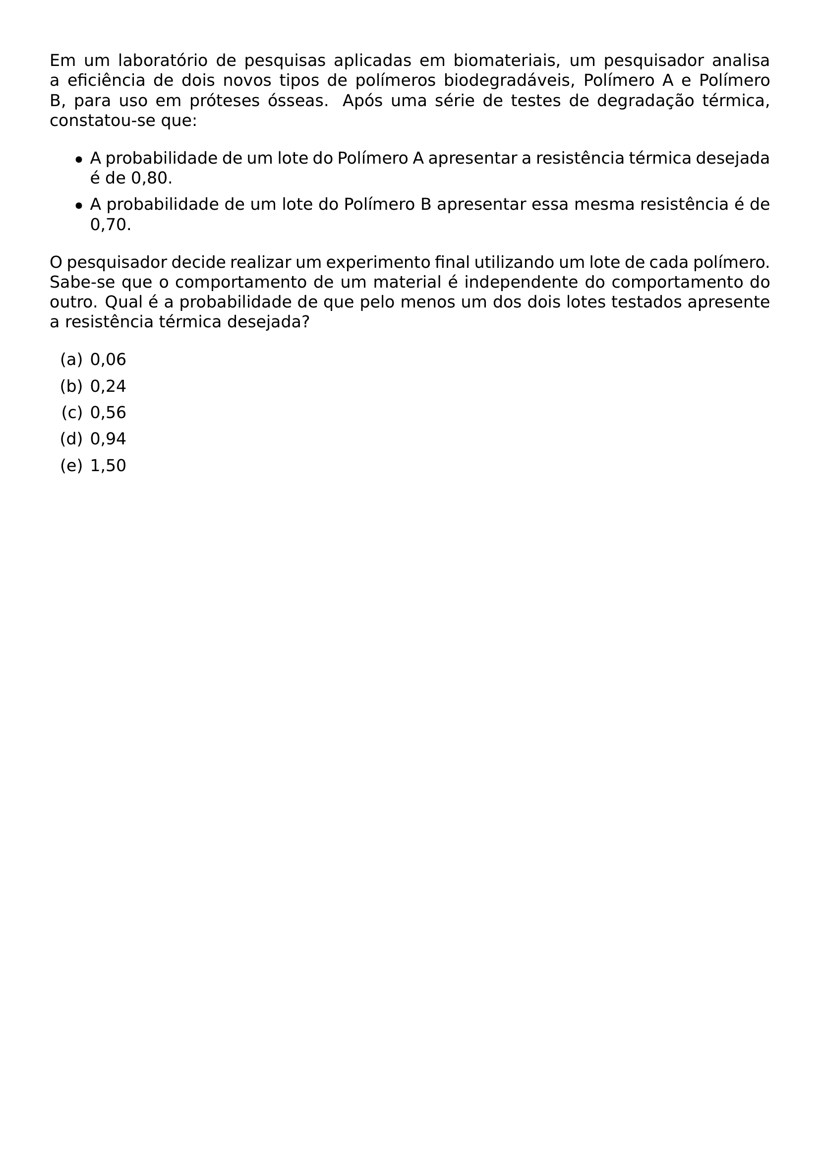 EM UM LABORATORIO DE PESQUISAS APLICADAS EM BIOMATERIAIS UM PESQUISADOR ANALISA A EFICIENCIA DE DOIS NOVOS TIPOS DE POLIMEROS BIODEGRADAVEIS POLIMERO A E POLIMERO B PARA USO EM PROTESES OSSEAS APOS UMA SERIE DE TESTES DE DEGRADACAO TERMICA CONSTATOU SE QUE BEGIN ITEMIZE ITEM A PROBABILIDADE DE UM LOTE DO POLIMERO A APRESENTAR A RESISTENCIA TERMICA DESEJADA E DE 0 80 ITEM A PROBABILIDADE DE UM LOTE DO POLIMERO B APRESENTAR ESSA MESMA RESISTENCIA E DE 0 70 END ITEMIZE O PESQUISADOR DECIDE REALIZAR UM EXPERIMENTO FINAL UTILIZANDO UM LOTE DE CADA POLIMERO SABE SE QUE O COMPORTAMENTO DE UM MATERIAL E INDEPENDENTE DO COMPORTAMENTO DO OUTRO QUAL E A PROBABILIDADE DE QUE PELO MENOS UM DOS DOIS LOTES TESTADOS APRESENTE A RESISTENCIA TERMICA DESEJADA BEGIN ENUMERATE LABEL ALPH ITEM 0 06 ITEM 0 24 ITEM 0 56 ITEM 0 94 ITEM 1 50 END ENUMERATE