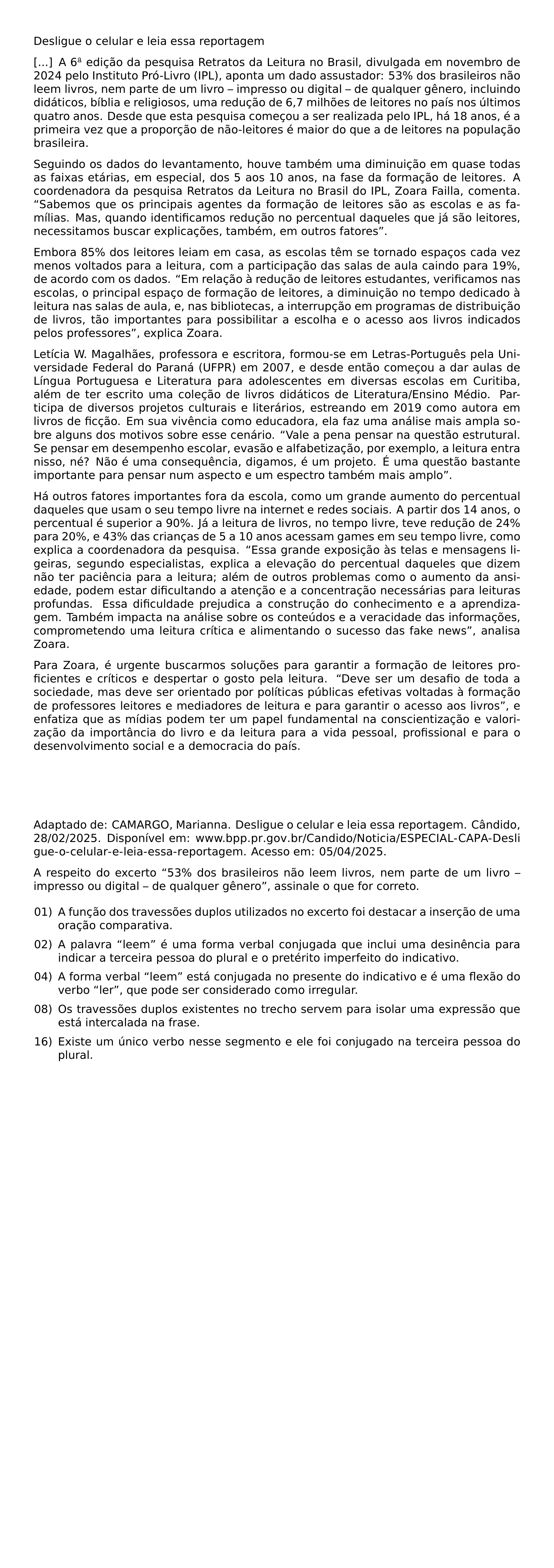 DESLIGUE O CELULAR E LEIA ESSA REPORTAGEM A 6 TEXTORDFEMININE EDICAO DA PESQUISA RETRATOS DA LEITURA NO BRASIL DIVULGADA EM NOVEMBRO DE 2024 PELO INSTITUTO PRO LIVRO IPL APONTA UM DADO ASSUSTADOR 53 DOS BRASILEIROS NAO LEEM LIVROS NEM PARTE DE UM LIVRO IMPRESSO OU DIGITAL DE QUALQUER GENERO INCLUINDO DIDATICOS BIBLIA E RELIGIOSOS UMA REDUCAO DE 6 7 MILHOES DE LEITORES NO PAIS NOS ULTIMOS QUATRO ANOS DESDE QUE ESTA PESQUISA COMECOU A SER REALIZADA PELO IPL HA 18 ANOS E A PRIMEIRA VEZ QUE A PROPORCAO DE NAO LEITORES E MAIOR DO QUE A DE LEITORES NA POPULACAO BRASILEIRA SEGUINDO OS DADOS DO LEVANTAMENTO HOUVE TAMBEM UMA DIMINUICAO EM QUASE TODAS AS FAIXAS ETARIAS EM ESPECIAL DOS 5 AOS 10 ANOS NA FASE DA FORMACAO DE LEITORES A COORDENADORA DA PESQUISA RETRATOS DA LEITURA NO BRASIL DO IPL ZOARA FAILLA COMENTA SABEMOS QUE OS PRINCIPAIS AGENTES DA FORMACAO DE LEITORES SAO AS ESCOLAS E AS FAMILIAS MAS QUANDO IDENTIFICAMOS REDUCAO NO PERCENTUAL DAQUELES QUE JA SAO LEITORES NECESSITAMOS BUSCAR EXPLICACOES TAMBEM EM OUTROS FATORES EMBORA 85 DOS LEITORES LEIAM EM CASA AS ESCOLAS TEM SE TORNADO ESPACOS CADA VEZ MENOS VOLTADOS PARA A LEITURA COM A PARTICIPACAO DAS SALAS DE AULA CAINDO PARA 19 DE ACORDO COM OS DADOS EM RELACAO A REDUCAO DE LEITORES ESTUDANTES VERIFICAMOS NAS ESCOLAS O PRINCIPAL ESPACO DE FORMACAO DE LEITORES A DIMINUICAO NO TEMPO DEDICADO A LEITURA NAS SALAS DE AULA E NAS BIBLIOTECAS A INTERRUPCAO EM PROGRAMAS DE DISTRIBUICAO DE LIVROS TAO IMPORTANTES PARA POSSIBILITAR A ESCOLHA E O ACESSO AOS LIVROS INDICADOS PELOS PROFESSORES EXPLICA ZOARA LETICIA W MAGALHAES PROFESSORA E ESCRITORA FORMOU SE EM LETRAS PORTUGUES PELA UNIVERSIDADE FEDERAL DO PARANA UFPR EM 2007 E DESDE ENTAO COMECOU A DAR AULAS DE LINGUA PORTUGUESA E LITERATURA PARA ADOLESCENTES EM DIVERSAS ESCOLAS EM CURITIBA ALEM DE TER ESCRITO UMA COLECAO DE LIVROS DIDATICOS DE LITERATURA ENSINO MEDIO PARTICIPA DE DIVERSOS PROJETOS CULTURAIS E LITERARIOS ESTREANDO EM 2019 COMO AUTORA EM LIVROS DE FICCAO EM SUA VIVENCIA COMO EDUCADORA ELA FAZ UMA ANALISE MAIS AMPLA SOBRE ALGUNS DOS MOTIVOS SOBRE ESSE CENARIO VALE A PENA PENSAR NA QUESTAO ESTRUTURAL SE PENSAR EM DESEMPENHO ESCOLAR EVASAO E ALFABETIZACAO POR EXEMPLO A LEITURA ENTRA NISSO NE NAO E UMA CONSEQUENCIA DIGAMOS E UM PROJETO E UMA QUESTAO BASTANTE IMPORTANTE PARA PENSAR NUM ASPECTO E UM ESPECTRO TAMBEM MAIS AMPLO HA OUTROS FATORES IMPORTANTES FORA DA ESCOLA COMO UM GRANDE AUMENTO DO PERCENTUAL DAQUELES QUE USAM O SEU TEMPO LIVRE NA INTERNET E REDES SOCIAIS A PARTIR DOS 14 ANOS O PERCENTUAL E SUPERIOR A 90 JA A LEITURA DE LIVROS NO TEMPO LIVRE TEVE REDUCAO DE 24 PARA 20 E 43 DAS CRIANCAS DE 5 A 10 ANOS ACESSAM GAMES EM SEU TEMPO LIVRE COMO EXPLICA A COORDENADORA DA PESQUISA ESSA GRANDE EXPOSICAO AS TELAS E MENSAGENS LIGEIRAS SEGUNDO ESPECIALISTAS EXPLICA A ELEVACAO DO PERCENTUAL DAQUELES QUE DIZEM NAO TER PACIENCIA PARA A LEITURA ALEM DE OUTROS PROBLEMAS COMO O AUMENTO DA ANSIEDADE PODEM ESTAR DIFICULTANDO A ATENCAO E A CONCENTRACAO NECESSARIAS PARA LEITURAS PROFUNDAS ESSA DIFICULDADE PREJUDICA A CONSTRUCAO DO CONHECIMENTO E A APRENDIZAGEM TAMBEM IMPACTA NA ANALISE SOBRE OS CONTEUDOS E A VERACIDADE DAS INFORMACOES COMPROMETENDO UMA LEITURA CRITICA E ALIMENTANDO O SUCESSO DAS FAKE NEWS ANALISA ZOARA PARA ZOARA E URGENTE BUSCARMOS SOLUCOES PARA GARANTIR A FORMACAO DE LEITORES PROFICIENTES E CRITICOS E DESPERTAR O GOSTO PELA LEITURA DEVE SER UM DESAFIO DE TODA A SOCIEDADE MAS DEVE SER ORIENTADO POR POLITICAS PUBLICAS EFETIVAS VOLTADAS A FORMACAO DE PROFESSORES LEITORES E MEDIADORES DE LEITURA E PARA GARANTIR O ACESSO AOS LIVROS E ENFATIZA QUE AS MIDIAS PODEM TER UM PAPEL FUNDAMENTAL NA CONSCIENTIZACAO E VALORIZACAO DA IMPORTANCIA DO LIVRO E DA LEITURA PARA A VIDA PESSOAL PROFISSIONAL E PARA O DESENVOLVIMENTO SOCIAL E A DEMOCRACIA DO PAIS ADAPTADO DE CAMARGO MARIANNA DESLIGUE O CELULAR E LEIA ESSA REPORTAGEM CANDIDO 28 02 2025 DISPONIVEL EM URL WWW BPP PR GOV BR CANDIDO NOTICIA ESPECIAL CAPA DESLIGUE O CELULAR E LEIA ESSA REPORTAGEM ACESSO EM 05 04 2025 A RESPEITO DO EXCERTO 53 DOS BRASILEIROS NAO LEEM LIVROS NEM PARTE DE UM LIVRO IMPRESSO OU DIGITAL DE QUALQUER GENERO ASSINALE O QUE FOR CORRETO BEGIN ENUMERATE LEFTMARGIN 2 2EM LABELSEP 0 5EM ITEMSEP 0 5EM ITEM 01 A FUNCAO DOS TRAVESSOES DUPLOS UTILIZADOS NO EXCERTO FOI DESTACAR A INSERCAO DE UMA ORACAO COMPARATIVA ITEM 02 A PALAVRA LEEM E UMA FORMA VERBAL CONJUGADA QUE INCLUI UMA DESINENCIA PARA INDICAR A TERCEIRA PESSOA DO PLURAL E O PRETERITO IMPERFEITO DO INDICATIVO ITEM 04 A FORMA VERBAL LEEM ESTA CONJUGADA NO PRESENTE DO INDICATIVO E E UMA FLEXAO DO VERBO LER QUE PODE SER CONSIDERADO COMO IRREGULAR ITEM 08 OS TRAVESSOES DUPLOS EXISTENTES NO TRECHO SERVEM PARA ISOLAR UMA EXPRESSAO QUE ESTA INTERCALADA NA FRASE ITEM 16 EXISTE UM UNICO VERBO NESSE SEGMENTO E ELE FOI CONJUGADO NA TERCEIRA PESSOA DO PLURAL END ENUMERATE